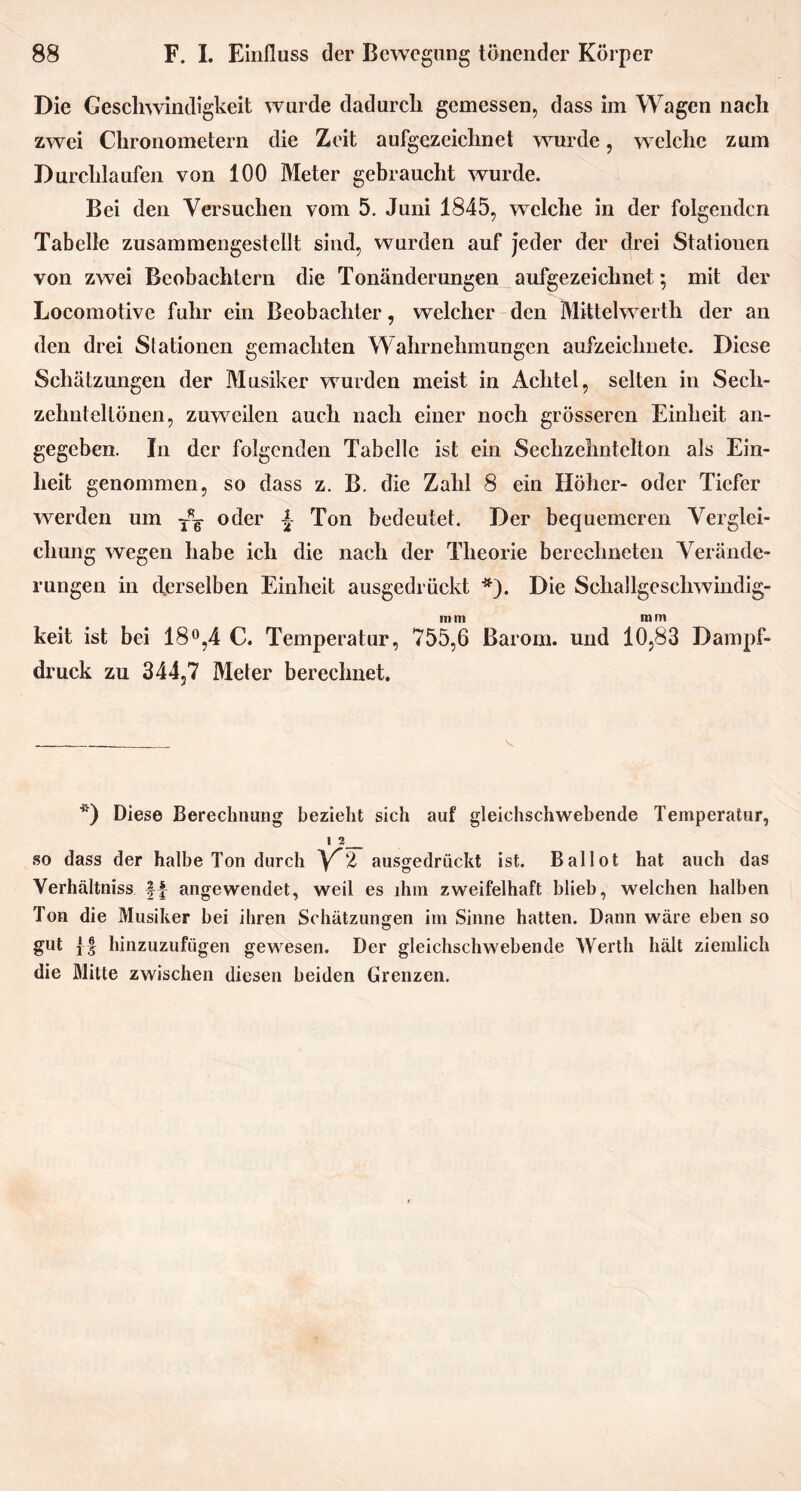 Die Geschwindigkeit wurde dadurch gemessen, dass im Wagen nach zwei Chronometern die Zeit aufgezeichnet wurde, welche zum Durchlaufen von 100 Meter gebraucht wurde. Bei den Versuchen vom 5. Juni 1845, welche in der folgenden Tabelle zusammengestellt sind, wurden auf jeder der drei Stationen von zwei Beobachtern die Tonänderungen aufgezeichnet ; mit der Locomotive fuhr ein Beobachter, welcher den Mittelwerth der an den drei Stationen gemachten Wahrnehmungen aufzeichnete. Diese Schätzungen der Musiker wurden meist in Achtel, selten in Sech- zelmtellönen, zuweilen auch nach einer noch grösseren Einheit an- gegeben. In der folgenden Tabelle ist ein Sechzehntelton als Ein- heit genommen, so dass z. B. die Zahl 8 ein Höher- oder Tiefer werden um T*g- oder Ton bedeutet. Der bequemeren Verglei- chung wegen habe ich die nach der Theorie berechneten Verände- rungen in derselben Einheit ausgedrückt *). Die Schallgesehwindig- m m m m keit ist bei 18°,4 C. Temperatur, 755,6 Barom. und 10,83 Dampf- druck zu 344,7 Meter berechnet. *) Diese Berechnung bezieht sich auf gleichschwebende Temperatur, 1 2 so dass der halbe Ton durch V”2 ausgedrückt ist. Ballot hat auch das Verhältnis angewendet, weil es ihm zweifelhaft blieb, welchen halben Ton die Musiker bei ihren Schätzungen im Sinne hatten. Dann wäre eben so gut {f hinzuzufügen gewesen. Der gleichschwebende Werth hält ziemlich die Mitte zwischen diesen beiden Grenzen.