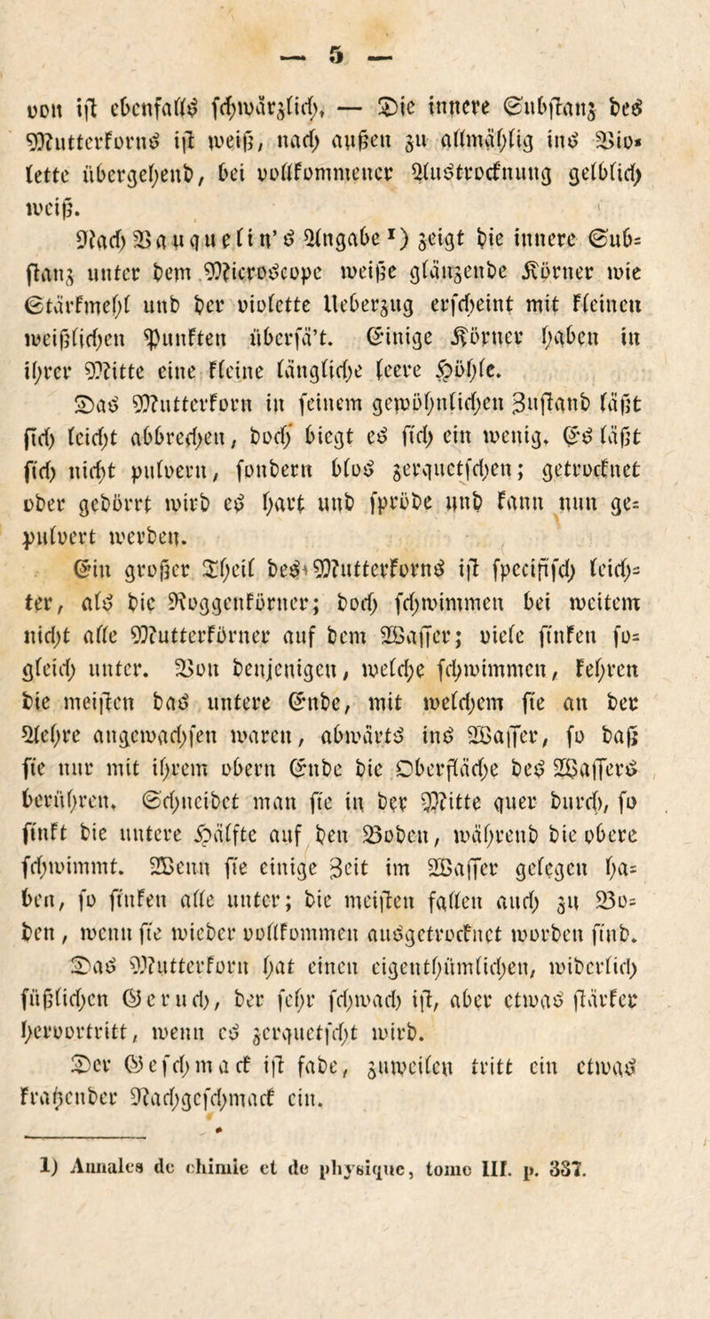 oott ift ebcnfaffd fcbwar$fid;t — £>ic innere (gnbganj bed 9)?utterFornd ig weig, na cf; äugen 31t affmäfgig tnd £>io* fette it6ergef>eut>, bei ooffFomnteucr ^fitdtrocfnuttg gefbfid; weig. ^acf; Sßauqueün’d Angabe1) geigt bie innere ©ub= ftang unter bem 9??tcro^ct>pc tu ei ge gfän^enbe Günter wie 0tärfmef;f uttb ber oiofette Itebergug erfcbeint mit Ffeinett weigfidjen fünften überfä’t. (Einige Körner f;ctben in if;rer 9?titte eine F feine fangficf;e feere £öf;fe. £ad 9)?utterForn in feinem geumfutfidjen gugattb fügt ftd) feidg abbrecf>en, bod; biegt ed ftd> ein wenig. (*d fügt ftcf) uicf)t pttfoent, fottbern bfod gerquetfd;en; getrocknet über gebürrt wirb cd f>art unb fprbbe unb Fattn nun ge= pufoert werben. G?in großer $fjeif bed^ 99?utterFornd ig fpectftfcf) fes- ter, afd bie ^oggenFbrner; bod; fd)wintmen bei weitem nid)t affe 93iutterFbrner auf bem SKajfer; riefe ftnfen fo= gfetd; unter. £>ott benjemgett, wefd;e fd;wimntcn, Fefwen bie meinen bad untere (rnbe, mit wefdjem fte an ber $fef;re angewadtfett waren, abwartd ind SSager, fo bag fte nur mit tfjrem obern ßmbe bie Dbergädte bed 2$afferd berühren» ©d;ncibet man fte in ber $?itte quer burcf), fo ftnFt bie untere Raffte auf bett 23obett, wäfjrenb bie obere fdnoimmt. SÜBenn fte einige geit im SBajfer gefegen f;a= beit, fo ftttFen affe unter; bie meigett faffett and) 31t 23o= bett, wenn fte wieber ooffFommen audgetrocFnct worben ft'itb» 2)ad 9J?uttcrForn f;at einen eigentfutmfidjen, wiberfid; füg(id)en © e r u d), ber fef>r fdjwad) ift, aber etwad gärfcr fteroortritt, wenn cd gcrquetfdg wirb. SDcr ©efd;macF ig fabe, jtuveifeu tritt ein etwad Fragenber 9tad;gcfd;macF ein.