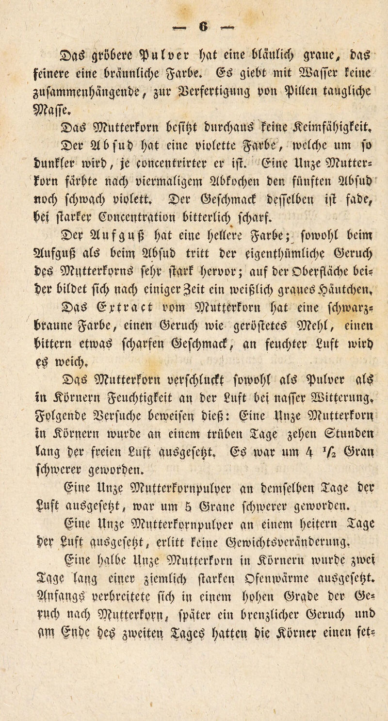 2)gd gröbere *Putver t;gt eine btäutid) gvaucA ba£ feinere eine brduntid;e garbc. ©$ giebt mit Sßaffer feine gufammeuf;ängenbe f jur Verfertigung von Riffen taugtidje Pfaffe, £)a£ ^ttütterforn beft^t bitrd;au£ feine ^eimfcifjtgFeit, SDer Sfbfub f;at eine viotette garfr’e, mctd;e um fo tmnfter mirb, je concentrirter er ift. ©ine Unje Cutters fern färbte nad) viermaligem 2tbfo$en ben fünften 21bfub ttod; fdjmgd) violett. £)er ©efd;macf beleihen ijt fabe, bei fiarfer ©onceutrgtton bitterlitf; fef>arf* ♦ £>er Aufguß fja.t eine gellere garbe; fomof;! beim 21ufgu§ als beim Qlbfub tritt ber eigentl)ümltd;e ©erutf> $$$ 9}?Utterfprne> feijr ftgrf hervor; auf ber Oberfläche beis ber bitbet ftd; nad) einiger 3eit ein meigltd) grauet £autd)en, !?>g$ ©rtract vom 9J?iitterforn f;at eine fd^ivar^ braune garbe, einen ©erud; mie geröfteted 9ftef;l, einen bittern etwa*? jctygrfen ©efd;macf, an feud;ter £uft mirb <e£ meid), 2>g£ 9}?utterforn verfdjlucff fomol;l al£ Pulver gl£ in Kornern geudptigfeit au ber £uft bei naffer SBitferung* golgenbe Vprfudje bemeifen bieß: ©ine Unge 9}?uttevforn In Körnern mürbe an einem trüben £age jet;en ©tunben fang ber freien £uft gu3gefe£t, ©d mar um 4 Ta ©ran fd;merer gemorben. ©ine Unje 93?utterFornpulver an bemfelben $age ber $uft auSgefeht* mar um 5 ©rane fd^uerer gemorben. ©ine Itnje 9}?utterfppnpulver an einem Reitern Sage ber £uft guPgefebt, erlitt feine ©emid)t£veränberung, ©ine tjgtbe Unje 93?uttcrforn in Körnern mürbe jmef S£ggp taug einer ajemltd) jlarfen Ofenmärme gu$gefei)t. Anfang^ verbreitete ftd> in einem f>pf>ett ©rgbe ber ©es Vud) nad) ^uttcrforn* fpgter ein bpenjtidjer ©erud> nnb gtn ©ube be^ ameiten £age£ Ratten bie Körner einen fe^