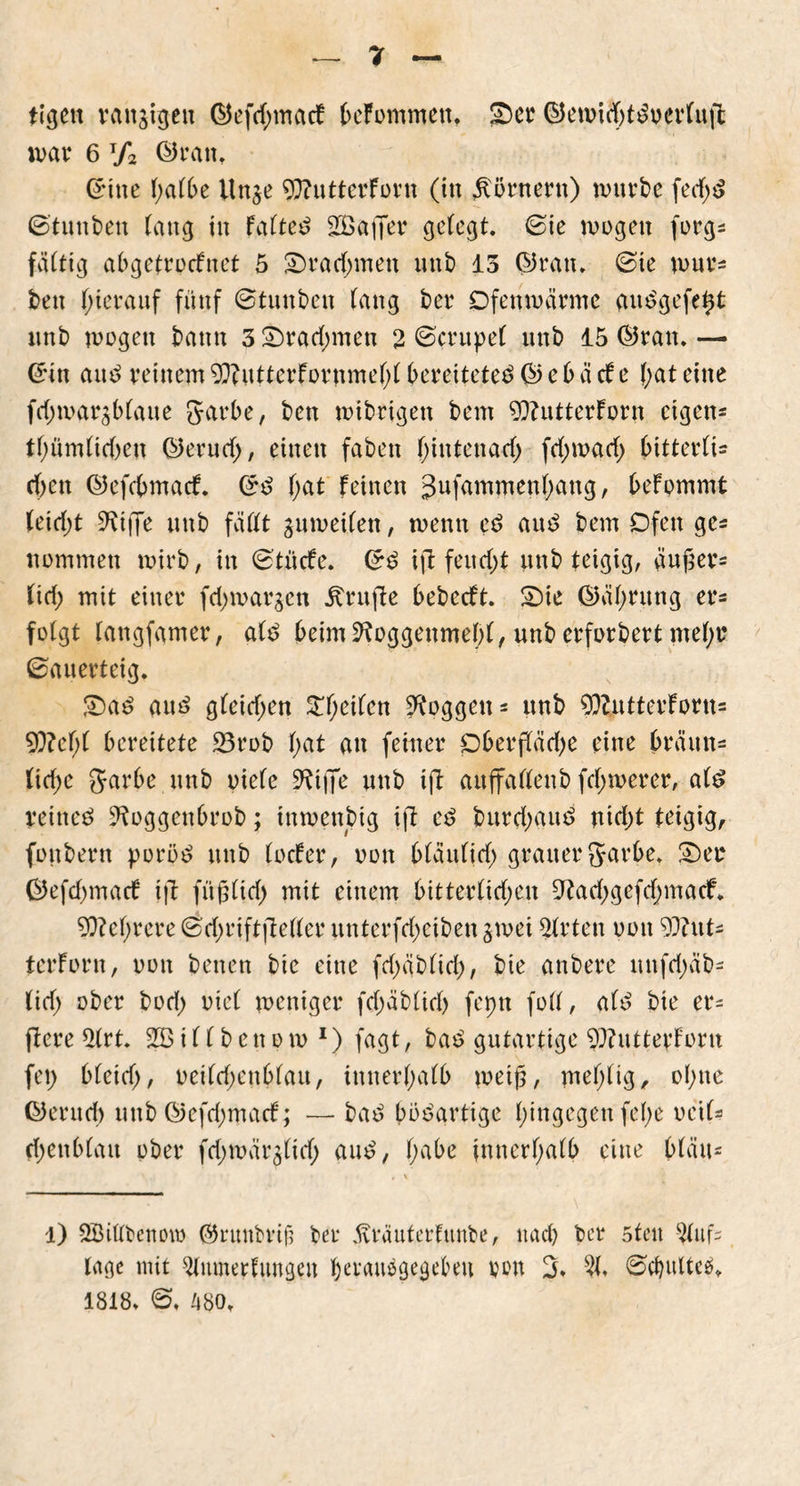 tigett rangigen ©efd;macf befommeu, SDer ©ewid)ttoerluft mar 6 t/2 ©ran. ©ine halbe Unge 93?utterForn (in Körnern) würbe fed;t ©tunben lang in Fabte^ 2Baffer gelegt, ©ie wogen forg* faltig abgetrodfnet 5 £)rad)ivten unb 13 ©ran. ©te wur* ben hierauf fünf ©tunben lang ber Ofenwarme autgefeht nnb wogen bann 3£)rad;men 2 ©crupel unb 15 ©ran.— ©in aut reinem 0}?utterFornmel;l bereitetet © e b ä cf e l;at eine fdnoargblaue garbe, ben wibrigen bem 9)?utterforn eigene tlmmltcben ©erud>, einen faben hinten ad) fd;wad; Ritterli- chen ©efcbmacf. ©t Rat feinen Jnfammenhang, befommt (eid;t Skiffe unb fällt guweilen, wenn et aut bem Ofen ge* nommen wirb, in ©tücfe. ©t ift feud>t nnb teigig, äußer* lid; mit einer fd)wargcn prüfte bebeeft. £Me ©äl)rung er* folgt langfamer, alt beim 9foggenmebl, unb erforbert mel)r ©auerteig. £>at aut gleichen STReilen Roggen* unb 93?utterforn= 9}?el;( bereitete 23rob l;at au feiner Oberßäd)e eine bräun* lidjc garbe unb oiele 9ftjfe unb ift auffallenb fd;werer, alt reinet ^oggenbrob; tnwenbig ift et burd;aut ntd)t teigig, foubern poröt unb locfer, oon bläulid; grauer garbe. £)ee ©efdjmacf ift füßltd) mit einem bitterlichen 9?ad)gefd;macf. Mehrere ©d)riftfteller unterfdjeiben gwei Wirten oon 9J?ut* terforn, oon benen bie eine fd)äblid;, bie anbere unfd;äb* tid) ober bod; viel weniger fd)äb(id) fepn foll, alt bie er* ftere 2(rt. i 11 b e n o w 1) fagt, bat gutartige $)?utterfortt fei) bleich/ oeildjenblau, innerhalb weiß, mehlig, ohne ©entd) unb ©efd;macf; — bat bbtartige hingegen fel;e oeil* fhenblait ober fd;wärglid; aut, habe innerhalb eine bläu* l) SBiltbemno ©runbrifj ber ävräuterfunbe, nach ber 5ten Auf- lage mit ^lumerfungen petaubgegebeit von 3. 21. ©cbulteö. 1818. ©, 480.