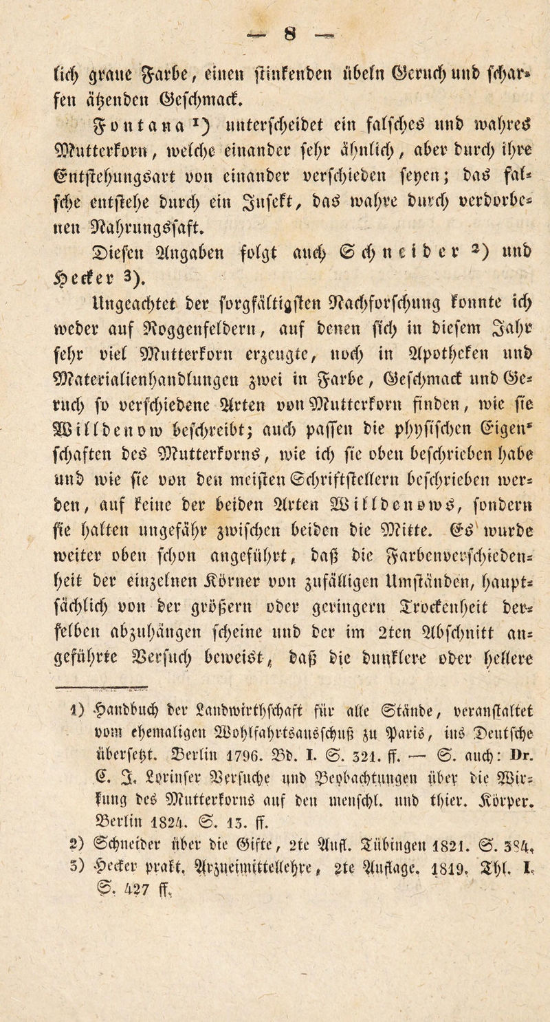 üd) glatte Sarbe, einen ftlnfenben it6efn ©erndj nitb fcfjar® fen a^enben Öefd)matf. ft o n t a n a J) unterfdjeibet ein falfcbe£ unb wal;re£ 95?utterForn, welche einanber fel;r ähnlich, aber bnrd) tf>re Cmtjtehuttgdart non eittanber oerfd)ieben fepen; ba£ faf« fdje entfiele bttrd) ein Snfeft, ba3 wal;ve bnrch oerborbc* ttett 9?ahrnng3faft. liefen Angaben folgt auch 0 d) n e t b e v *) unb ^eefer 3). Ungead)tet ber forg faltig den 9?ad)forfd)ttng tonnte id> meber auf 9\oggettfelbern, anf benen f!d) in biefem Sah1 2 3 fel;r oiel 9)?ntterforn erzeugte, noch in 5lpotl;cfen unb 9)?aterialtetthanbluttgcn $n>ei in Jarbe, ©efdjmatf unb ®e* ntd> fo oerfd)iebene Wirten oou 9)hUtcvforn jünben, wie fte SSSillbeuow befd>reibt; aud> paffen bie pf)V)ftfd)cn Trigen* fdjaften bed 93?utterForn£, wie id) fte oben befd;ricben habe unb wie fte oou ben mctften ©djrtftdellern befdwieben wer* ben, auf feine bet4 beibett Wirten 38 illbenowt?, fonbent fte halten ungefaßt4 $wifd;en betben bie 93?itte. (£d würbe weiter oben fclwn angeführt, baß bie Sarbenoerfd)ieben= f;eit ber einzelnen Körner oon zufälligen Umfianben, haupt* fachlich oon ber gröfern ober geringem £rocfenhctt ber* felben abzuhängen fdjeine ttttb ber im 2tcn 5lbfd>nitt an* geführte £3 er fit d; beweist, baf bie bitnflere ober fettere 1) £aubbucb ber Sanbwtrthfvhaff für alle ©tänbe, reranftaltet oom ehemaligen 2®oblfahrt$aubfchufi zu tymt, ittö !Deutfche überfeht. Berlin 1796. 25b. I. @. 521. ff. — @. auch: Dr. % Sprittfer Berfttche unb Beobachtungen über bie 3Bir? futtg beö 9)tuttertorub auf ben tuenfchl. ttttb tl)ier. Körper. Berlin 1824. 13. ff. 2) ©chneiber über bie ©ifte, 2te Auft. Tübingen 4821. €5. 384, 3) *f)ecter praft, Arzneimittellehre, £te Auflage. 1819. 2hl. I 427 ff,