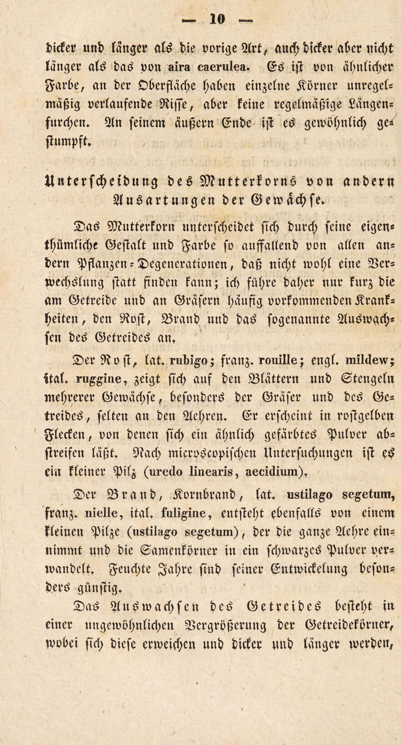 bicfer unb lättget* alt bie nötige auch bicfer aber md)t ränget alt bat poit aira caerulea, ©t ijj oon ähnltdjer garbe, an bet* Oberfläche haben einzelne ätörner unregel* mäßig oerlaufettbe Eiße, aber feine regelmäßige £ängen* furchen. En feinem äußern ©nbe ifi et gewöhnlich ge/ jhtmpft. Unterfchetbung bet 2J?utterfornt ton anher« Entartungen ber ©ewächfe. £>at ffcutterforn unterfcheibet ftch burd; feine eigen* thümltche ©eßalt unb garbe fo aujfallenb oon allen an* bern fangen* Regenerationen, baß nid;t wdI;1 eine Ver* weehtlung ftatt ftnben famt; id) führe bal;er nur furg bie am ©eireibe unb an ©räfern häufig oorfpmmenben Äranf* heilen, ben 9tyft, 23rattb unb bat fogenannte Eutwad;* fen bet (betreibet an, £>er Eofl, lat. rubigo; frang. rouille; engl, mildew; itaf. ruggine, geigt ftd) auf ben blättern unb ©tengein mehrerer ©ewäd)fe, befonbert ber ©räfer unb bet ©e* treibet, feiten an ben Eel;ten. ©t erfd;eint in roffgelbett glecfen, oott betten ftd) ein äl)«tid) gefärbtet Aulner ab* greifen läßt. 9?ach microtcopifchen Unterfud;ungen ifi et ein fleinet $pilg (uredo linearis, aecidium), S)er 23 r a tt b, ^ornbranb, tat. ustilago segetum, frang. nielle, ital. fuligine, entfielt ebenfallt von einem fleinett ^Pilge (ustilago segetum), ber bie gange Eeljte ein* nimmt unb bie ©amenförnet in ein fd)wargct ^uloer per* manbelt. geud)te %at)vc ftnb feiner ©ntwicfelung befon* bert günßig. £)at Entwarfen bet ©e treib et bejM)t in einer nngewöhnltdjen Vergrößerung ber ©etreibefprner, wobei ftd) biefe erweichen unb biefet unb länger werben,