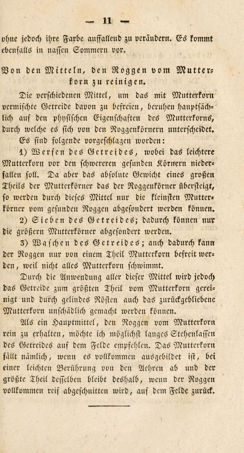 of;ne jebocf) iFjre Jarbe auffaftenb gu oeränbertt. (£b Fommt ebenfadb in nafien Sommern oor. 9$on ben Spitteln, ben loggen Dom SWutter? forn $u reinigen, SMe oerfduebenen $)?itte(, um bab mit 9ftutterForit ocrmifdde ©ctreibc baoon gu befreien, berufnen fyauptfärfj* t\d) auf ben pf;pftfcf;en Gngcnfdjaften beb sjftutterFornb, bitrcf; weFd;e eb ficf> von ben SftoggenFörnern unterfd;eibet, Grb ftnb foFgenbe oorgefddageu worben: 1) Werfen beb ©etreibeb, wobei bab (eiddere 9)?utterForn oor ben fdjwereren gefunben Körnern nteber- faden foFF. 2)a aber bab abfoFute ©ewtdd eineb großen £F;eiFb ber ‘DftuttcrFörncr bab ber ^oggcnFörner überfteigt, fo werben burd) biefeb Wxttd nur bie FFeinfien Butter« förncr oom gefunben loggen abgefonbert werben Fönnett, 2) Sieben beb ©etreibeb; baburd; Fönnett nur bie großem 9)?utterFörner abgefonbert werben. 3) 2ßafd)en beb <55etreibeb; and; baburd) Fantt ber loggen nur oon einem $F;ei( 93?utterForn befreit wer* ben, weit nidd aFFcb ^ntterForn fefnoimmt. £)urd) bie 2(nmeubung aFFer biefer bittet wirb jebod) bab (betreibe gum größten £F;eiF oom 9}iutterForn gerei* nigt unb burd; geFinbcb Sofien aud; bab gurücfgebFiebene 9ftutterForn unfd)äb(td) gemadd werben Fönnen. $F(b ein #auptmitteF, ben loggen oom 93FutterForn rein gu ermatten, möchte xd) mögFicF)ft Fangeb ©tcf;enFaffen beb ©etreibeb auf bem JeFbc empfef;(eu. £)ab 9)?uttcrForn fädt nam(id), wenn eb oodFommen aubgebiFbet ift, bei einer Feidden 23ernf;rung oon ben £FeF;ren ab unb ber größte £F;ctF beffeFben bFetbt bebF;aFö, wenn ber loggen oodFommen reif abgefd;nitten wirb, auf bem JcFbc gurücf.