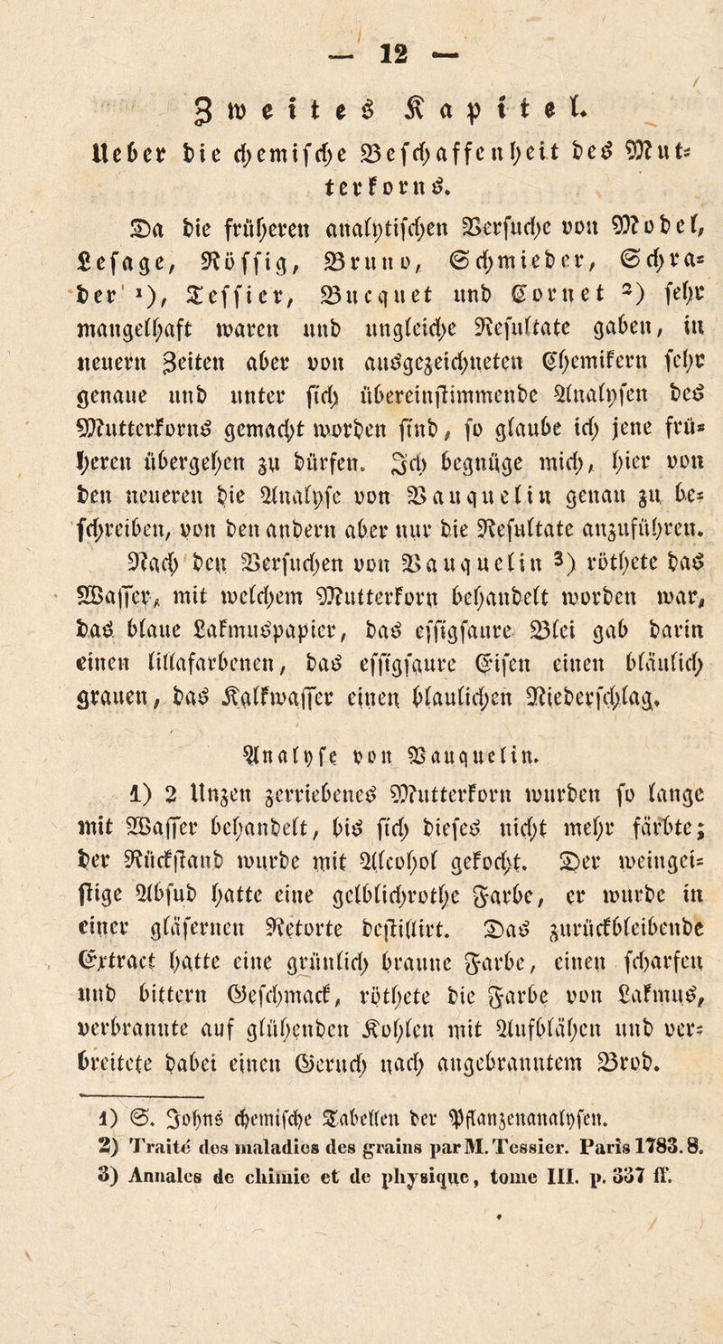 / 12 : ' ■ - '' ,-:s. ' 1 . • / 3 tt> e i t c $ a )) t t e L Ueber t>ie rf>emifcf>c 25efd)affettheit bem 9ftut* t c r f o r n m. £)a bie früheren attaCptifcf>en 2>erfud)C von 9)?obet, £ e f a g c, Süffig, 23 r u tt o , @ d) m i e b e r, 0 d; r a* l)er 1)^ Steffier, 23ucquet unb dornet 2) fet)t mangelhaft waren unb ungleiche S’tefuftate gaben, tu neuern 3'eiten aber non an$ge$etdf)neten ^emifern fefw genaue unb unter ftd) übereinftimmenbe 2(tta(t)fen bem 9??utterJFornm gemacht worben ftnb, fo gtaube td) jene frü* I;eren übergehen vu bürfem 34) begnüge mid), hier non fcen neueren bte 2tna(pfe oon äSauquelin genau jn bes fd>retben, von ben andern aber nur bte 2befu(tate an$uführen. 2lad; ben SSerfitdjen von 2>auq uetin 3) rötf;ete bam SBajTer* mit wetdjem 9??utterForn behaubett worben war, bam. btaue SaFrnumpapier, bam efftgfaure 23(ei gab barin einen tittafarbenen, bam efftgfaure (5ifett einen b(äufid) grauen, bam ÄgfFwaflTer einen b(au(id;en 9tiebeefd)(aq, / 2tnati)fe von sßauqueti.m 1) 2 itnjen verriebenem 9)?utterForn würben fo tange mit 2Bajfer behanbett, bim ftd) biefem nicht mehr färbte; ber 9?ücfftattb würbe mit 2(tcohot geFod>t. ®er weinget- fiige 2tbfub hatte eine gelbfidjrothe garbe, er würbe itt einer gtäfernen Retorte beftißirt. £)am ^urüdFbfeibenbe (£jrtract hatte eine griitt(id) braune garbe, einen frfjarfcu itttb bittern ©efdmtacb, rötfjete bie garbe von ßaFntum, verbrannte auf gtühenben lohten mit 2lufb(ähen unb ver= breitete habet einen ©eritclj uad; attgebranntem 23rob. 4) gobtts ebemifebe Jakuten ber *Pflan$enaiuUt)fciu 2) Tratte des inaladics des grains parM.Tessier. Paris 1783.8. 3) Annales de cliimic et de physique, tome III. p. 337 ff.