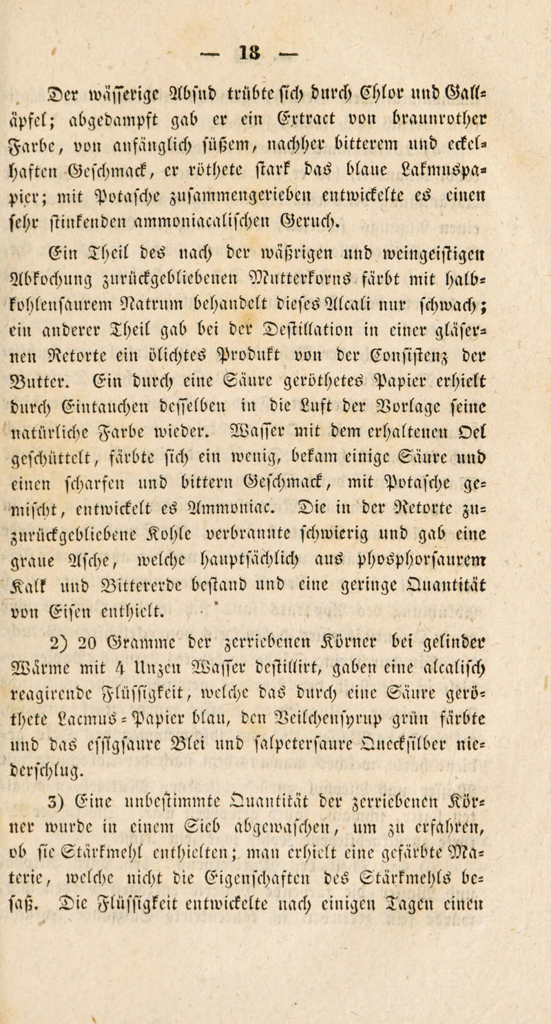 Ser tv>äfietu<jc Slbfttb trü6te ftd> burdj ©f;for uttb ©all* apfel; abgebampft gab er ein (£,vtretet v>oit braunrotst garbc, von anfangtief; fitßem, ttad;l;er bitterem ttnb edel* fjaften ©efehmaef, er rbtl;ete jtarf bad btanc ßafmuöpa* pier; mit $otafd;e jufammengerieben entmiefefte eb einen fef;r flittfenben ammoniacalifd;en ©erutf;. ©in $l;eil bed naef) ber wäßrigen unb iveingeijTigctt *HbFocbung vurttcfgeblicbenen 9i)?utterForn$ färbt mit f;afb* lof;(ettfaurem Matrum bef;aubcft biefetf 2f(cafi nur fd;tvacf;; ein anberer £l;eil gab bei ber SefHflation in einer gläfer* nett Retorte ein blid;te£ ^robitft von ber ©onftjlenv ber S3utter. ©in bttrd; eine (Säure gerbtfjeted Rapier erlieft bttrd; ©iutaud;cn bcffelbett in bie ßuft ber Vortage feine natürliche garbe tvieber. 2B affet mit bem erhaltenen Del gcfd;iittelt, färbte ftd; ein tvettig, befarn einige (Säure unb einen fd;arfett unb bittern ©efd;mad, mit ^)ota[d;e ge* mifebt, entwickelt cß 2fmmoniac. Sie in ber Retorte §it= gitrücfgebliebene £of;fc verbrannte fd;tvierig unb gab eine graue 2lfd;e, tveld;e f;auptfäd;fid; and pf;obpf;orfaurem ^atf unb 23ittercrbc beffattb unb eine geringe Quantität von ©ifen enthielt. * , 2) 20 ©ramme ber verriebenen Körner bet gelinbet 2ßärme mit 4 Unzeit Sßaffer beffiffirt, gaben eine alcalifdj reagirettbe gfüfftgfeit, tvcfd;e baS bttrd; eine (Säure gerb* tl;ete ßaemud = Rapier blau, beit 23eilri;eufpntp grün färbte ttnb bad efffgfaure 23fei unb fafpeterfaure Dtterfftlber nie* berfd;fug. 3) ©ine unbefttmmte Quantität ber verriebenen .ftbr* tter würbe in einem (Sieb abgetvafd;ett, um 31t erfahren, ob fte (StärFmef)l enthielten; man erlieft eine gefärbte 93?a* terie, weld>e nicht bie ©igenfd;aftctt be£ ®tärfmel;l$ be* faß. Sie glüfftgfeit entivicfcfte uad; einigen Stagen einen