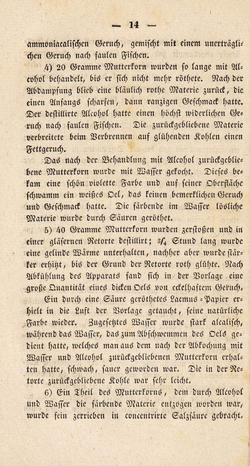 ammontacaltfchen ©erttd;, gemifd;t mit einem unerträglfc ri;en ©ernd; nad) faulen $'ifd;en. .4) 20 ©ramme SOhitterfor« mürben fo lange mit 51k eof;ol belmnbelt, bi£ er fiel) ntrf>t mel;r rötl;ete. 9?ad; ber 51bbampfung 61te6 eine bläultd; rotl;e Materie gurücf, bie einen 51n f au gd fd;arfeti, bann rangigen ©efd;macf f;atte, SDer bejliflirte 511cof;of hatte einen lmd;f£ mtberlid;en ©e^ ntd; nad; faulen gtfd)en. Sie gurücfgebltebene Materie Kerbrettete beim Verbrennen auf glül;enben Sohlen einen Uettgerucf). Sad nad; ber 58ef;anblung mit 511cof;ol gurücfgcblies bene 2Q?utterforn mürbe mit SBaffer gefod;t. Siefen be* fam eine fd;ön oiolette garbe uttb auf feiner Dberßäd;e fd;mamm ein meißeö Del, bad feinen bemerFltd;en ©erud; uttb ©efdjmaef l;atte. Sie färbenbe im SjBaffer (öOlid;e 90?aterte mnrbe burd; (Sauren gerötf;et* 5) 40 ©ramme gftutterfprn mürben gerjtoßert unb in einer gläfernert Retorte befHfürt^ 3/*4 Stmtb lang mürbe eine gelinbe VSarme unterhalten, ttad;l;er aber mürbe flär- fer erfühl , btd ber ©runb ber Retorte rotf; gfül;te. Otad; $lbFüf;luttg bed 51pparatd fanb ftd; in < ber Vorlage eine große Quantität eined biefen Del£ oott ccfed;aftem ©ebltdj* ©itt burd) eine Säure gerötl;efe3 £acmuö = Rapier er* f;telt in bie £uft ber Vorlage getankt, feine natürlid;e garbe mieber* j3ugefehted SBajJer mürbe flarf alcalifeh, mäl;renb bad 2Ba|Jer, bad gum51bfd>memmen be£ Defö ge= btettt hatte, meld;ed man au£ bern nad; ber 51bfod;ung mit SBaffer unb 51(col;ol gurüdfgebltebcnen 9?tutferforn erhal- ten hatte, fd;mad;, faxten gemorben mar. Sie in ber 9^ torfe gurücfgebltebene jvohle mar feljt letd)t* 6) ©itt iT;e^ bed StfiitterFoimö , bellt burd; 5flcof;of Unb affet bie färbenbe Materie entgegen morbeit mar, mürbe fein getrieben hi toncentrirte Salgfaure gebrach^