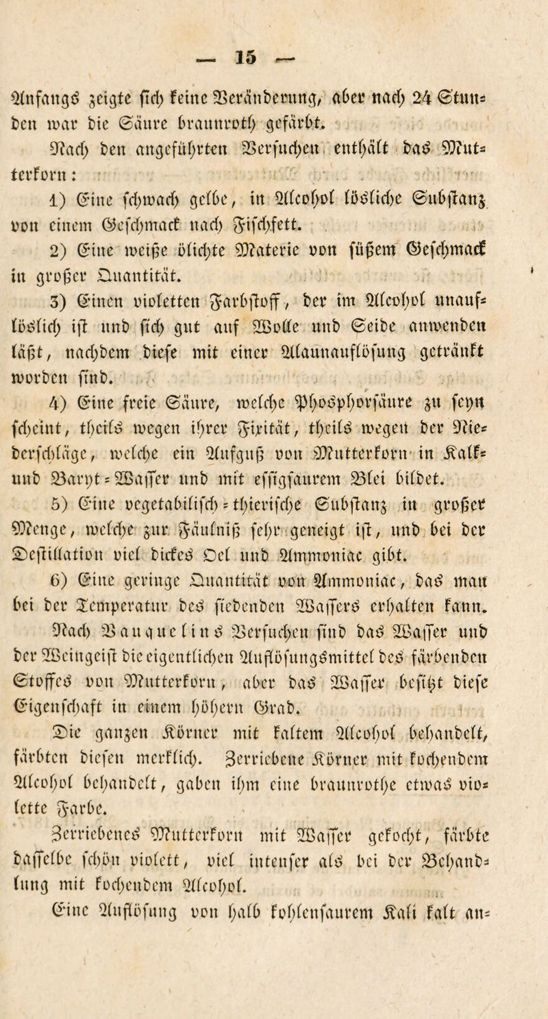 üfnfattgd geigte ftd> feine ÜBeränbetung, aber nad; 24 ©tun* freu nun* bte ©äure braunrot!) gefärbt. 5?ad> ben angeführten 23 er fu d) eit entsaft bad 9fftut* terForn: 1) ©ine fd)tx>acf) getbe, in 2t(cof;ot töd(id)e ©ubftang Don einem ©kfdjmacf na cf) §ifd).fett. 2) ©ine meiße ötid;te Materie oott füßem ©JefdjmacF in großer Quantität. 3) ©inen oiotetten Jarbfioft/ ber im 2t(ci>t)ot uttauf* töo'ftcf) ift unb ftd) gut auf 2Botte unb ©eite anmettbett fügt, nad)bem biefe mit einer Stfaunaufföfuug getränft mürben ftnb. ' #■ 4) ©'ine freie ©äure, mctdjc ^f)odptjorfäure gu feptt fd)cint/ tbcifd megen i!)rer Jipität, tf>eitd megett bet Wie: berfebtäge, me(d;e ein Aufguß non 9)?utterforu in ^aff* unb löarpt * SBafier unb mit efftgfaitrem 33(ei bitbet. 5) ©ine oegetabi(ifd) = t(;ierifd;e ©ubjlattg itt großer stetige, metdje gut* $äutnig fef;r geneigt ift, unb bei ber SöefMatiott riet biefed Det unb 2tmmoniac gibt. 6) ©ine geringe Quantität oon 2Immonidc, bae> matt bei ber Temperatur bed ftebenben SBafierd erbatten fantt. 5tad) 23auguetind 2>erfud)en ftttb bad SBaffer uttb ber 2Beittgeift bic eigentlichen 2tußöfuttgdmitte( bed fävbenbett ©toffcd oon 9frutterforn, aber bad SGßafier beft^t biefe ©igenfdmft in einem f)öt;ern ©5rab. S)ie gangen itörner mit fattem 5t(co(;ot bebanbett, färbten biefett merftid). Verriebene Äörner mit Fod)enbcm 5ttcof)o( betyanbett, gaben ibrn eine braunrotf;e ctmad oio* fette fyarbe. Verriebene^ 5)?utterforn mit üffiaffet geFod;t, färbte baffetbe fdmn oiotett, oiet inteitfer atd bei ber £3ehanb=> (uttg mit Fod)enbem 2ttcol)of. ©ine 2(uffofung oon f;atb Fobtenfaurem Rc\li Fatt atu