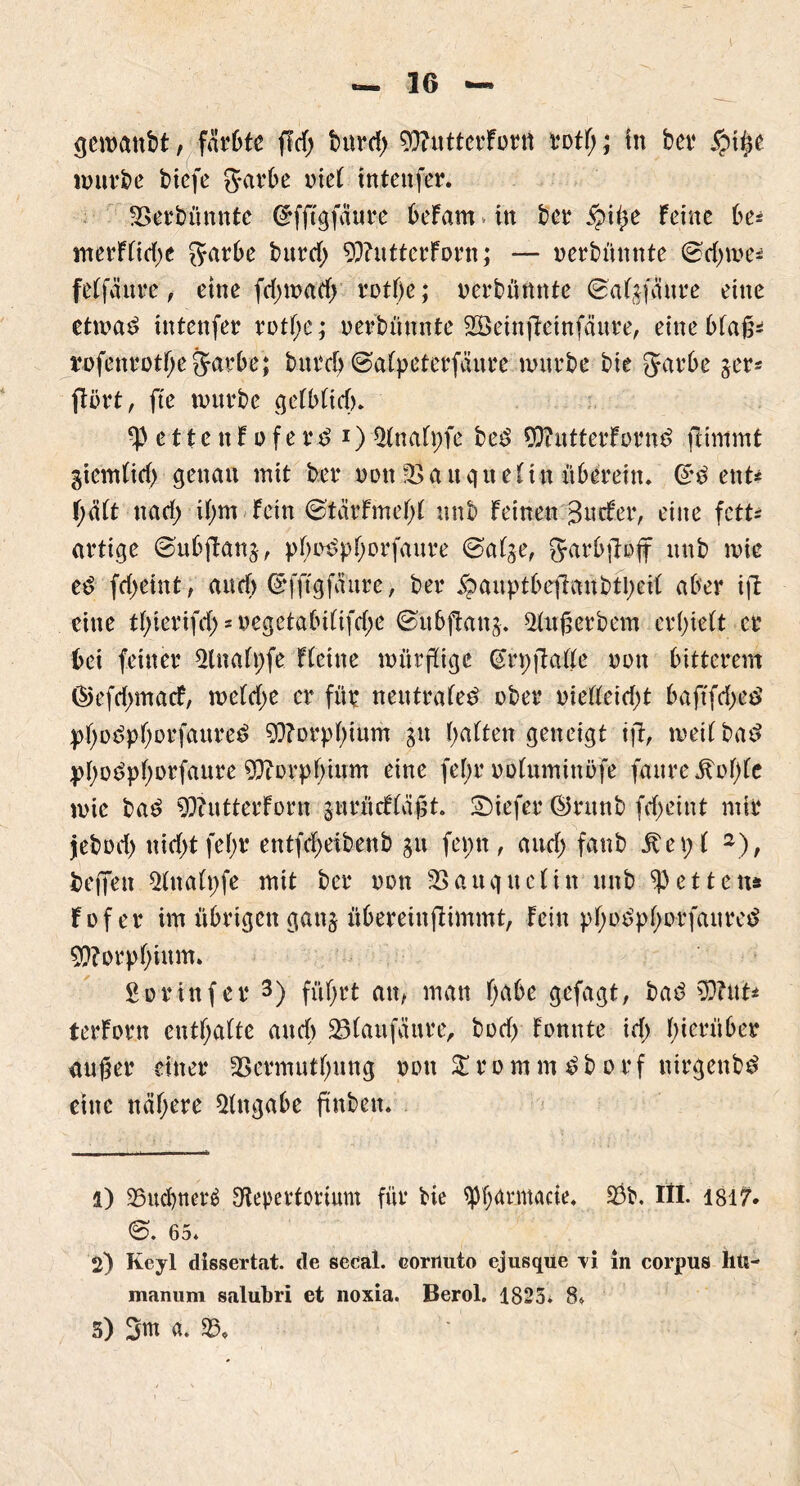 gewanbt, färbte fiel) burd) 95?utterforu rott;; in ber ipiße würbe biefe garbe inet intenfer. SSerbünntc ©fftgfäure beFam > in ber ipiße Feine be* merFtidje garbe bttref; 93?utterForn; — nerbünnte ©djme* fetfäure, eine fd;wad) rotf)e; uerbünnte 0atjfäure eine etwas? intenfer rotf;e; oerbünnte SÖeinjäctnfäure, eine btafN rofenrotbe garbe; bureb ©atpeterfüure würbe bie garbe jer= ftört, fte würbe cjeFbFicf)* e tt e tt F o f e r$ *) Rnatpfe bes> 90?utterForn£ flimmt giemtid) genau mit ber non IBauguetin überein. Gr£ ent* F;ätt ttari) it)m Fein (StärFmetyt unb Feinen 3 tiefer, eine fett* artige ©ubjlanj, pbriSpborfaure ©atge, garbfiofir unb wie febeint, and) Grfftgfaure, ber ipauptbeftaübtbeit aber ift eine tbierifd; * uegetabi(ifd;e ©ubftanj. Rußerbem erbiett er bei feiner Slnafpfe Fteine würflige (Srpjlatte von bitterem ©efd>macF, metdje er für neutrale^ ober oietteidjt baftfdjeö pbotfpborfaureö Morphium jit batten geneigt ifFr weit bas? pbo^pborfaure Morphium eine fet;r ootuminöfe faureitobte wie ba£ Butter Font jnrücftäßt. tiefer ©rttnb febeint mir jebod) nid>tfebr entfdwibenb git ferm , and) fanb 5te p t 1 2), beffeu Rnatpfe mit ber non SBauguclin unb fetten* Fof er im übrigen ganj übereinftimmt, Fein pbo^pborfaures? Morphium. gor in f er 3) führt an, man F)a6e gefagt, bad 9)?ut* terForn entbatte and) 23taufüure, bod> Fomtte id) hinüber außer einer 33ermutbung non £ r o m m £ b o r f nirgenb^ eine nähere Angabe ftnbeit. 1) 25ucl)tter£ Repertorium für bie ^barmacie, 93b, III. 1817* 65* 2) Keyl dissertat. de secal. eorrtuto ejusqüe vi in Corpus lltt- manum salubri et noxia. Berol. 1825* 8» 5) 3m a. 95,