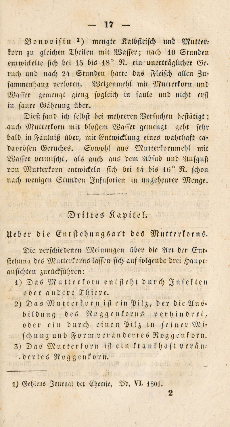 $3 d tt o d i f t tt * 1) mengte ^aC6ffcifcf> ttnb Butter* fern ju gleid;en £l;cilcn mit Söaffer; na cf) 10 ©tunben entmicFelte ftd) bei 15 bid 18° 9\. ein unerträglicher ©e= ntd) unb nad) 24 ©tunben l;atte bad Sleifd; alten 3u= fammen(;ang verloren. 2Bci$enme(;l mit 99?utterForn nnb SBaffcr gemengt gieng fogleid; in faule unb nid;t erfl tu faurc ©af;rung über. Sicß fanb id; felbjl bei mehreren 2>erfurf;en betätigt; and) 99?utterForn mit bloßem SQßafier gemengt gel;t fel;r halb in Säulniß über, mit ©ntroicFlung etne£ mal;rl;aft ca* baorofen ©erue^eö. ©oti>o(;l au$ 99?utterFornmel;l mit 2Baffcr oermifd;t, als and; au$ bem Slbfub unb Aufguß von 99?utterForn enttoicfcln ftd; bet 14 bi£ 16° 9^. fd;ott nad; wenigen ©tunben Snfuforieit in ungeheurer Stenge. ' ©rittet ÄapiteL lieber bte ©ntfl eljungSaft be6 9Äutterforn6. Sie oerfd;iebenen Meinungen über bie 2lrt ber ©nt* fteßung beö 99?utterForm? (affen ftd; auf folgettbe brei Äaupt* anftd;ten $urücffül;ren: 1) S a ß 99?utterforn e n t ft e I; t b u r d; 3 tt feit e tt ober a tt b e r c X I) i e r e. 2) Saß 99?utterForn ift e itt 3|)iI$, ber bic 21 ttß* 6 i I b u n g b c ß 9\ o g g c n F o r n ß verf;inbcrt, ober ein b nr d; einen i 15 in fein er 99? i= f d; u n g unb 5 ° tf m 0 c r änberteö 9\ 0 g g e tt F 0 r n. 3) T) aß 99?u 11er F0rtt tft ein Fra tt FI;aft 0 er ä u= • bertcß 9f?og g cnFo rn. ■/’ 1) (M;len$ Journal ber ©l;emie, 23b, VI. 1806, 2
