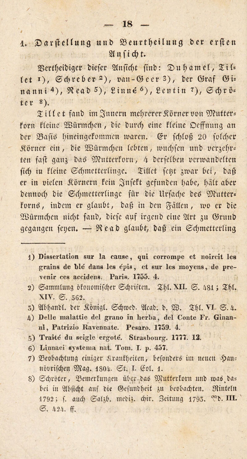 / 1, &&vfteUung unb Beuvtheiluug ber crflen 21 tt f i d) u SSertfyeibiger btefer 21nftd)t ftnb: 2> u 1; a m e 1, % t U tet J), Sdjrcb er 1 2 *), nan-@eer3), ber Öraf ©i* nattni 4 5), S^eab s), £inne 6), ßentin 7 8)> @tf;rö* ißt4 8). killet fanb imSttnern mehrerer Körner non 93?utter- Forn Flehte Bßürmdwn, bie burd; eine Flehte Deffnuttg an bet $Saft$ ImtehtgeFommen mären. Grr fd)lo§ 20 fofdjer Corner ein, bie B3ürmd;ett lebten, mudjfen unb ncrgefyr* tett fafl gang bad BftutterForn, 4 betreiben nennanbelten ftd; itt fleine Sdjmetterlinge. STillet fe^t grnar bei, ba§ er in nieten Körnern Fein SnfeFt gefunbett habe, l>ält aber bettnod; bte Sdjmetterltnge für bie Urfad)e be£ 9)?utter= Forttd, intern er glaubt, baß in ben gälten, tno er bie BÖünndjen nid;t fanb, biefe auf irgenb eine 21rt gu ©rttttb gegangen fct;en. — S^eab glaubt, ba£ ein Sdjmetterling 1) Dissertation sur la canse, qui corrompe et noircit les grains de T)le' dans les epis, et sur les moyens, de pre- ■venir ces accidens. Paris. 1755. 4. 2) (Sammlung ölonomifcber Schriften. 2.1;!. XII. <8. 481; Zf)L XIV. s. 562. 5) Slbhanbl. ber Aönigt. Schweb. 21cab. b. SB. VI. S. 4. 4) Delle malattie del grano in lierba, del Conte Fr. Ginan- ni, Patrizio Ravennate. Pesaro. 1759. 4. 5) Traltd du seigle ergote. Strasbourg. 1777. 12. 6) Linnaei systema nat. Tom. I. p. 457. 7) Beobachtung einiger Krankheiten, befonberä im neuen £an= uoorifchen 50t ag. 1804. St. I. (Jot. 1. 8) Schroter, Bemerkungen übev.baö 9)tutferForn unb toaäkba= bei itt ^{bftcht auf bie ©efunbheit gu beobachten, Oiinteln 1792; f. auch Salgb. mebig. chir. Beituug 1795. Bb. III. S. 424. ff.