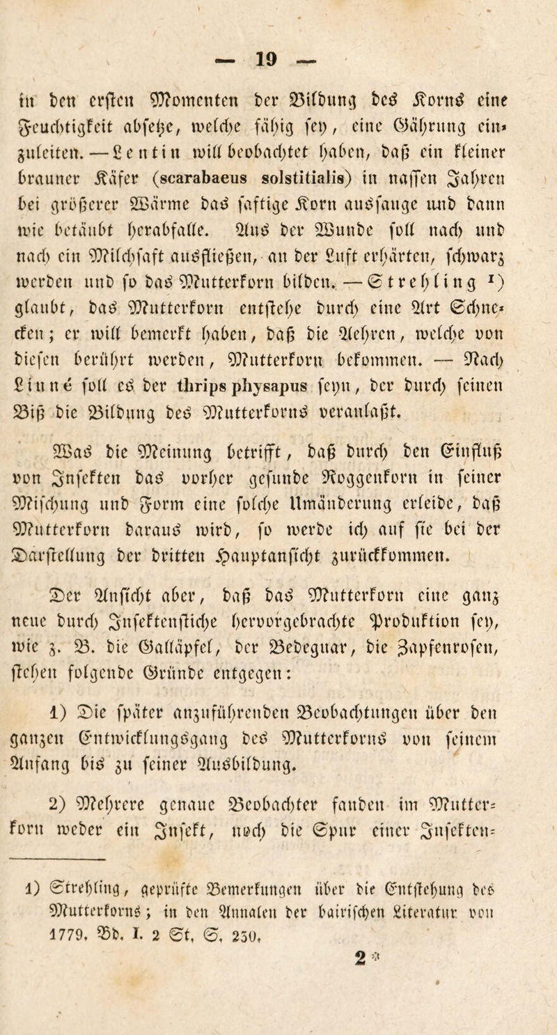 tu bctt crftcit Momenten ber 23ilbttng bed itorttd eine geuditigFeit abfeße, weld;e fällig fei), eine OJälfrung ein* guleiten.—ßetttin will beobachtet (jaben, baß ein deiner brauner Ääfer (scarabaeus solstitialis) in näßen S^en bei größerer SBärme bad faftige ^orn and fange iiub bann wie betäubt l;erabfalte. 21ud ber 5Sunbe foll nad> unb nad) ein 9Q?ilcbfaft audßießen, an ber Suft erhärten, fd)tvars werben unb fi> bad 9??utterForn bilben. — ©tref;li ng *) glaubt, bad 93?uttcrForn entfiele burd) eine 31rt ©d)ttc* efen; er will bemerft l;aben, baß bie $lel)rcn, weldje von tiefen berührt werben, 9}?utterForti beFommen. — 9?ad; £ i u n e füll cd ber tlirips physapus fcpit, ber burd; feinen 33iß bie Gilbung bed 93?utterFornd veranlaßt 933ad bie Meinung betrifft, baß burd; ben Orinßuß von Snfeften bad vorder gefunbe S^oggenforn in feiner 93?ifd)ung unb Jorm eine fold;e Umänbcrung erleibe, baß 93?utterForn baraud wirb, fo werbe id) auf fte bei ber 2)arftellung ber britten £auptanftd)t gurücFFommen. £>er 21nftd)t aber, baß bad 93?utterForn eilte ganj neue burd) 3nfcFtenflid;e l)crvorgebrad;te ^probuFtion fei), wie 3. 33. bie ©alläpfel, ber 33ebeguar, bie J^Pfe'nrofett, ftcöeit folgcitbc ©rünbe entgegen: 1) 2)ie fpütcr anjufüljrenben 33cobad;tnngen über ben ganzen GrntwicFlungdgang bed $)?uttcrFornd von feinem Anfang bid 31t feiner 31udbilbung. 2) 9??ef>rerc genaue 33cobad)ter faitben im 93?uttcr= Fern weber ein SnfeFt, noef) bie ©pur einer SnfeFten- 1) ©treljling, geprüfte 23emerfungen über bie Ofntßef)ung bed 9)?utterfovnS; in ben Annalen ber bairifeben Literatur von 1779, 55b. I. 2 et, e, 250,