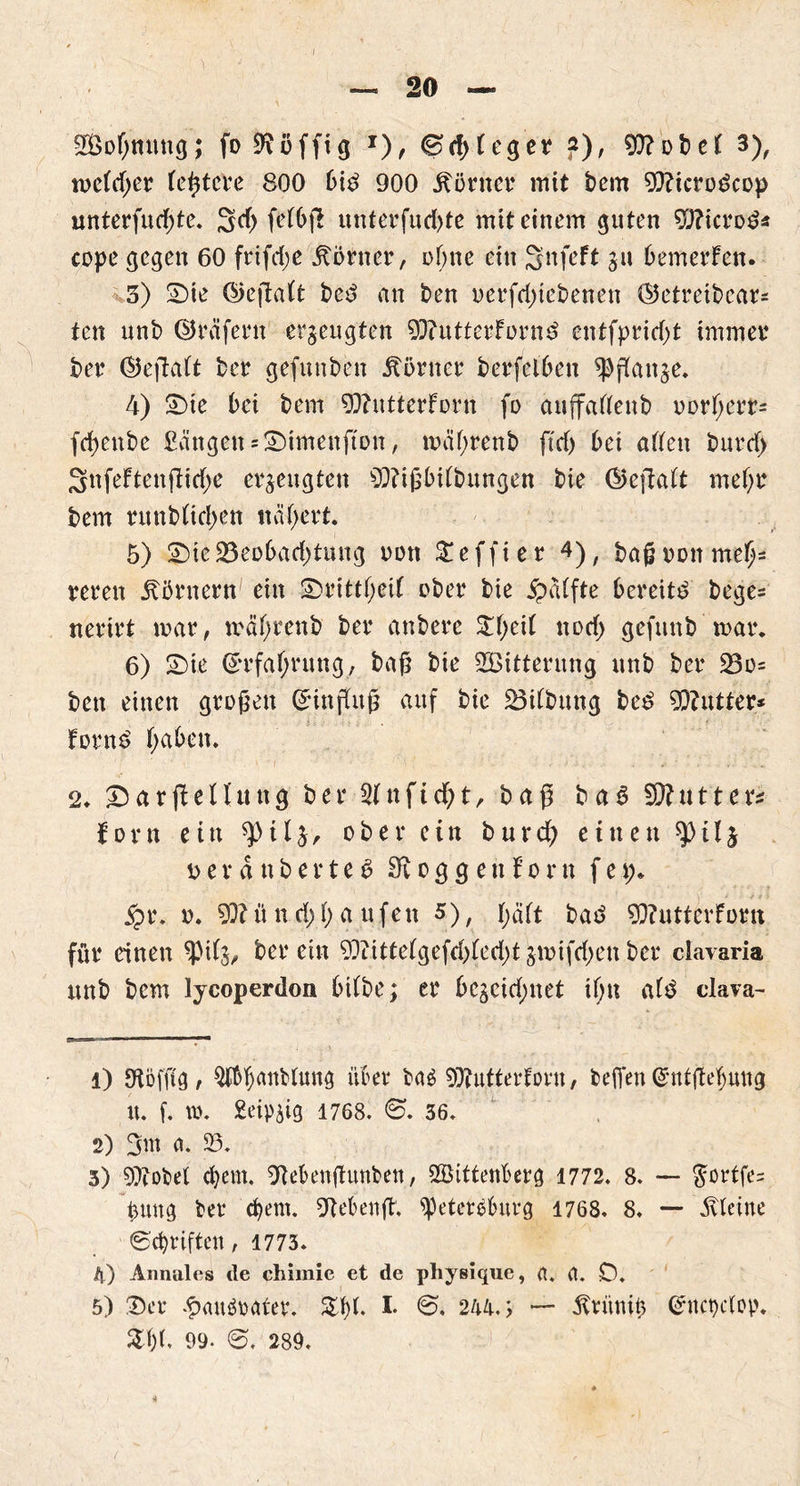 20 SBofmung; fo Süffig J), 0d)Feger ?), 93?obeF 3), me(d;er festere 800 6itf 900 körnet* mit bem 93?icrogcop unterfudße. 3d> ßdbß unterfud>te mit einem guten 92?icrod* cope gegen 60 frifd;e Körner, of;ne ein Snfeft ju bemerFen. 3) Sie ©eßaFt beS an ben oerfd)tebenen ©etreibcars ten unb ©reifem erzeugten 93?utterFornd entfprid)t immer ber ©eftaFt ber gefunben Günter berfelben «Pßanje. 4) Sie bei bem 93?utterFortt fo auffaFFenb oorFjcrr« fcfyenbe £angen = Simenfton, mäF;renb ftd) bei affen burd) 3nfeftenftid;e erzeugten 93?ißbiFbungen bie ©efiaFt meF;r bem runbFid^en naFmrt. 5) Sie23eobad)tuug oott Seffier 4); baßoonmeFj= reren Körnern ein SrittF;eiF ober bie jpaFfte bereite beges nerirt mar, mäFjrenb ber anbere £f;ei( nod) gefunb mar. 6) Sie ©rfaFjnmg, baß bie SBitternng unb ber 23o= ben einen großen (Jinffitß auf bie 23iFbung be£ Butter* Fornd F;aF>en. 2. SarßeFFung ber «tfnficßt, baß baS SB.ut'ters forn ein ^tF^, ober ein bureß einen ^il$ ö.erdnberteä 3?oggeuForn fep* jpr. o. 93?ü n d;F) a ufett 5), FjäFt batf 93?utterForn für einen «ßiFj, ber ein 93?itteFgefd)Fed)t jmifd;en ber clavaria unb bem lycoperdon biFbe; er bcgcid;net iF;u aF$ dava- 1) Otöffig, über bas 93?utterforu, beßen GrntjteFjung U. f. w. £eip1768. ©. 36. 2) a. 95. 3) 93?obel (bem. OFebenßunben, Wittenberg 1772. 8. — gßrtfes pttng ber (bem. Otebenß. «Petersburg 1768. 8. — Steine ©d)rifteu, 1773. A.) Annales de chimie et de physique, a. a. D. 5) Ser .fxutSnater. SbF- I- 244.; — -ftrünib ©itcpcFop. £F)F, 99- ©. 289.