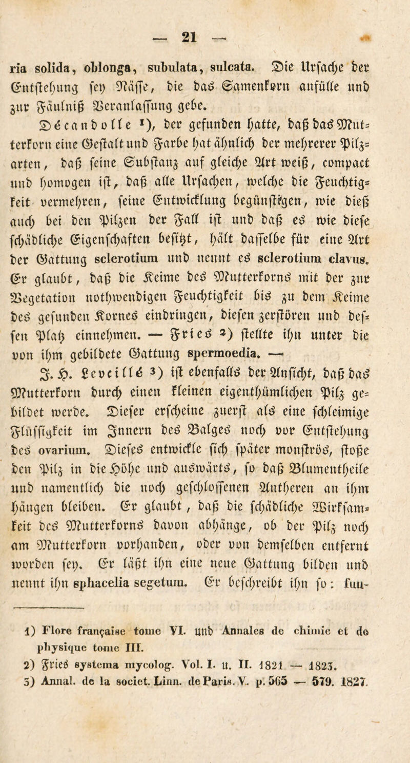 ria solida, oblonga, sulnilata, sulcata. 2)ie Urfad;e bet* <£ntftehung fei) 9?äffe, bie bad @amenf»nt anfülle unb jur Jaulniß Veranlagung gebe. SDecanbolle l 2), bet* gefunben hatte, baß bad $?ut:= terforn eine ©eßalt unb garbe I;at ähnlich ber mehrerer ^if^ arten, baß feine ©ubjlanj auf gleid;e 5irttoeiß, compact unb homogen iß, baß alle Urfad;eit, toeldje bie geudßig* feit oermehren, feine (5nttoicflung begünßrgen, tote hieß and; bei bcn ^il^cn ber galt iß unb baß ed toie biefe fd;üblid;e (£igcnfd;aften beftßt, f;äft baffelbe für eine 5(rt ber (Gattung sclerotium unb nennt ed Sclerotium clavus. Gr glaubt, baß bie Äeime bcd 93?utterfornd mit ber gur Vegetation notßtoenbigen geudßigfeit bid 31t bem iteime bed gefuubeit Zornes einbringen, biefen jerßören unb bef* fen ^p(aß einnehmen. — grted s) ffeffte il;n unter bie oon if;m gebilbete ©attuug spermoedia. — 2. £. £eoctll£ s) iß ebenfalld ber 2ln ft d;t, baß bad 93?utterforn burd; einen Fleinen eigentümlichen ^ifj ge= bitbet mcrbe. tiefer erfd)eine guerß ald eine fd)tcimige glüfftgfett im Jynnern bed Valged nod; oor GhttßelHtng bed ovarium. £)iefed enttotcfle ft'd; fpäter monßröd, ßoße ben tyi(j in bie5pöf;c unb audtoärtd, fo baß Vlumentheile unb nament(id) bie nod) gefd;to|Jenen 3lntheren au ihm Rängen bleiben. (5r glaubt, baß bie fd;äblid;e SEßirFfam* Feit bed 9J?utterfornd baoon abhdnge, ob ber *pil$ noch am 9)?utterForn oorl;anben, ober oon bemfetbcn entfernt joorben fei;. (5r läßt i(m eine neue (Gattung bilben unb nennt il;n sphacelia segetuin. Gt bcfd;reibt if;n fo; firn- 1) Flore frar^aise tome VI. unb Annales de chimie et do pliysique tome III. 2) $rieä systeina mycolog. Vol. I. u. II. 1821 — 1823. 5) Annal. de la societ. Linn. de Paris. V- p. 5(55 — 571). 1827.