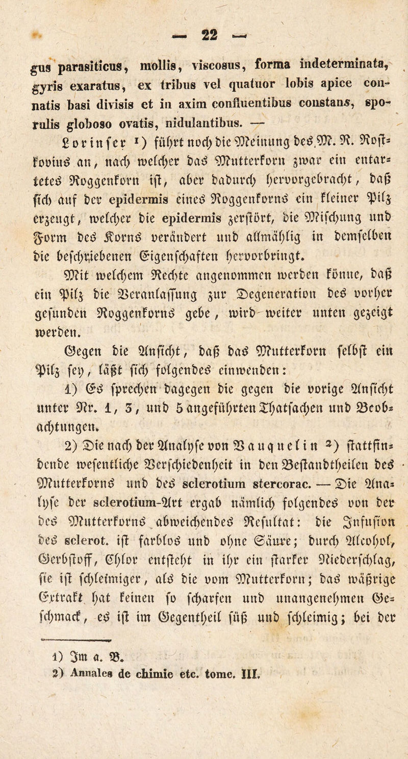 gus parasiticus, mollis, viscosus, forma indetermmata, gyris exaratns, ex tribns vel quatuor lobis apice cou- natis basi divisis et in axim confiuentibus constans, spo- rulis globoso ovatis, nidulantibus. — fiorinfer I) führt ttodf)t>ieMeinung bet.9)?. 9?. ^oft* Forint an, na cf) wefd;er bat 9J?utterForn gwar ein entar- tetet SRoggenForn ift, aber baburd; f)en)orgebracf)t, bag ftcf) auf ber epidermis einet ^oggenFornt ein Ffeiner ?Hf$ erzeugt, roetdyer bie epidermis jerftört, bie 9Q?ifd)ung unb fjorm bet Äornt neränbert unb affmäf;fig in bemfefben bic befcfj#ebenen feigenfcfyaften bernorbringt. 9?iit welchem 9?ed>te angenommen werben Föuue, bag ein ^Pifj bie 23eranfaffung jur Degeneration bet norl;er gefunben ^oggenFornt gebe, wirbweiter unten gezeigt werben. ©egen bie 2fnftd)t, bag bat 9)?utterForn felbft ein *pil$ fei;, fügt ftcf) fofgenbet einwenben: 1) 0t fpreef;en bagegen bie gegen bie norige 2fnftd)t unter 9?t\ l, 3, unb 5angeführtenDfjatfad;en unb 23eob* acf;tungen> 2) Die nacf; ber Sfadfyfe non 2> a u q n e 1 i n 3) flattftn^ bettbe wefentfirf)e 2$erfd;iebenf;cit in ben 23efFanbtf)eilen bet QftutterFornt unb bet Sclerotium stercorac. — Die 2fna- fi;fe ber sclerotmm-2frt ergab nämfid; fofgenbet non ber bet SOFu.tterFornt abweicbenbet 9fefultat: bie 3nfuftou bet sclerot. ift farbfot unb of;ne @äure; burd; 2ffcof;of, ©erbftoff, €f;for entgeht in if;r ein ftarFer 9tieberfd)fag, fte ift fd)fefmtger, aft bie nom 9??utterForn; bat mägrigc ©rtraFt f;at Feinen fo fctyarfcn unb unangenehmen ©e- fd;macf, et ift im ©egentfjeil füg unb fd;feimig; bei ber 1) 3m a. «8.