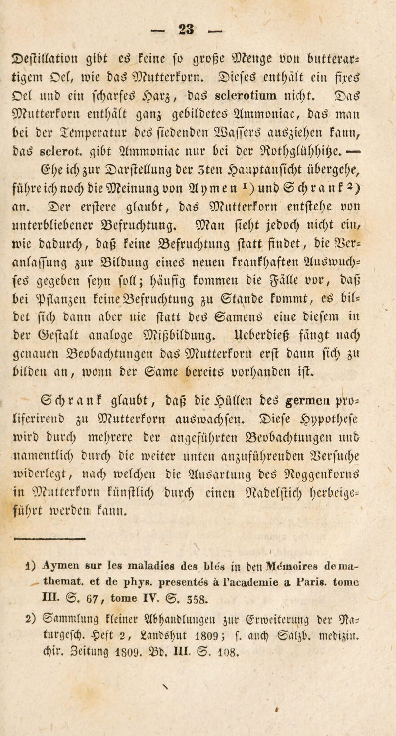 ÜDefKflation 0t e*> feine fo große 93?ettge nott 6uttevar^ tigern Del, wie bad 9)?utterfprn. £)iefe*> entsaft ein ftjreS Oel unb ein fcharfed jparg, ba£ sclerotiuin nicht. £)a£ 20?utterforn entsaft gang gebilbeteö 5lmmoniac, t>a£ man bei bei' Temperatur bee> ftebenben 2öaj]er£ au^giehen Fantt, ba£ sclerot. gibt $lmmoniac nur bei ber ^otf;gtüf;f;i£e. — (H;eichgur £)arjWlung ber 3ten £auptauftcht übergebe, führe icl; noch bie Meinung oon 21t;men *) unb © cf; ra n f 1 2) an. 2)er erftere glaubt, bat? 9&?utterForn entjlel;e oon unterbliebener Befrachtung. 9}?au ftel;t jebocl; nicht ein, wie bftburch/ baß feine Befruchtung ftatt ftnbet, bie Bcr= anlaffung gur Bilbuttg eined neuen franfhaften $ludwuch= fed gegeben fepn fort; läufig fommeu bie Jälle oor, baß bei Spangen feine Befruchtung gu ©taube fommt, e£ bil= bet ftch bann aber nie ftatt beö ©amenö eine biefem in ber ©eftalt analoge Stftißbilbung. tteberbieß fängt nach genauen Beobachtungen ba$ 50?utterfortt erft bann ftch gn bilbett an, wenn ber ©arne bereite norl;anben ift. © ch r a n f glaubt, baß bie füllen be£ germeu pro* fiferirenb gu 3Q?utterforn audmachfen. £)iefe £t)pptl;efe wirb burch mehrere ber angeführten Beobachtungen unb namentlich burch bie weiter unten anguführeuben Berfucl;e wiberlegt, nach welchen bie 31uPartung beb ^oggenforttb in £>?utterforn Fünftlicf; burcf> einen Sftabelftich h^keige- fül;rt werben fantt. 1) Aymen 8ur les maladieg des bles in bett Memoires deimi- themat. et de phys. presente's ä Facademie a Paris, tome III. g>. 67, tome IV. 358. 2) ©ammlung Heiner 5l6banblnngen gur (Erweiterung ber 9ta? turgefd). £eft 2, fcanbäbut 1809 ; f. and) ©algb. mebigiu.