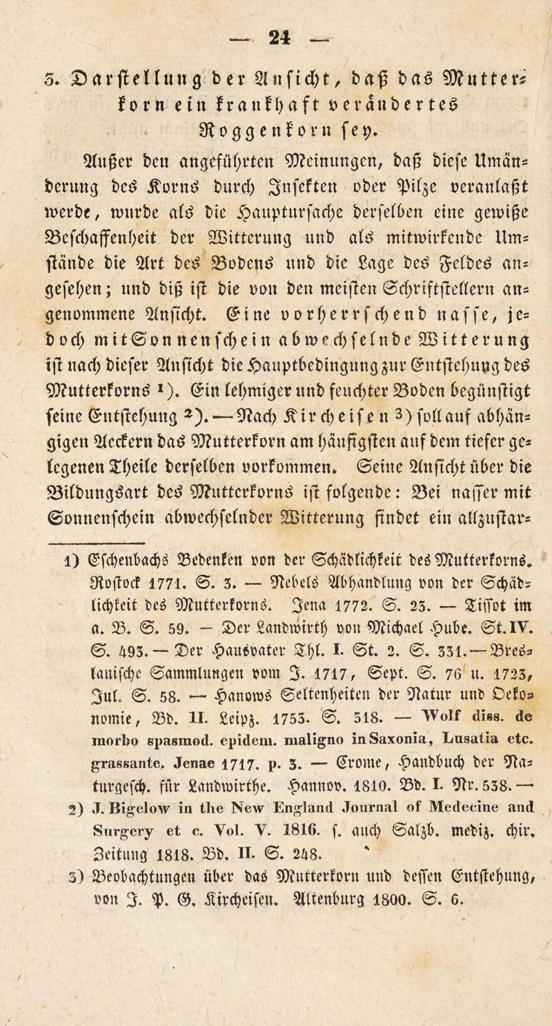 5. DarßeHung ber Stuftest, baß ba6 tyflutten forn ein FranFtyaft t>evanberte$ 91 o g g e n F o v n f e 5(ußer ben angeführten Meinungen, baß btefe ilmän- bentng be$ .Storni burd) Snfeften ober *pi($e veranlaßt werbe, würbe a(d bie £aupturfarf)e berfefben eine geioiße 5Befd>affenf>cit ber Witterung unb atö mitwtrfenbe Um= ftänbe bie 2irt be£ 23obea*> unb bie Sage be£ Jetbe^ an* gefef;en; unb biß iß bie von ben mcißen ©djriftßetfern an* genommene 21 n ft d)t. 0 i ne 0 0 r f; e r r f d; e n b n a f f e, je* b 0 d) m 11 © 0 n n e tt f d) e t n abwcd)fe(nbe2öttterung iß nad; biefer 2(nftd)t bie £>auptbebtngmtg3ur Grtttßef;ung be£ 9)?utterFornd x). (£tn (e!)mtger unb feudßer 23oben begünßigt feine (*ntßcf;mtg —9?ad) ^ircijeifen 3) foftauf abf>in* gigen 2tecFern ba£ 9)?utterForn am f;äußgßen auf bem tiefer ge* (egenett Steife berfefben oorFommen* ©eine 2tnßd)t über bie 23i(bung£art bcd 9)?utterForni> ißfofgettbe: 23ei naffer mit ©onnenfd)etn abwedßefnber ^Bitterung ßnbet ein altaußar* 1) @fd)enbacf)3 23ebenFen von ber ©cbäbttdßeit be$ 9)htftetforn$. öioßotf 1771. 0. 3. — 9bebe(6 2tbf)anbfung von ber ©cfyäb* (idßeit be6 ^ttutterfornS. ^enct 1772. ©. 25. — &iffot im a. 23. 0. 59. — Ser £anbtvirtf) von 9tticbaet £ube. ©t. IV. ©. 493. — Ser £auevater I* 0t. 2. ©. 331.*— 23te&> (auifdje ©ammlungett vom 3- 1717/ ©ept. ©. 76 u. 1723, 3ut. 0. 58. — £anotv£ ©etten(>eiten ber Statur unb DeFo» itomie, 23b. II. £eip§. 1753. 0. 518. — Wolf diss. de morbo spasmod. epidem. maligno in Saxonia, Lusatia etc. grassante. Jenae 1717, p. 3. — (fronte, ^Xtubbucb bei’ turgefcty. für £anbwirtfje. -fxmnov. 1810. Sb. I. 9tr. 538. — 2) J. Bigelow in thc New England Journal of Medeeine and Surgery et e. Yol. V. 1816. f, au cf) ©afjb. mebij. d)ir. Seitung 1818. Sb. II. 0. 248. 3) Seobacfytungen über baä SDlufterforn unb befien Gftttßefjmtg, von Jj. £ird)eifeu. Ottenburg isoo. ©. 6.