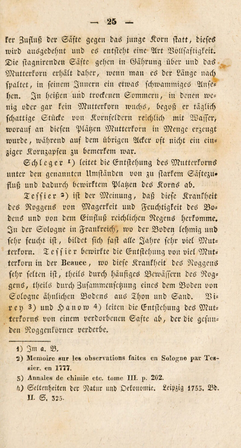 Fei* 3ufiuß bet <Sciftc gegen ba£ junge .ftotn flatt, biefeS wirb aiuSgcbetont unb ee> entfielt eine 5(rt SSofffaftigFeit. £ie fiagnirenben (Bäfte geben in ©abrung übet1 2 * 4 unb ba$ SObutterForn crl)äCt habet4, wenn man e£ bet Sange nac6 fpa(tet, in feinem 3nucr» ein etwatf fcbwammtgee> *Mnfe* tycn. 5n f;ei0en unb troefenen ©ommern, in benen we= nig übet gar Fein 9)?utterForn wurf)3, begoji er tägtief) febattige ©tücfe non Äornfefbern ve\d)üd) mit SößaflTer, worauf an biefen ^(ähett 9)?utterForn in Stetige erzeugt würbe, wäf;renb auf bem übrigen 5tcfer oft nicht ein ein* giget itorngapfen gu bemerFem war. <&d)teger x) (eitet bie ©ntftebung beö 9ftuttetFürn£ unter beit genannten Umjianben oon gtt flarFem ©äftegu* fCuß unb baburd) 6cwirFtem <p(ahett be£ j?orne> ab. Steffi er 3) ift ber Meinung, baß biefe £ranF(;eit be£ SRoggem? non 90?agerFeit unb geucbtigFeit beö 33o- ben$ unb oon bem Grinflufi reicb(icbcn Negern? bekomme. Sn ber (Bologne in granFreidj, wo ber 23oben (cbmig unb fef;r feucf;t ifl, bi(bet fiel) faft a((e 3a(;re fe(;r oie( 93?lit- tet Fovn. £eff ier bewirFte bie ©ntftebung oon oie( 93?ut* terFotn in bet Beauce, wo biefe ÄtanF(;eit be£ loggen# febt fetten ift, t(;ei(£ butcb Jf)äuftge^ 25ewäffetn beö 9?og= geu$, tbei(e> butcb Bufammcnfebung eiltet bem 23oben oon (Bofognc äbu(irf)cn 23oben$ aut> &bon unb (Banb. 2>i= rep 3) unb $anow 4) Feiten bie (£ntftebung bce> 93iut= terForntf oon einem oetbotbenen (Bafte ab, bet bie gefun* ben SRoggenFörner oerbetbe. 1) a. 93. 2) Memoire sur les observations faites en Sologne par Tes- ßier. en 1777. 5) Annales de chimie etc. tome III. p. 202. ü) Seltenheiten bet Sftötur unb Defonomie. 2eipgig 17 5 5 , 23b. II. 6. 325-