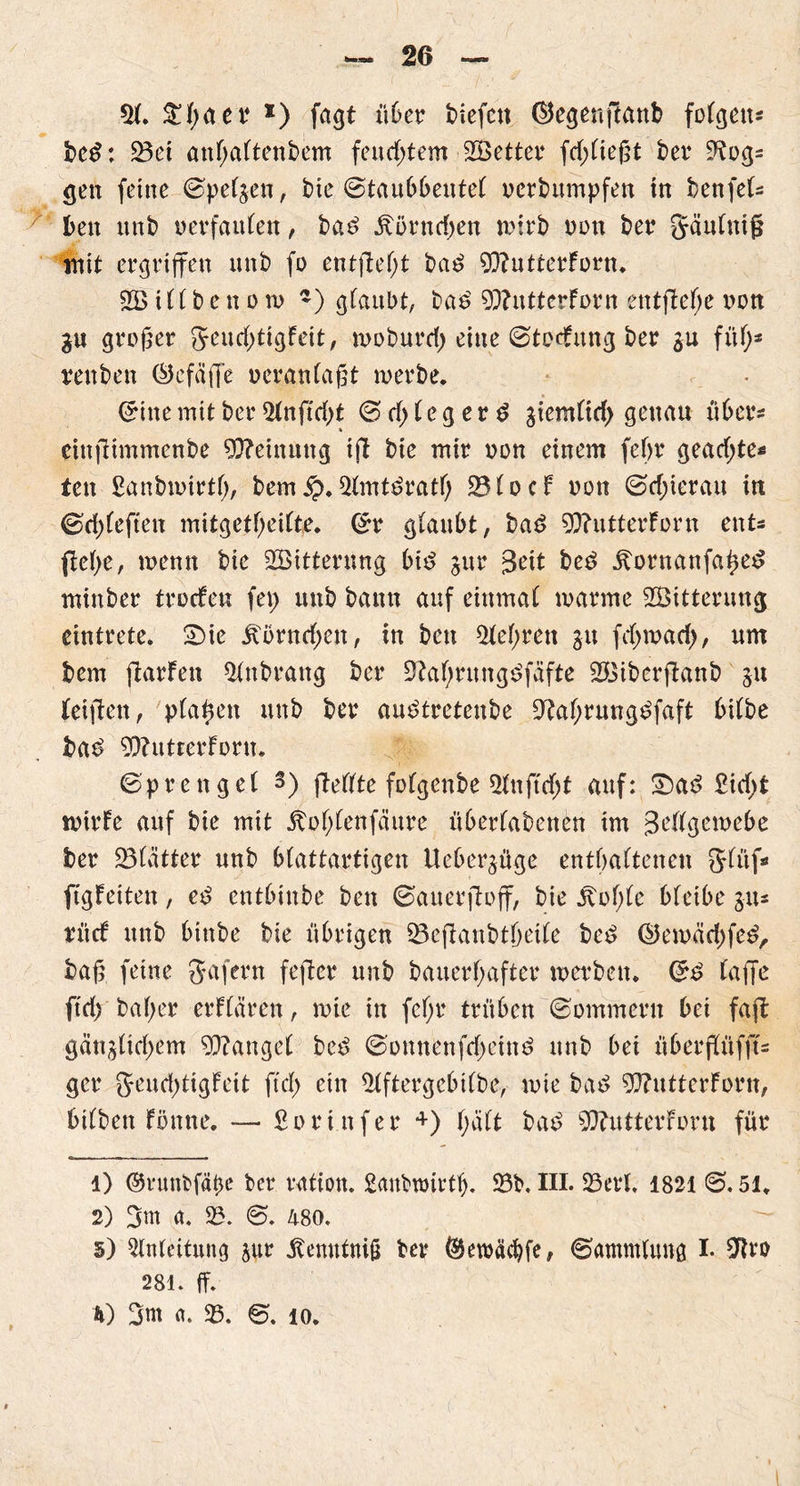 21. ^tyaet1 2 * 4 *) fagt ü6er diefcn ®egenftanb folgen* bed: 23et anhaftendem feitd)tem SÖetter fd)ließt der D^og* gen ferne ©petzen, die Staubbeutel oerdumpfeu in den fei* den und oerfaulen, dad Äörncfjen wirb non der gäulutß mit ergriffen und fo entfiel;! dad 93?utterForn. 26 ill d e n o n> ~) glaubt, dad 9)?utt er Forn entfiele oon gu großer geuchtigFeit, wodurch eine Störung der $u fül;s renden Öcfäffe oeranlaßt werde. Sine mit der 21nftcl;t S cf; f e g e r d ziemlich genau über* einjlimmenbe Meinung ijl die mir oon einem fef>r gead;te« tett Sanbwirtf;, dem $?. 21mtdratf; ÜBlocF oon Schierau in Sd;leften mitgetf^eiCte* Sr glaubt, dad 90?utterForn ent* ftet)e, wenn die ^Bitterung bid zur |3eit ded itornanfahed minder troeFen fei; und dann auf einmal warme 2Öittenmg eintrete. 2)ie jtörncf;en, in den lehren gu fd;wad;, um bem ftarFen Andrang der Dlahrungdfüfte 26iderftand 51t (eijlen, plaßen und der audtretende ÜJtahrungdfaft bilde bad 9D?utterForn. Sprengel 3) fMlte folgende 21nfttf;t auf: £)ad £id;t wtrFe auf die mit jbof;lenfäure überladenen im 3ellgewebe ber glätter und blattartigen Ueberjüge enthaltenen glttf* ftgFeiten, ed entbinde den Sauerjloff, die jtol;le bleibe g-u* tücF und binde die übrigen 23ejlanbtbeile ded ©ewäehfed, baß feine Ja fern fefter und dauerhafter werden. Sd laffe ftd;'daher erFlären, wie in fef;r trüben Sommern bei faßt gänzlichem Mangel ded Sonnenfcheind und bei überftüffu ger geud;tigFeit fiel) ein 21ftergebtlbe, wie dad 9ftutterForn, bilden Fönne. — ßori.nfer 4) hält dad 9Q?utterForu für 1) ©rundfäbe der vation. Sandwirtb. 23b*. III. 23evl. 1821 S. 51. 2) 3m a. 25. S. 480. 5) Einleitung zur Äernttniß der Oewächfe, Sammlung I. 2Rro 281. ff. h) 3m a. 25. S. 10.