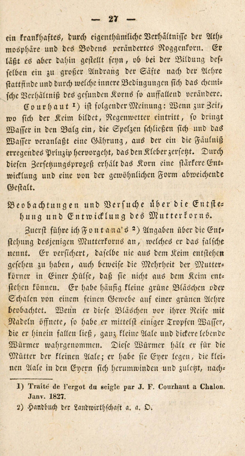 ein FranFfjafteS bureb eigenthümficbe $Berf)äftnifTe ber $fth* moepbäre unb be£ 23obetu> »erättberteö SRoggenForn. ©r tagt e$ aber bafjin gefteflt fepn, ob bet ber Gilbung bef* feCben ein $u großer $fnbrartg ber (Säfte na cf) ber $lef;re ftattftnbe uttb bttref; wefcf)e innere Bebingungen ft cf) baö d)cmU fcfje 2>crf;äftniß be£ gefitnben Äont$ fo auffaffenb oeränbere. ©ourhaut *) ifl fofgenberMeinung: 2Benn $ur$c\t, wo ftef) ber jteim bitbet, SRegcnwetter eintritt, fo bringt 2ßaffer in ben Bafg ein, bie (Spesen fließen ft cf) ltnb ba$ SBaffer oeranfaßt eine (Währung, att£ ber ein bie gäufniß erregenbe$ ^Prin^ip f;ert>orgef)t, ba£ ben jtfeber jerfe^t* Sur cf; biefen Jerfeßung^projeß erf;aft ba^ Äorn eine jlürFere ©nt* wieffung unb eine oon ber gewöhnlichen gorm abweicf;ente ©eflaft. Beobachtungen unb B e r f u rf) e über bte © n t fl\u b u u g unb © tt t vo i cf f u n g b e 6 $Jl tt 11 e r F o r n $• Suerfl füf;re icf; g o tt t a n a’ £ 1 2) Angaben über bie ©nt* ftef)ung beseitigen 9RutterForn$ an, weichet? er bat? faffcf;e nennt. ©r oerftcf;crt, bafefbe nie au£ bem Jteim entfielen gefef;en $u haben, auef; beweife bie 9}?ef)rf;eit ber Butter« Förner in ©iner jpülfe, baß fte nicf;t ait£ bem Äcim ent* flehen Formen. ©r f;abc f)äuftg Fleute grüne 231äöd;cn ober ^cf;afen oon einem feinen ©ewebe auf einer grünen sichre beobachtet. 2Bettn er biefe Bläschen oor ihrer Steife mit Sftabeftt öffnete, fo habe er mittelfl einiger tropfen 2Baffer, bie er hinein faffen fieß, gattj Ffeittc 21ale unb biefere febenbe SBürmer wahrgenommen. Siefe Stürmer f;äft er für bie €0?ütter ber ffeinen 2fale; er habe fte ©per fegen, bie ffei- nen 2fale in bett ©pern ftef; herumwinbett unb sufept, naef;* 1) Traite de l’ergot du eeigle par J. F. Courhaut a Chalon. Janv. 1827. 2) £anbf>uch ber 2anbwirtf)fchaft a. a. £>-.