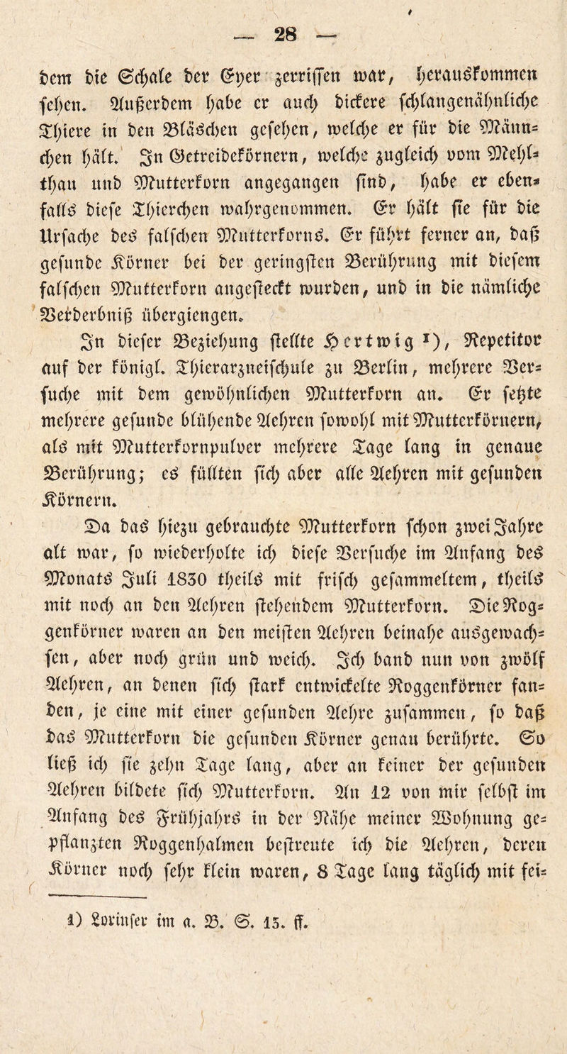 fccm bie <3d)ak t>cv <5per •■jerriffett mar, yerau^Fommcn feFjen. Qfufjcrbem ()abe er and) tiefere fd)Fangenäf)nFtd)e Stetere in t>en 23F«$d>en gefef>cn, meFd;e er für bte 97?äun= d;en F;ä(t. 3 k ©etreibeförnern, me(d)e gugFeid) oont 5S)M)U tf;au unb 9D?utterForn angegangen ftnb, f>a6e er eben* faFFd biefe SF)terd)en maf)rgenommen. ©r f;a(t fte für bte Urfadje bed faFfd)en 9??niterForn£. ©r füFjrt ferner an, bafc gefitnbe Corner bet ber geringsten 25erüf;rmtg mit biefem faFfdjen 5Q?utterForn angejlecft mürben, unb in bie nämFid;c 23efberbni£ übergiengen* 3n btefer 23egief)ung fieFFte £crtmtg *), Repetitor auf ber FönigF. Sf)ierargneifd)uFe gu SSerFitt, mehrere 23er* fudje mit bem gemöFmFtrf)en 9)?utterForn an* ©r fe^te mehrere gefunbe bFüF;enbe 2fcf)ren fomof)F mit 97?utterFörnern, aFd mit 9}?utterFornpuFoer mehrere Sage Fang in genaue 5Berüf;rung; füFFten ftd; aber aFFe 2feF)ten mit gefüllten Körnern. Sa bad f)tegu gebraud)te 9ftutterForn fd)on gmei3a(jt^ alt mar, fo mieberf)oFte id) biefe 23erfud)e im Anfang be3 Monate? 3uü 1830 tF)eifd mit frifd) gefammeftem, tf)ei(d mit npd> an bett 2feF;ren ftef;enbem 9D?utterFdrn. Sie^og* genFörner maren an ben meiften Sichren beinahe audgemad)* fen, aber nod> grün unb meid)» 3d) banb nun non gmöff 5fef)ren, an betten ftd) ftarF entmiefefte ^oggettfbrtter fan= ben, je eine mit einer gefunben 2Fef;rc gufammett, fo baft tad 9D?utterForn bte gefunben Körner genau berührte, (so tieg td) fte ge btt Sage Fang, aber an Feiner ber gefunben $FeF)reit btFbete ftd) 9D?utterForn. 2ftt 12 oon mtr feFbft im Anfang bed §rüF)jaF)rd in ber 9?äF)C meiner SS o b tut ng ge= pjFangten 9^oggenF)a(mett bejtreute id> bie 5feF)rctt, bereit Körner nod) feF;r FFein maren, 8 Sage fang täg(id) mit fei* 1) Sovittfer im a. 23. 15. (f.