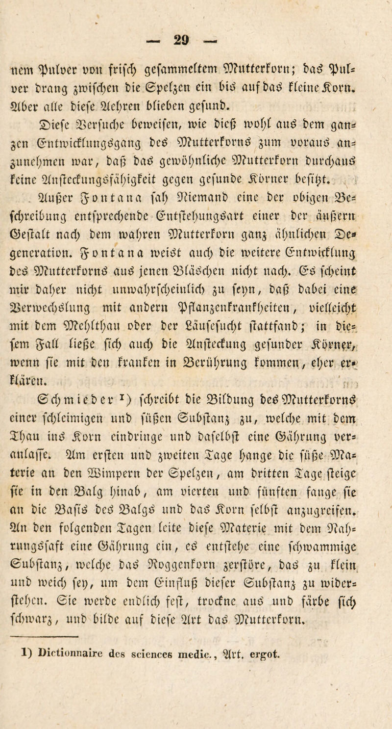 item Aulner ddu frifd; gefammeltcm 93?utterForn; bat? ^Pul* Der brang gmifdjen bie (Spclgcn ein bit? aufba£ Flehte £orn* 51ber alle btefe 51el)ren blieben gefttnb. £>iefe 3Serfucf)e bemetfen, mie bieg mol;! au£ bem gan* gen £hitmicflungt?gang be£ 9fl?utterForn$ gum ooraut? an=* 3Unehmen mar, baf5 bas? gemöl)nlid)e 9}?utterForn burd)au£ Feine 51nftecFung£fül)igFeit gegen gefunbe Corner beft^t. 51uger gontana faf> üftiemanb eine ber obigen 53c= fd;rci6ung entfprcd)enbe @ntftel)ungs?art einer ber äußern <55eftaFt nad; bem malmen 5Q?utterForn gang almlid;en £)e* gcncration. gontana meis?t and) bie weitere ©ntmieflung bei? 9)butterFürn£ aus? jenen 53läs?d;en nicf;t nad). fd>eint mir bal;er nid;t unwaf;rfd)eiulid> gu fepn, bag babei eine 23ermed)s?lung mit anbern $jFangenFranFl;etten, mel(eid;t mit bem 9}?cl;ltl;an ober ber £äufefud;t fäattfanb; in bie= fern galt liege ftd) and) bie 51nfFecFmtg gefunber Äbrn^r, menn fte mit ben FranFen in 23erül;rung Fommen, ef>er er- Fldren. ' u -} ©d; mie ber J) fd)reibt bie Gilbung bed9)?utterFortt£ einer fd)letmigen unb fügen (Subfiang gu, meld)e mit bem £l;au ine? jForn einbringe unb bafelbft eine ©üfrung rer* anlaiJe. 51m erjäen unb gmetten £age l;ange bie füge 5??a* terie an ben 5Bhnpern ber (^pelgcn, am britten £age fietge fte in ben 33alg fiuab, am uicrten unb fünften fange fte an bie 23aftö bes? ÜBalgs? unb bas? ^orn felbjt angugreifen* 51 tt ben folgenben Sagen leite biefe Materie mit bem 9talm rungöfaft eine ©äl;rung ein, es? entfiele eine fd;mammige iSubftang, meld;e bas? ^oggenForn gerfFqre, bat? gu Flein unb meid; fep, um bem ©injFug biefer ©ubfiang gu mtber= fielen. 6ie merbe enblid; feft, troefne aut? unb färbe ftd; fdjmarg, unb bilbe auf btefe 51rt bat? 5Q?uttcrForn.