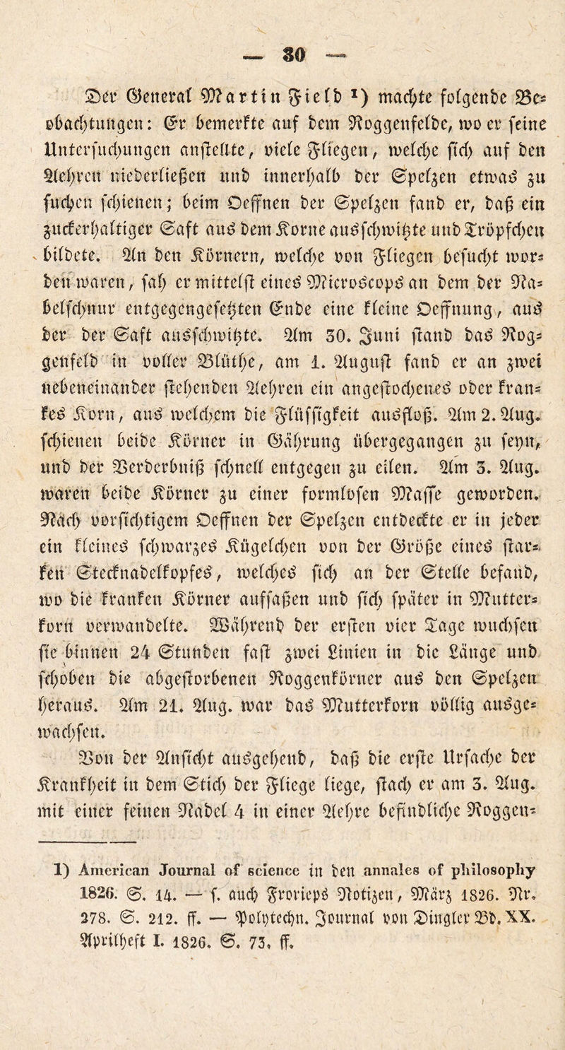 so 2)et* ©eneraf 9)?artin ?5ic(b J) machte fotgenbe 33cs obad;tungen: (£r bemerFte auf bem ^oggenfetbe, wo er feine Unterfud;mtgen anjMlte, niete Stiegen, wetd;e ftd; auf ben Stet;reu niebertießen mtb innerßatb ber ©petzen etwad gu (neben fdßenen; beim Deffnen ber ©petgen fanb er, baß ein gucFerf;attiger ©aft and bem jtorneaudfcbwißte mtb2röpfd;eu v bitbete. Stn ben Körnern, wetd;e non Jtiegcn befud;t mors beit mären, fat; er mittetfl eiltet 9}?icrodcopd an bem ber 9?a= betfd;nur entgegengefeßten Grnbe eine f(eine Oeffttung, and ber ber 0aft audfdmußte. Stm 30. Sunt fiattb bad 9^og= genfetb in notter £3tütt;e, am i. Stugufl fanb er an gtnei itebetteinanber jleßenben Stef;ren ein angefiod;eued ober Fran= Fed iiorn, and metd;em bie gtüfftgfeit audfloß. Stm2.2tug. fd;ietteu beibe Körner in ©ät;rung übergegangen gtt fepit, unb ber SSerberbntß fd;nett entgegen gu eiten. Stm 3. Stug. waren beibe Körner gu einer formtofen 93?affe geworben. md) norftd;tigem Defifnen ber ©petgen entbecFte er in jeber ein Fteined feßmarged j\ügetd;en non ber ©rbße eitted fiar* Fen ©tecfnabetFopfed, wetd;ed ftd; an ber ©tette befattb, wo bie FranFen Körner auffaßen unb ftct) fpäter in 90?utter* Font nermanbette. 2Bät;renb ber erfreu nier 2age »udjfen fte binnen 24 ©tunben faß: gtnei hinten in bie £ättge unb fd;obett bie abgeßorbenen ÜRoggettFörner aud ben ©petgen tjeraud. Stm 21. Sfug. war bad 9}?utterForn nöttig audge* wad;fett. 23on ber Stnftd;t audgetjenb, baß bie erße Urfad;e ber 5tranFt;ett in bem ©tid; ber Stiege tiege, ßad; er am 3. Stug. mit einer feilten Stabet 4 in einer St et; re beßnbtid;c Svoggen- 1) American Journal of Science in fceit annales of pliilosophy 1826. i4. — f. aud; $reriep£ Zotigen, STtärg 1826. SU*. 278. @. 212. ff. —• spottßecbn. Srurnat non £>inglev 25b. XX.