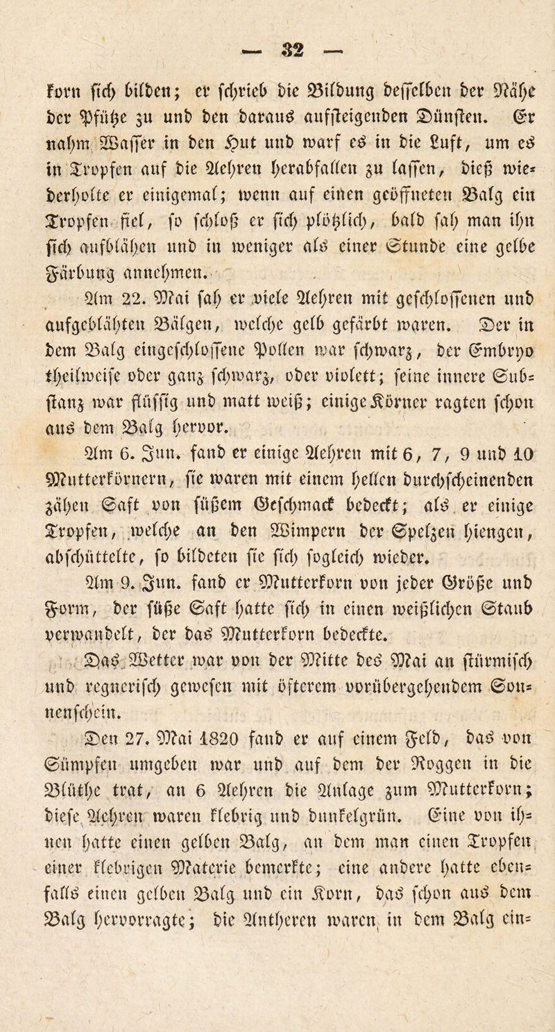 Font ftd> 6tft>e«; et’ fdwieb t)ie 23itbung beffcrbcit her OMI)e ber $füße $u unb ben barauä auffletgettben Sänften. ©r ttafjm 2B'affer in freu jput unb ruarf e£ in bie Suft, um e3 in tropfen auf bie Stegen tjerabfatten gu taffen, bieß wie* berbotte er einigemal; wenn auf einen geöffneten 23a tg ein tropfen ft et, fo fcbtoß er ficf> ptötdid), öatb fat> man it;n ftd> aufbtäfyen unb in weniger atd einer ©tunbe eine getöe gärbung an nehmen. 2tm 22. 93?ai fafj er riete 2tetfren mit gefd>toffenen unb aufgcbtätften 23citgen, wctdje getb gefärbt waren. Ser in bem 23atg eingefd^tofifene Rotten war fd)war$, ber ©mbrpp itjeitwcife ober ganj fd;war$, ober oiofett; feine innere ©ub= jtanj war ftüfftg unb matt weiß; einige Körner ragten fd;ou and bem 23#tg beroor. 2tm 6. Sun. fanb er einige 2tet>ren mit 6,7,9 unb 10 SSRittterförnern, fte waren mit einem fjetten burri>fd;einenben gät>eu ©aft oon füßem ©cfd;macF bebecft; atd er einige Sropfett, wetdje an ben Sßimpern ber ©petzen t;iengen, abfd)üttette, fo bitbeten fte ftd> fogteid) wieber. 21m 9. 3m fanb er 93?utterForn oon jeber ®rößc unb gönn, ber fuße ©aft t;atte ftd> in einen weiß(id;cn ©taub oerwanbett, ber ba£ 2)?utterForn bebecfte. Sad 2öettcr war oon ber 93?itte bee> $)?ai an ftnrmifd) unb regnerifd) gewefen mit öfterem oorübergct;enbem ©ou= nenfdfeitt. Sen 27. 93?ai 1820 fanb er auf einem getb, ba£ oon ©üntpfen umgeben war unb auf bem ber Otoggen in bie 23fütt?e trat, an 6 2tet;reu bie 2tntage $um 9)?utterForn; biefe 2tet;ren waren Fiebrig unb bnnfetgrün. ©ine oon it;= neu gatte einen getben 23atg, an bem man einen Sropfen einer Fiebrigen 93?aterie bemerfte; eine anbere gatte eben* fafltö einen getben 23atg unb ein itorn, bgd fct>on and bem 23atg t;eroorragte; bie 2tntt;eren waren, in bem 23atg etn=