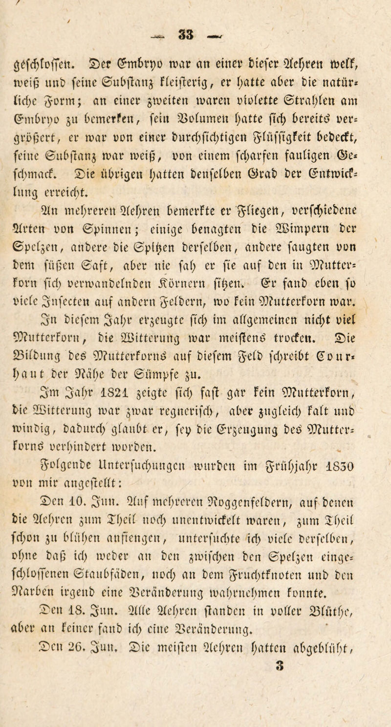 gefdjfoffett. SDer Chnbrpo mar an einet* tiefer Sichren melf, rneiß nnb feine ©ubftang Fleifterig, er l)atte aber bie natür* lid;e gorm; an einer ^weiten maren violette ©tragen am Grmbrvo git bemerfen, fein SSolumen hatte ftd; bereite ver= größcrt, er mar non einer burd;ftd;tigen glüfftgfett bebecft, feine ©ubßang mar rneiß, von einem fdbarfen fauligen ©e* fri;macf. £üe übrigen Ratten beufelben @rab ber (Jntmte?- lung erreicht. Sltt mehreren Sichren bemerFte er glicgen, verfd;tebene Wirten non ©pinnen; einige benagten feie SBimpern ber ©pelzen, anbere bie ©pi^en berfelben, anbere faugten von bem fußen ©aft, aber nie fal; er fi'e auf ben in 93?utter= Fora ftd; vermanbelnben Körnern ft heu. Grr fanb eben fo viele Snfecten auf anbertt gelbem, mo Fein 9}?uttcrForn mar. 3n biefem 3al;r erzeugte ftd; im allgemeinen nid;t viel 9}?utterForu, bie SBitterung mar metftend troefeu. £>ie £3tlbung bed 9)?utterFornd auf biefem gelb fd;reibt £our* haut ber 9?äl>e ber ©ümpfe gu. 3m 3a(m 1821 §cigte ftd; faft gar Fein 9ftutfcerForn, bie SBitterung mar gmar regnerifcb, aber gugleid; Falt itub mittbig, babttrd; glaubt er, fep bie ©tgeugung bed Butter* Fornd vcrl;inbert morben. golgcnbe itnterfuchuugcn mürben im grühjaf;r 1830 von mir angefiellt: 2)en 10. Sun. 51 uf mehreren Sfoggenfelbern, auf betten bie Sichren gum Xl;cÜ uod; unentmicfelt marett, gttm fd;on git blül;en anftengett, unterfueftte id; viele berfelben, ol;ne baß id) meber an ben gmifdjen ben ©peljen ein ge* fd;loffenen ©taubfaben, nod; an bem grud;tFnoten mtb ben Farben irgettb eine SSeränbernttg mahrnehmen fonnte. Sbett 18. Satt. Sille Sichren jtanben in voller 231ütf;e, aber an Feiner fanb id; eine SSerdnberung, Sen 26. Sun. 2>ie meiftett Q(el;ren hatten abgeblüht/