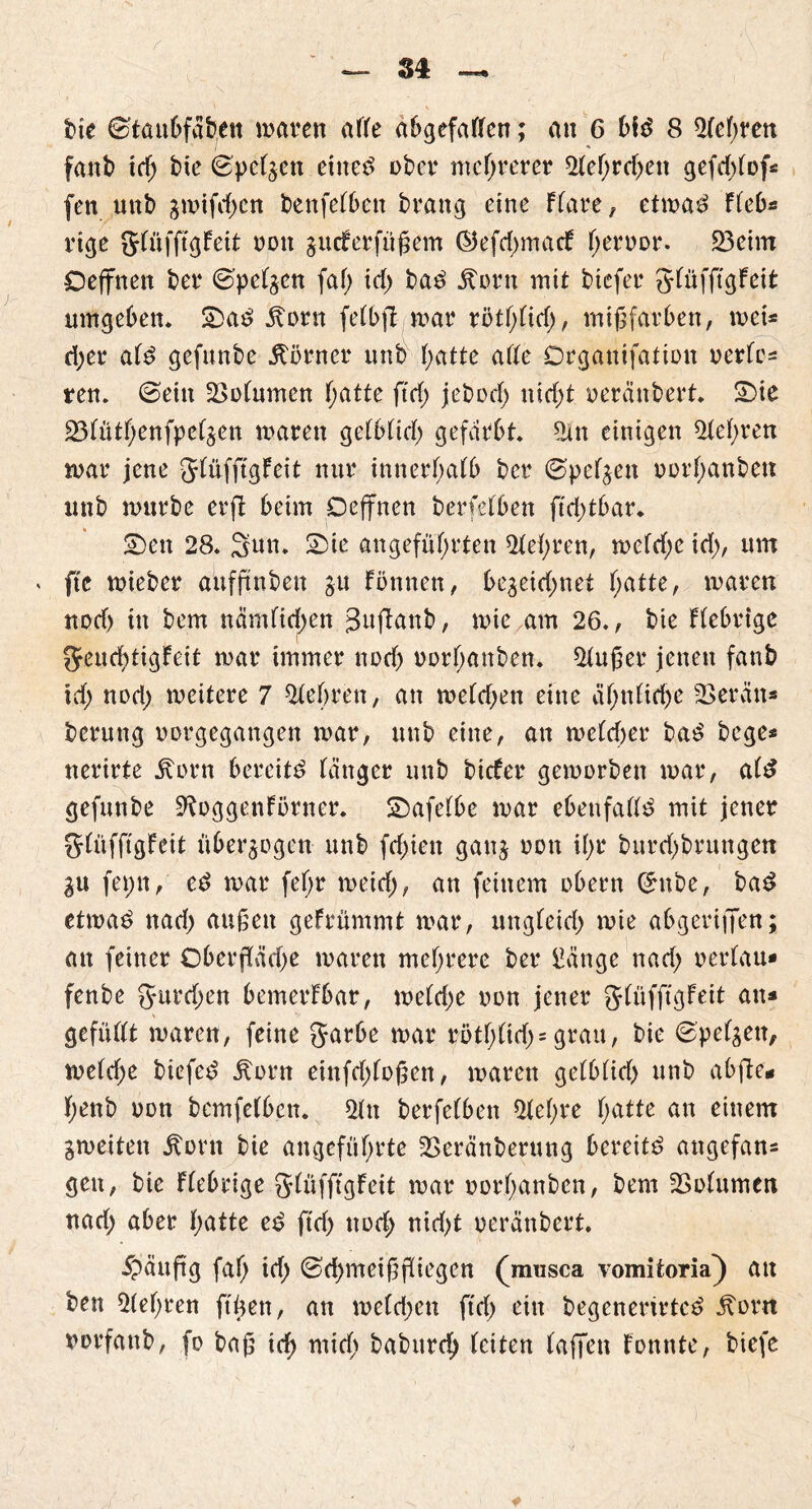 fanb id; bie ©pefgett eitted ober mehrerer ^fef>rcf>en gefdf>fof^ fen uttb gmifd;cn benfefben brang eine Ffare, etwad Ffeb* rige gfüffigFeit non gucferfiißem ®efd;macF f;ertwr. 23eim Oeffnett ber ©pefgen faf; tdf> bad dtorn mit btefer gfüfftgFeit umgeben. Sad Äorn fefbfl war rötfjfid;, mißfarben, wei* ri;er afd gefunbe Äörner unb hatte affe Orgattifafion uerfc^ ren. ©ein 2>ofumen f;atte ftdf> jebod; uid;t oeränbert. Sie 23fütf;enfpefgett waren gefbfid; gefärbt ?an einigen $fef;ren war jene gfüfftgFeit nur innerhalb ber ©pefgen uorljanben unb würbe erfl beim Deffnen berfefben ftd;tbar. Sen 28. Sun. Sie angeführten 2fel;ren, wefd;e id), um < fte wieber aitfßnbett gu Fönnen, begeid;net hatte, waren nod> in bem namfichen Suflanb, wie am 26., bie Fiebrige 0feud)tigfeit war immer nod; uorhanben. $lußer jenen fanb id; nod; weitere 7 lehren, an wefd;en eine äf;nfirije herein* berung norgegangen war, unb eine, an wcldjer bad hege* nerirte ivorn bereite länger unb btefer geworben war, ald gefunbe 9^oggenFörner. Safefbe war ebeufalld mit jener glüfftgFeit überzogen unb fd;ien gang non if>r burd;brungen gu fepn, ed war fef;r weid;, an feinem obern ©nbe, bad etwad nad; außen geFrümmt war, ungfeid; wie abgeriffen; an feiner Oberßäd;e waren mehrere ber üangc nad; nerlau» fenbe gurd;en bemerFbar, we(d;e non jener glüfftgFeit an* gefüfft waren, feine garbe war rötf;ftd;= grau, bie ©pefgen, we(d;e biefed Äorn einfd;foßen, waren gefbfid; unb abfie* f;enb non bemfefben. 3fn berfefben ^fef;re hatte an einem gweiten itorn bie angeführte 2>eränberung bereitd angefan* gen, bie Ffebrige glüfftgFeit war norhanben, bem Volumen nad; aber hatte ed ftd; und; nid;t oeränbert $äußg fah td; ©d;meißjKiegcn (musea vomitoria} att ben 51ef;ren ft'üen, an weld;ett ftd; ein begenerirted Äorn twrfanb, fo baß id) mich babttrd) feiten taffen Fonnte, biefe