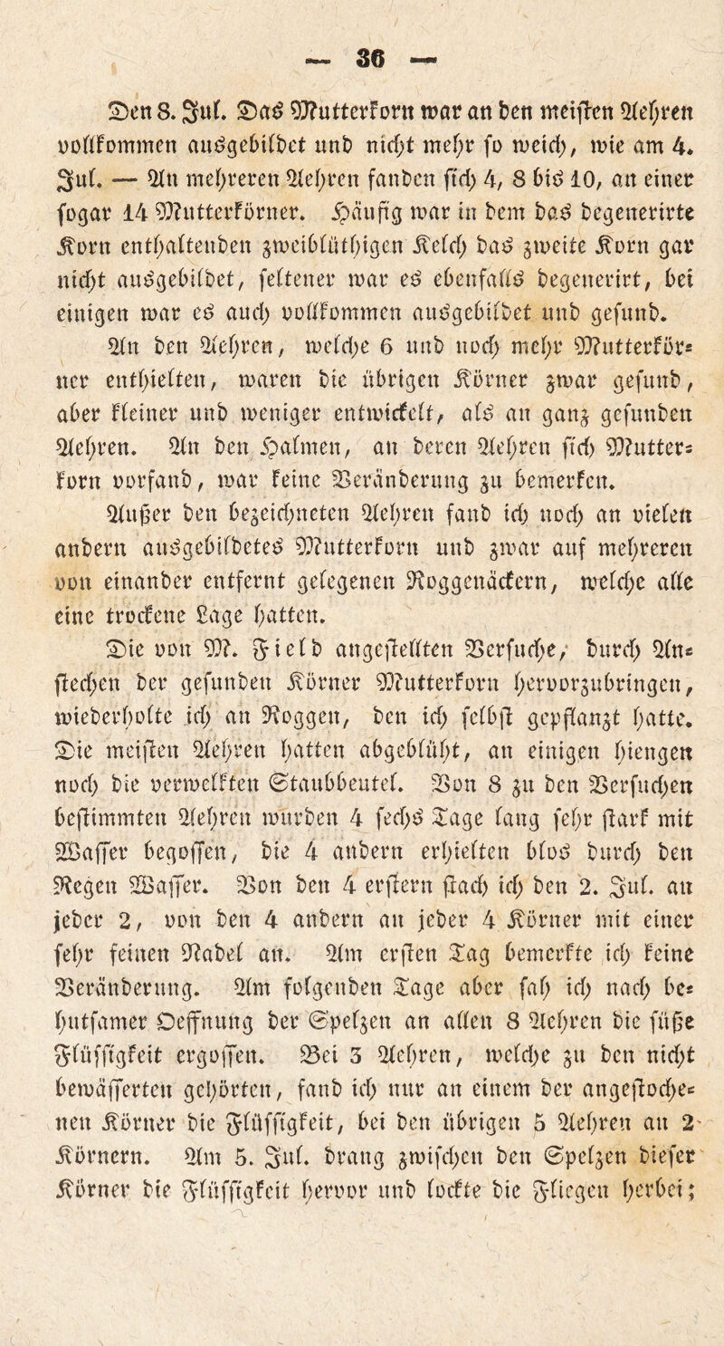 uollFommen audgebilbet unb nicht mehr fo meid), mie am 4* Sul. — 9fu mehreren Siebten fanden ftd> 4, 8 bid 10, an einet fogar 14 9}?utterFörner. £äuftg mar in bem ba£ begeuerirte Jtorn entbaltenben gmeiblütbigen £eld; ba£ gmeite itorn gar nidjt audgebilbet, feltener mar ed ebenfalls begenerirt, bei einigen mar e$ and) oollfommen audgebilbet nnb gefunb. 91 n ben 91ef)ren, meld)e 6 nnb nod> mcf)t 9}?utterfür* ncr enthielten, maren bie übrigen Ebener gmar gefnnb, aber Keiner nnb meniger entmitfelt, ald an gang gefnnben 91el)ren. 91 n ben 5patmen, an bereu Siebten ftd> Cutters fern oorfanb, mar feine Skranbermtg git bemerfen. 91u£er ben begegneten 91el)ren fanb td> nod) an rieten anberu au^gebilbeted 93?utterforn nnb gmar auf mehreren non einattbet entfernt gelegenen üftoggenaefern, meld;c alle eine troefene £age hatten. S)ie non 9}?. gielb angefleflten 33erfuebe, burcl) 91ns ffed;en ber gefunben Körner 93?ntterforn betoorgubrittgen, mieberholte id; an loggen, ben ich felbft gepffangt hatte* £)ie meinen 91 ehren halten abgeblüht, an einigen Inengett noch bie oermelften ©taubbeutel. 33on 8 gu ben jßerfudpett befiimmten 91ehren mürben 4 fed>5 £age lang fe!)r fiarf mit Gaffer begaffen, bie 4 anheim erhielten blöd burd) ben ^egen 98affer. 93on ben 4 erftern flach ich ben 2. Stil, au lebet* 2, oon ben 4 anbern au jeber 4 Corner mit einer fefpr feinen Olabel an. 91m erflen £ag bemerfte ich feine Seränberung. 91m folgenben £age aber fal) id; nach be« hutfamer Oejfnung ber ©p eigen an allen 8 9lehren bie füge glüfftgfeit ergoffett. 93ei 3 91el)ren, meld)e gu ben nid;t bemäfferteu gehörten, fanb ich nur an einem ber angeftod^ nett Körner bie Jlüfffgfeit, bei ben übrigen 5 91e()ren an 2' Körnern. 91m 5. 3u(. brattg gmifd;en ben ©pelgen biefer Körner bie $*lüfffgFcit betrat unb (oefte bie gliegett herbei;
