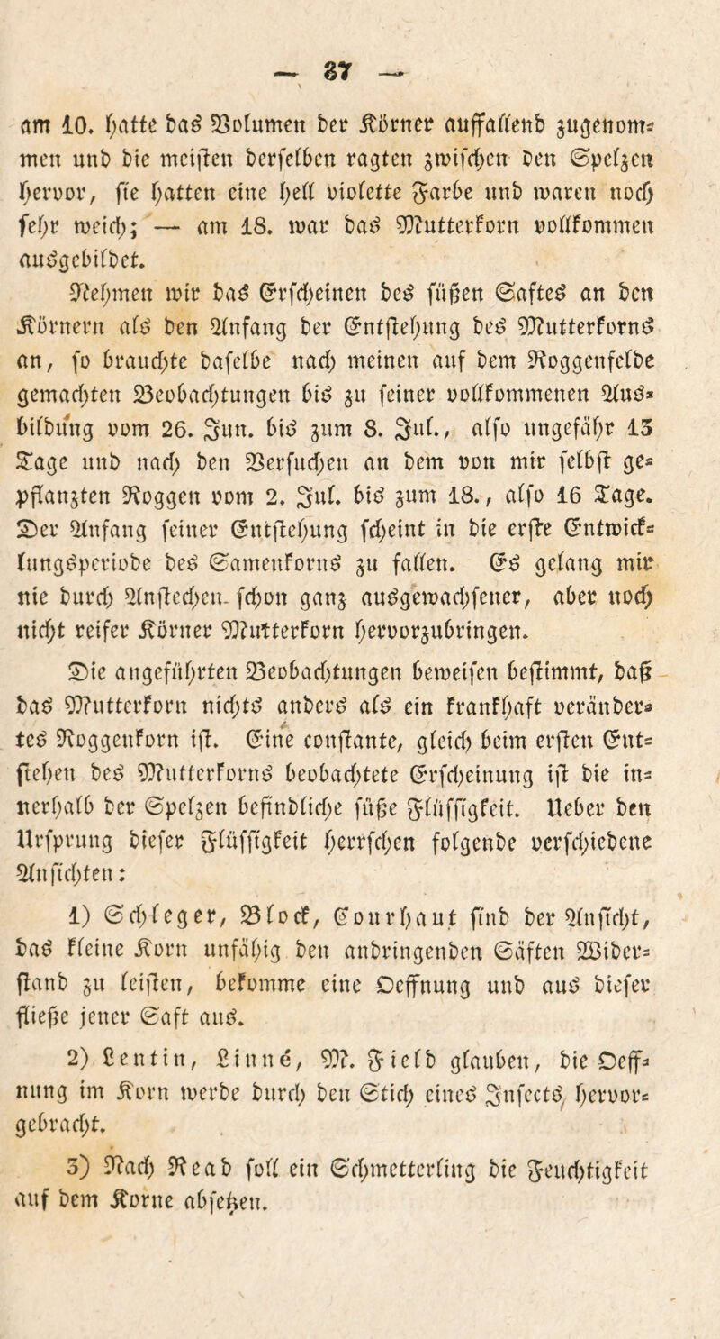 am 10. hatte bad Bolumen ber Türner auffallenb jugettom* men unb bie meinen berfelben ragten jmifchen ben Speljett Terror, fte hatten eine l)eü violette Sarbe nnb marett nod; fel;r meid;; — am 18. mar bad 93?utterForn vollfommen audgebilbct. Otel;men mir bad G?rfd;etnen bed fügen Safted an ben Körnern ald ben Anfang ber Sntflel;ung bed 9ftutterfornd an, fo brand;te bafelbe nad; meinen auf bem ^oggenfelbe gemad;ten 23eobad;tungen bid $u feiner vollfommenen 21ud» bilbüng vom 26. Sun. bid gum 8. 3ul., alfo ungefähr 13 £age unb nad; ben Berfud;en an bem von mir felbfl ge* pflangten loggen vom 2. 3 ul. bid gum 18., alfo 16 $age. Ser Anfang feiner Grntflel;ung fd;eint in bie erfle Grntmicf* (ungdperiobe bed SamenFürnd au fallen. Crd gelang mir nie burd; 21nfled;en- fd;on gang audgemad;fener, aber nod; nicht reifer Körner 93?utterForn l;ervorjubringen. Sie angeführten Beobachtungen bemeifen beflimmt, bag bad WutterForn nid;td anberd ald ein FranFl;aft veränber* ted 9voggenForn ifl. <5ine conflante, gleid) beim erflett Grut= ftel;en bed 9)?uttcrFornd beobachtete Srfchetnung ift bie in- nerhalb ber Spelaen beflnbltd;e füge Jlüfflgfcit. lieber ben Urfprung biefer glüfflgFeit f;errfd;en folgenbe verfd;iebene 21nfld;ten: 1) Sd;leger, BlocF, @ o u r h a ut ftnb ber 21nfld;t, bad fleine ätorn unfähig ben anbringenben Säften 2Biber= ftanb ju leigen, beFomme eine Ocffnung unb aud biefer fliege jener Saft aud. 2) ßentin, £inne, 93?. Jielb glauben, bie Oeff- mtng im £orn merbe burd; ben Stich cincd Snfectd, hervor* gebrad;t. 3) £iad; 9?eab füll ein Schmetterling bie 5eud;tigFeit auf bem itorne abfefcen.
