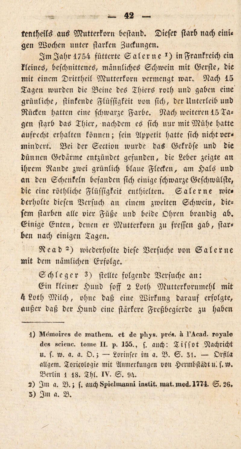 fentfjeiB anß 9ftutterForn beflanb. liefet (Färb nach eint« gen 2öürf)en unter flarFen gucFuttgen. 2m 3^ 1754 fütterte (Safer ne x) in grattFreirf) ein Heiner, 6efd>nittene^, männfiche£ @cf)mein mit (ISerfle, bie mit einem 2>rittheif 9??utterForn uermengt mar, 9?acf> 15 £agctt mürben bie 23etne be£ £f)iet3 rotf> unb gaben eine’ grünficf)e, flinfenbe gfüfftgFett non ftd>, ber Unterleib unb SftücFett batten eine febmarge garbe. 9?acb meiteren 15 Ta« gen fiarb ba£ 3Tf>ier, nad)bem e£ ftcf> nur mit 9J?üf;e f;atte aufrecht ermatten Fönnen; fein Appetit f;atte ftd> nicht uer* mindert. S3ei ber (Sectien mürbe ba$ ©eFröfe unb bie büttnen Öebärme entjünbet gefunbett, bie ßeber geigte att tl)rem ^anbe jmei grünfief) blaue gfeefen, am £a(3 unb an ben (SchenFefn befanben ftd> einige fchmarje ©efcbmüfilte, bie eine rötf;ftcf;e gfüfftgfeit enthielten* @aferne mie* berl)olte biefen 23erfud> an einem ^meiten <Sdf>mein, bie- fern jlarben affe wer guße unb beibe Df;ren branbig ab. Einige ©nten, betten er 93?utterFi>rn 31t freffen gab, fiar* ben naef; einigen £agen. ■4 9?eab 1 2) mieberl)ofte biefe 23erfitche nun ©afente mit bem nämfichen ß-rfofge. 1 v (Scfjfeger 3) (teilte füfgenbe 23erfuche an: ©in Fleiner £mnb foff 2 £otf> 9)?utterFornmehf mit ft £otf; 9)?itch, ohne baß eine 235irFttng barauf erfolgte, außer baß ber jpunb eine ftärFere greßbegterbe gu haben 1) Memoires de iuathem. et de phys. pres. ä l’Acad. royale des scienc. tome II. p. 155., f. auch: % i f f o t Nachricht u. f. w. a. a. D. j — 2orinfer im a. 23. €5. 31. — Drftfa aftgem. Soricofogie mit 2inmerfuugen rou £ermbßäbttu f.w. 25er(in l 18. %i)L IV. ©. 9^. 2) gnt a. 23. > f. auch Spielmanni instit. mat. med. 17T4. <2>. 26* 5) 3m a. 23.