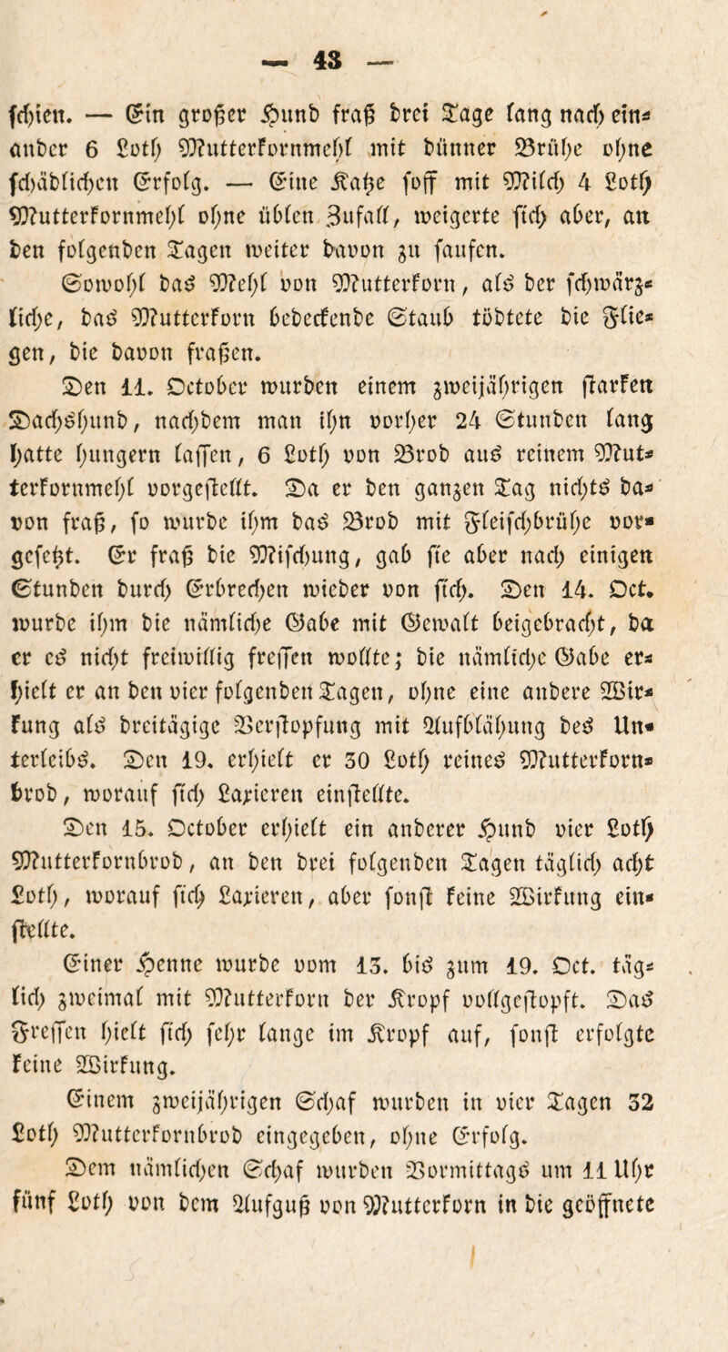 felgen. — Grin großer $unb frag bret £age fang nach eins anber 6 £otf) 93?utterFornmef)f mit bünner 23rüf;e ol;ne fd)dbfirf)cn ©rfolg. — ©ine jtage foff mit 9??ifcf> 4 £otf) 9ftutterFornmebf of;ne üblen 3ufaff, meigerte ffd> aber, au ben folgenben STagen meiter baoon gn fanfen. ©omof;f bad 9}?ef;f non 9)?utterForn, ald ber fdjm5r$« tid)e, baS 9ftutterForn bebeefenbe ©taub töbtete bie Slie* gen, bie barmn fragen. Sen 11. October mürben einem jmeijäf;rigen garFeu S)ad;^f;unb, nad;bem man ifm oorber 24 ©tunben fang I;atte hungern lagen, 6 £otf> oon 23rob aus? reinem 9)?ut* terFornmebl oorgegefft. Sa er ben ganzen £ag nid;t$ ba* oon frag, fo mürbe if;m ba£ 23rob mit gfeifd;brübe oor* gefegt, ©r frag bie 9??ifd)ung, gab fte aber nad) einigen ©tunbett burd) ©rbred)en mieber non ftrf>. Sen 14. Dct* mürbe if;m bie nämlidje ©abe mit ©emalt beigebrad;t, ba er cö nid)t freimütig freffett modte; bie nämltdje ©abe er* f;ieft er an ben oicr fofgenbett £agen, ebne eine anbere 2Bir* Fung alt? breitägige 23ergopfung mit Aufblähung bed Un« terleib^. Sen 19. erhielt er 30 £ütf> reinem 9}?utterForn* f>rob, morauf ftd) Papieren eingedte. Sen 15. Dctobcr erhielt ein anberer £unb oier 2otl) 9)?utterFornbrob, an ben brei fofgenben £agen täglid; ad;t £otb, morauf ftd) Sanieren, aber fong Feine AÖirFung ein- gellte. ©inet ipenne mürbe 00m 13. bie? gum 19. Dct. füg* tief) gmeimaf mit 9)?utterForn ber itropf ooflgegopft. Sat? Stegen Igelt ftd) fef;r fange im jtropf auf, fong erfolgte Feine SBirFung. (Einern jmcijäbrigen ©djaf mürben in oier £agen 32 £otb 9}?utterFornbrob eingegeben, ol;ue (Erfolg. Sem ttäm(id)en ©d;af mürben 23ormittagd um 11 Uf;r fünf £otf) oon bem Aufgug oon 9)?uttcrForn in bie geöffnete