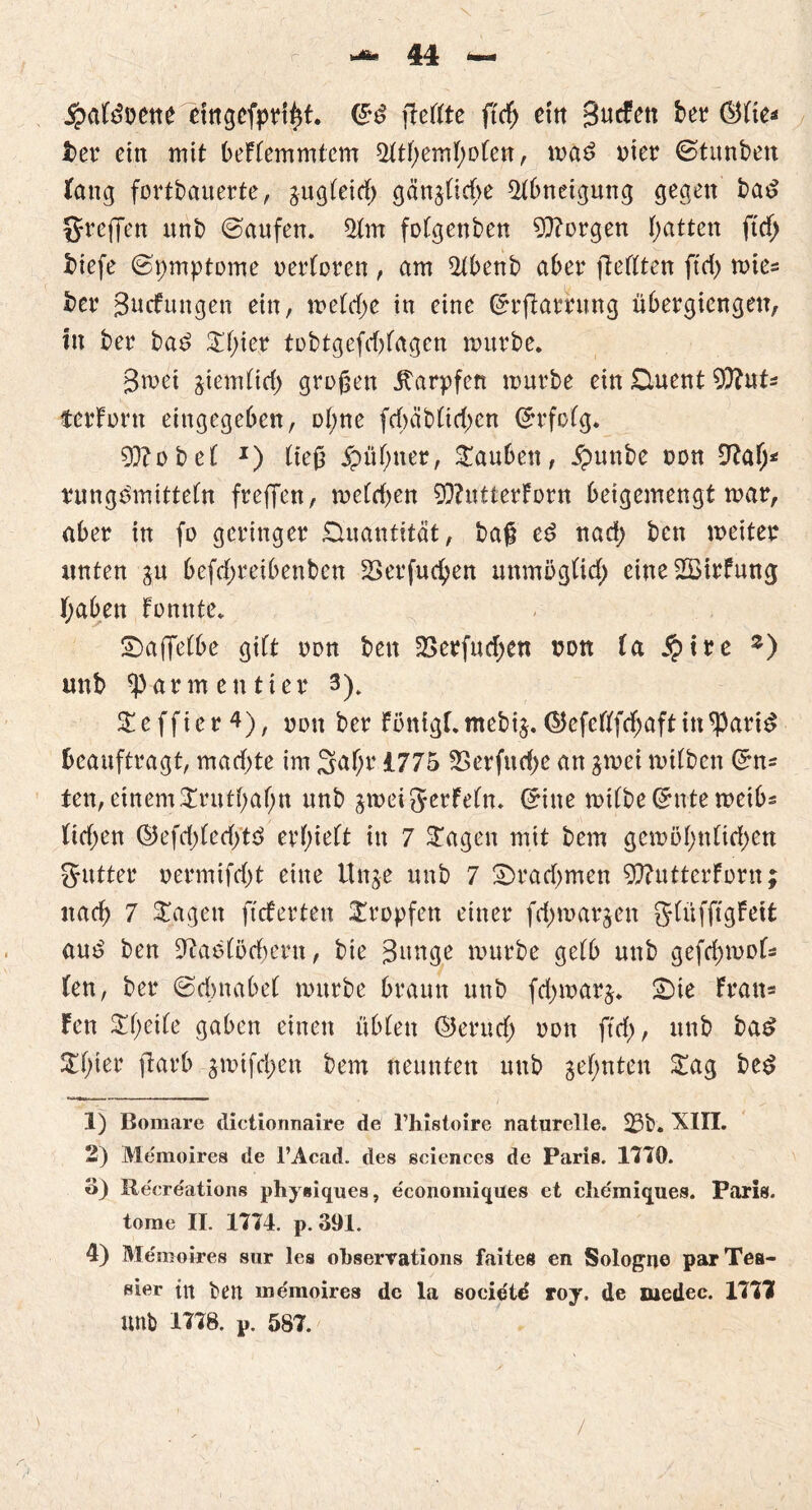 jpafdvene etngefprffit. ©d flcftte fttf; etn B^cfctt ber öfies i>er ettt mit beFtemmtcm 5ttf;emF)ofen, mad vier ©tunben fang fortbauerte, gugteid) gängticbe Abneigung gegen bad Sreffen ttnb ©aufett. 2fm fotgenben borgen Ratten ft'rf) biefe ©pmptome oertoren, am 2tbenb aber fteflten ftd> mies ber Bildungen ein, metd)c in eine ©rflarrung ubergiengett, in ber ba£ £f)ier tobtgefddagen mürbe. Bmei giemttd) großen Karpfen mürbe ein £luent 9)?uts tcrForn eingegeben, ot;ne fd)äb(id;en ©rfotg. 0D?obef J) ließ £üt;ner, tauben, #unbe von 9?atj* rung^mttteln freffen, metd^en 5Q?utterforn beigemengt mar, aber in fo geringer Quantität, baß ed nad; bcn meiter unten gu befcf>reibenben Serfucfyen unmögtid; eine2öirfung fyaben Fonnte. SDaffetbe gibt von bett 2>crfud;en von ta $tre z) unb ^armeutier 3). STeffier ^)r »ott ber Fönigr.mebig.Q5efeftfd;aftin^arid beauftragt, mad;te im 3af;r 1775 5>erfud)e an gmei mitben ©ns fen, einem £rittt;af;tt nnb gmeijerfetn. ©ine mitbe©ntemeibs tirf>en ©efd)fed)td erlieft in 7 £agen mit bem gemöt;ntid;en gutter oermifd)t eine Unge unb 7 £>rad;men 9ftutterforn; nad) 7 ^agett fieberten tropfen einer fd;margen gtüffigfeit au£ ben -iftaefßdfjern, bie Bunge mürbe getb unb gefdjmofs (en, ber ©dntabet mürbe braun unb fd;marg. £)ie Frans Fen $t;eite gaben einen übten (2?erucf) von ftd), unb ba£ £f;ter jlarb gmtfd;en bem neunten unb geinten £ag bed 1) Bomare dictionnaire de l’histoire naturelle. 23b. XIII. 2) Memoires de l’Acad. des Sciences de Paris. 1170. o) Recreations physiques, e'cononiiques et clie'miques. Paris, torae II. 1774. p. 391. 4) Memoires sur les oLservations faites en Sologne parTea- sier ttt ben memoires de la socictd roy, de medec. 1777 unb 1778. p. 587. /