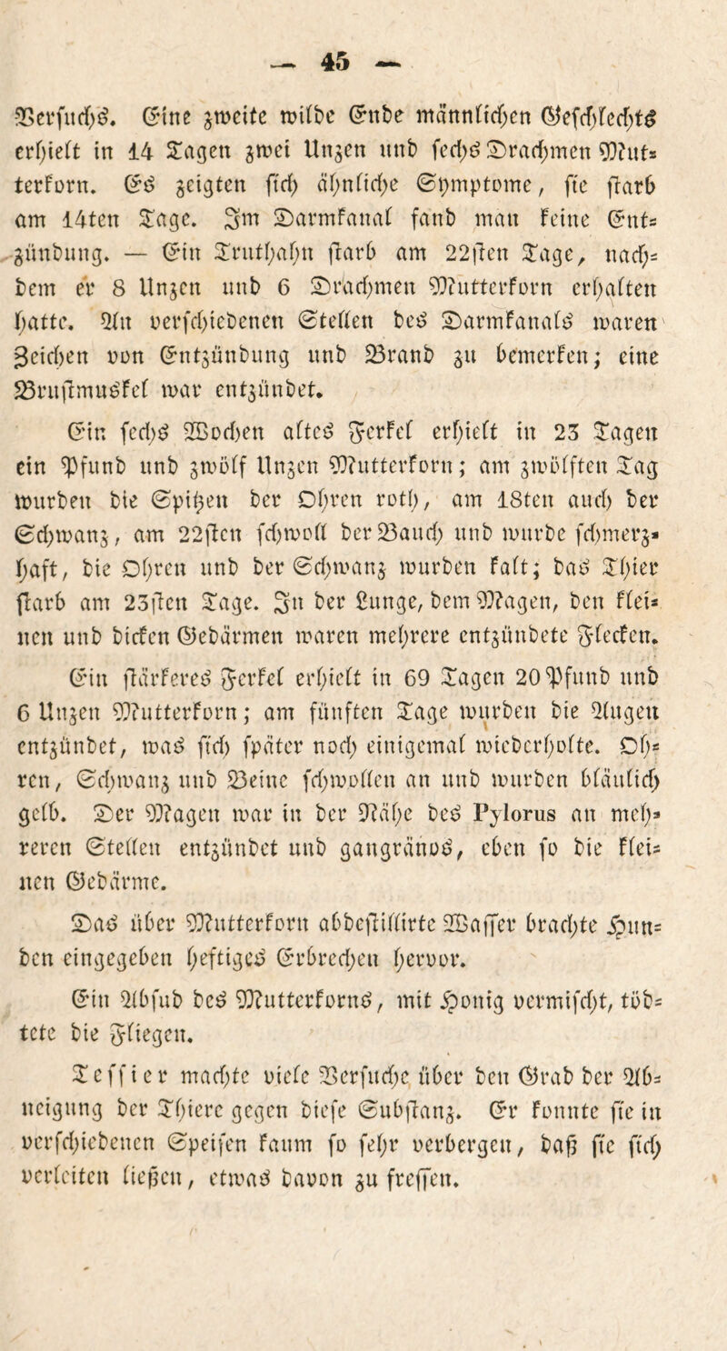 SSerfudjg. ©ine gmeite roi(t>e ©ttbe männlid;cn ©efd;led;tg erhielt in 14 Sagen gmei Ungen unt) fed;6 Sradjmen Wut* terforn. ©s> geigten ftd; äf>nnrf>e ©pmptome, fte flarO am 14ten Sage. 3m SarmFattal fanb man feine ©nt* günbnng. — ©in Snttf;al;n jlarb am 22ften Sage, uad;* bem er 8 Ungen unb 6 Sradjmen WutterForn erhalten F;attc. 2fn verfd;tebenen ©teilen be£ SarmFanate mären geidmtt non ©ntgünbung unb 23ranb gu bemerFen; eine 23ruftmu6Fel mar entgünbet. ©in fed;$ Sßod)en altc£ JcrFel erlieft in 23 Sagen ein ^Pfunb unb grnölf Ungen WutterForn; am gmölften Sag mürben bie (Spieen ber Df;ren rot!;, am 18ten aud) ber ©d;mang, am 22den fdjmoll berüöattd; unb mürbe fd)merg* f;aft, bie Dl;ren unb ber ©d;mang mürben Paft; ba£ Sl)ier (barb am 23ftcn Sage. 3n ber £unge, bem Wagen, ben Ffei* neu unb biefen ©ebärmert maren mehrere entgünbete JlecFcn. ©in flctrFered JcrFcl erlieft in 69 Sagen 20 Spfunb unb C Ungen WutterForn; am fünften Sage mürben bie 21ugett entgünbet, ma£ ftd) fpäter nod; einigemal micbcrl;olte. Dl;* reu, ©d;mang unb 23eine fd;mollen an unb mürben blaitltd; gelb. Ser Wagen mar in ber £Raf>e be3 Pyloms an mcl;» reren ©teilen entgünbet unb gangränös*, eben fo bie Flei* nen ©ebärme. Sad über WutterForn abbeftillirte Sßaffcr brachte jpun* ben eingegeben l;efttgcs> ©rbred;ett l;eroor. ©in 21bfub bc3 Wutterfornd, mit £onig vermifd;t, tob* tete bie Jltegeu. Seffier mad;tc oiele 23erfud;c über ben ©rab ber 21b* ncigung ber Sbierc gegen biefe ©ubfiartg. ©r Fonnte fte in vcrfd;iebenen ©peifen Faum fo fel;r oerbergeu, bafj fte ftd; verleiten liegen, etma$ baoon gu freffen.