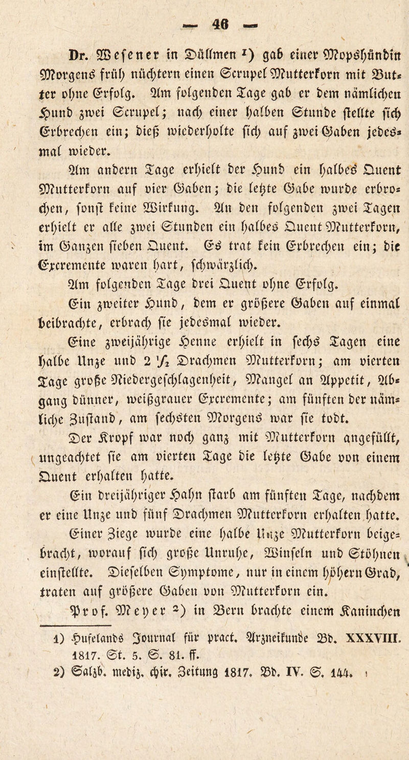 £D?orgen£ früh nüchtern einen ©crupel 53?utterForn mit 23ut* ter ohne ©rfolg. 51m folgenden Sage gab er bern nämlichen $unb gmei ©crupel; ttad; einer halben ©tunte (Feilte ftch ©rbred;en ein; bieg mieberl;olte ftd; auf gmei Graben jebcd* mal mieber. 51m anbertt Sage erhielt ber £unb ein fjatbe'd £luent Sttutterforn auf nier ©aben; bie leiste ©abe mürbe erbro* d;en, fonjt feine SBirfung. 51n bett folgenben gmei Sagen erhielt er alle gmei ©titnben ein halbes £hient 9)?utterForn, im ©angett fteben SHuent. ©d trat fein ©rbred;en ein; bie ©jrcremettte waren hart, febmärglich. 51m folgenben Sage brei Shieüt ohne (Erfolg. ©in gmeiter jpünb, bem er größere ©aben auf einmal X>eibrad)te, erbrad; fte jebedmal mieber. ©ine gmeijäl;rige j? ernte erhielt in fed;d Sagen eine halbe Unge uttb 2% £)rad;men 5)iutterforn; am werten Sage große ^iebergefdplagenhett, Mangel an 51ppettt, 51b* gang büntter, meißgratter ©jrcremente; am fünften ber näm* liehe gufiattb, am fedjdten borgend mar fte tobt. S)er Äropf mar nod; gang mit 9??utterforn angefüllt, ungead;tet fte am oierten Sage bie (c^te ©abe non einem £mettt erhalten fyatte. ©tu breijähriger £afjn flarb am fünften Sage, nad;bem er eine Unge unb fünf £)rad;men 90?utterforn erhalten hatte. ©itter würbe eine l>albe Unge SDFutterForn beige* brad;t, morattf ftd; große Unruhe, 2ötttfeln unb ©tölnten einfteflte. Suefelben ©pmptome, nur tu einem l;^hei<n©rab, traten auf größere ©abeu oott 90?utterForn ein. sprof. 5(3?eper 1 2) in 23eru brachte einem ^attindjen 1) £ufe(anb$ Journal für pract. Slrgneifunbe 23b. XXXYIII, 1817. ©t. 5. ©. 81. ff. 2) ©algb. ntefcig, chir, Beitunö 1817. S3b. IV. ©. m. i