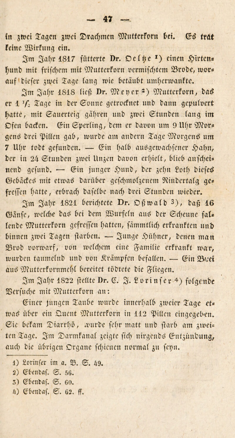 tn grnei £agcn gmei £)racf;men 93?utferForn bei. Sd ttdt Feine SBirfung ein. 2m %al)t 1817 fütterte Dr. Ocfße r) einen Wirten« F;unb mit frifd;em mit 9??utterForn uermifcfjtem 23robe, mor* auf'biefer gmei £age fang rnie betäubt umfjermanFte. 2m 2a^ 1818 Ftcß Dr. 93? e per1 2) 93?utterForn, ba£ er 1 V2 £age in ber Sonne getroefnet ttnb bann gepuluert f;attb, mit Sauerteig gübrett unb gmei Stitnben lang im Ofen baefett. Sin Sperling, bem er bäumt um 9 ttf;r SKttor* gend brei giften gab, mürbe am anheim $age 93?orgen£ um 7 Uf;r tobt gefunben. — Sin l;alb auögemarf)fctter jpafjn, ber in 24 Stunben gmei Un^en bauun erlieft, blieb anfctyei* nettb gefunb. ■— Sin junger £mtb, ber gelm £otf; biefetf ®ebäcfe£ mit etma$ barüber gefd;m eigenem Diinbertalg ge* freien l;atte, erbratf; bafefbe natf; brei Stauben mieber. 2m 2abl< 1821 6et*id)tcte Dr. Dßmalb 3), baß 16 Oünfe, mcldte bad bei bem Sßurfeftt att£ ber Scheune fal* (enbe 97?uttcrForn gefreffen fyatten, fämmtlitf; erfranften unb binnen gmei Sagen ftarben. — 2unge jpüljuer, betten man SBrob uurmarf, uott meld;em eine Jamilic erFranft mar, murbett taumelnb unb uutt Krämpfen befaßen. — Sin Steet aue> 93?uttcrFurnmef)l bereitet tübtete bie gfiegen. 2m Saf;r 1822 ftellte Dr. S. 2*£orinfer4) folgembe SBerfud)e mit 93?utterforn an: Sitter jungen Sattbe mürbe innerhalb gmeier Sage et* mad über ein £luettt 93?utterForn in 112 Rillen etttgegeben. Sie befam 0>tarrf)ö, mürbe fef;r matt unb ftarb am Duet- ten Sage. 2m 2>armFattal geigte ft cf; nirgenbd Sntgünbung, and) bie übrigen Organe fcf>ienen normal 31t feptt. 1) £orinfer im a. 53. S. 49. 2) Sbenbaf. S. 56. 3) Sbenbaf. S. 60. /») Sbentaf, S. G2. ff.