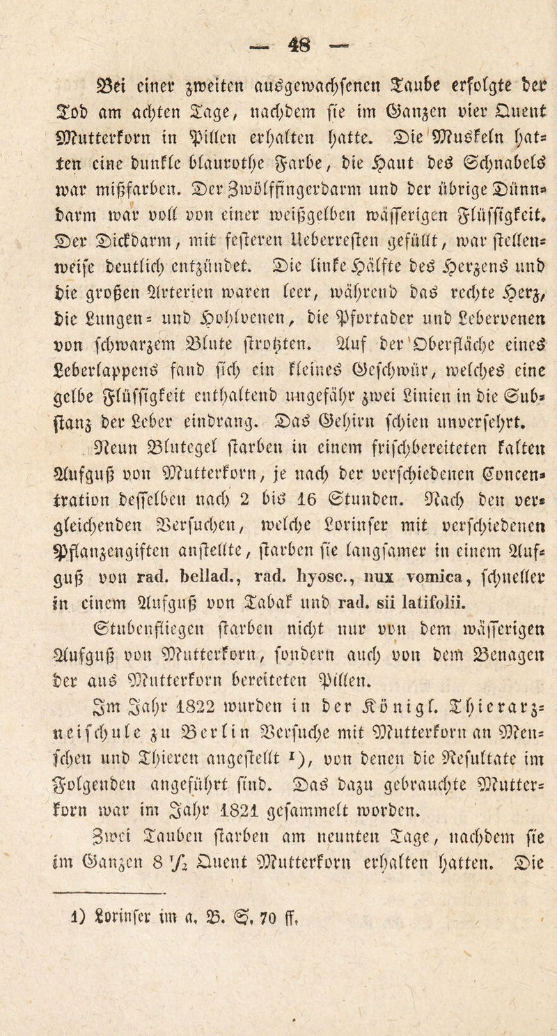 £3ei einet? feiten audgewarffenctt £aube erfolgte bev £ob am achten £age, nad;bem fte im ©an^cn vier üuent 99?uttetForn in giften erhalten f;atte. 2)te 9)?u£feln f;at« ten eine bunfle blaurote Jarbe, bie jpaut bed Sdjnabeld mar mißfarben. Ser Smölfftngerbarm unb ber übrige 2)ünn« barm mar voll von einer weißgelben waffertgen glüffigfeit. Ser Sicfbarm, mit fefteren Ueberreften gefüllt, mar fiellen* meife bentlid) cntjünbet. Sie (inte-jpalfte bed .Sperrend unb bie großen Arterien waren leer, wahrenb bad redete £erj, bie £itngen = unb jpobloenen, bie ^pfortaber unb Seberoenett von fdtmargem 231nte drohten. 2fuf ber 'Oberßäd;c einest £eberlappend fanb ffrf> ein Heiner QJefdntmr, meldjed eine gelbe glüfftgfeit entfaltenb ungefähr $mei £inien in bie Sub* {tanj ber £eber etnbrang. Sad @el;irn festen unoerfeprt. i £Reun ^Blutegel darben in einem frifd;beretteten falten Slufguß von 93?utterforn, je ttad; ber oerfdüebenen (Joncen* tration beffelbett nad) 2 bid 16 Stunben. SRaeb beit oer« gleid;enben 33crfud>eit, melrije £orinfer mit uerfd^iebenen «Pflanzengiften anfiellte, ftarben fte (augfamer in einem 21uf* guß von rad. beilad., rad. hyosc., nux vomica, fd;neller in einem 21nfguß von £abaf unb rad. sii latifolii. Stubenfliegen ftarben nid;t nur von bem mafferigen Slufguß von ?0?ttttcrforn, fottbern aud; von bem benagen ber and 93butterforn bereiteten Rillen. 3m 3ft(w4 1822 mürben in ber jtönigl. S^icrarj* neifdjule zu Berlin SSerfudje mit 93?utterforn an 53?eu= feiten unb ^fieren angefiellt *), oott betten bie 9tefultate im g-olgettben angeführt ftnb. Sad bazu gebraud;te Butter« Font mar im 3al;r 1821 gefammelt worben. 3met tauben jlarbett am neunten £age, itachbem fte tm Sanken 8 T/2 Duent 9D?utterforn erbalten Ratten. Sie l) £orinfer im a. 23. @t 70 ff,