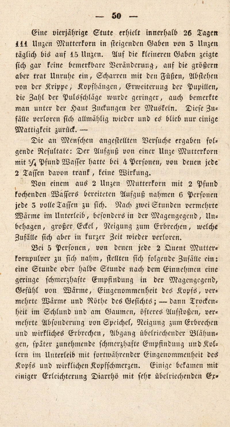 Gritte merjäf)rige ©tute erlieft innerhalb 26 £agett ill Unsen 9}iutterforn in jteigenben ©aben non 3 Unsen tägtid) bid auf 15 Unsen. 2tuf bie Heineren ©aben geigte ftd> gar feine bemerfbare 33eränberung, auf bie großem aber trat Unruhe ein, ©djarren mit ben Jüßcn, 2tb|leben non ber .Strippe, itopfbangen, ©rmeiterung ber ^Pupiften, bie %&{){ ber ^putefddäge mürbe geringer, and) bemerfte man unter ber £aut Buefungen ber 90?u£feln. ©iefe B«2 falle uertoren ftc£> atfmäfjlig mieber unb e£ blieb nur einige 50?attigfeit surücf. — ©ie an 9ftenfd;ett angeftetften 33erfurf;e ergaben fol= genbe Sftefidtate: ©er Aufguß non einer Unse 9ftuttcrforn uiit 5/4 ¥fu.nb 2Öaflfer f;atte bei 4 $erfonen, non benen jebe 2 STaffen bauen tranf, feine 2Öirfung. 2>on einem and 2 Unsen 93?utterforn mit 2 ^Pfunb Fod)enben 2Baffer3 bereiteten Aufguß nahmen 6 ^perfunen jebe 3 uofle Mafien 311 ftef)* 9?ad> s^ei ©tunben uermefyrte SBärme im Unterleib, befonber£ in ber 93?agengegenb, Uns besagen, großer ©cfel, Neigung sum ©rbred;en, meld>e Bitfälle ftd; aber in furser Beit mieber verloren. 23ei 5 ^perfonen, non benen jebe 2 Duent Butter« fornpulver 31t ftcl> nal;m, flellten ftd; fotgenbe 3 u fade ein: eine ©tunbe über l;albe ©tunbe ttarf) bem (Ginnet)men eine geringe fd)mersl;afte ©mpftnbung in ber 9}?agen gegen b, ©efül;l von Söärme, ©ingenommenljeit bed itopfd, uer* mefjrte 223ärme unb 3^i>tf>e be£©eftd)t£;— bann £rocfen= fyeit im ©d)lunb unb am ©aumen, öftere*? 91uf flößen, ver* mef/rte 21bfonberung nun ©peid>el, Steigung sitm ©rbredjen unb mirflid>eö ©rbrcdjen, Abgang übelriecbenber 231al;utt* gen, fpäter sunef;menbe fcf>mersl>afte ©mpftnbitng unbltof= fern im Unterleib mit fortmeifmenber ©ingenommenl;eit bed 5fopfö unb mirF(id)en jtopff$mersen. ©inige befamen mit einiger ©rlcid^terung ©iarrfyö mit fe!)r tibelriedmnben ©je®