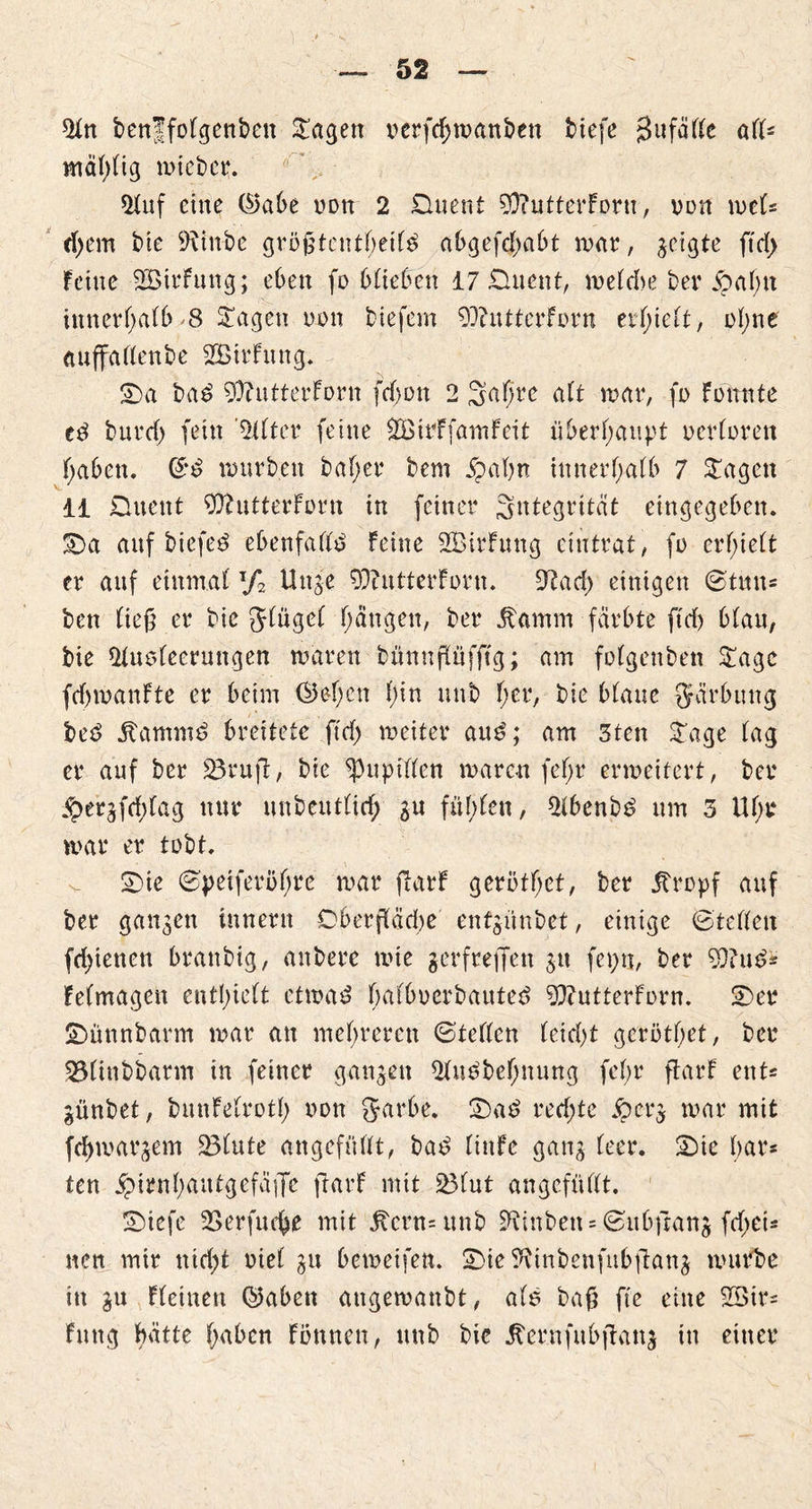5tn benffolgenben lagert x>erfd;manben biefe jBufälle all* mäl)lig mich er. $luf eine ©abe non 2 üuent 90?utterForu, von mU tfyem bie 9\inbe größtenteils abgefdtabt mar, geigte ftd> Feine SöirFung; eben fo 6£te0en 17 £luent, welche ber ibahtt innerhalb^8 Stagen non biefem 99?utterForn erhielt, ofyne aufifallenbe SBirFung. £>a baS 9)?utterForn fd;on 2 Saljre alt war, fo Fonnte ed burrf) fein ’2tlter feine SBirffainFeit überhaupt uerlorett haben, ©S würben bal;er bem jpaßn innerhalb 7 hagelt 11 Duent 9ftutterFi)rn in feiner Integrität eingegeben. ^)a auf biefeS ebenfalls» Feine SBirFung etutrat, fo erhielt er auf einmal l/2 Uuje 93?utterForn. Sftad) einigen ©tun= ben ließ er bie glugel fangen, ber fanirn färbte ftd) blau, bie 51ue>leerungen waren bünnßufftg; am folgenben £agc fcfjwanFte er beim ©eben l)in unb her, bie blaue gärbung beS jtammS breitete ftrf> weiter auS; am 3ten Sage lag er auf ber 23rufl, bie Pupillen waren feljr erweitert, ber $ergfrf;lag nur unbeutlid; $u füllen, 21benbS um 3 Uf;r war er tobt. 2)ie ©peiferötyre war ftarF gerottet, ber jtrrpf auf ber gangen Innern Cberßäd)e entgünbet, einige ©teilen fd)ienen brattbig, anbere wie gerfreflen gtt fepn, ber 9}?uS* Felmagen enthielt etwas balbucrbauteS 9}?utterFi>rn. 2)er üDünnbarm war au mehreren ©teilen leicht geröthet, ber 93ünbbarm in feiner ganzen 21uSbebnung fcf;r ftarF ent« günbet, bnnFelrotf) non garbe. £)aS red;te jpcr$ war mit fcfywargem 23fute angefüllt, baS liitfe gang leer. &ic h<H4* ten ^irnhaittgefäiTe ftarF mit 231ut angefüllt. SMefc 2Serfucbe mit jtent=unb 9\inben = ©ubfrang fd;ei* nett mir nid;t nie! gu beweifen. jDie^inbenfubftang würbe in gu Fleineu ©aben augewanbt, ale baß fie eine 23ir= Fung hätte hüben Fonnen, unb bie jternfnbßattg in einer
