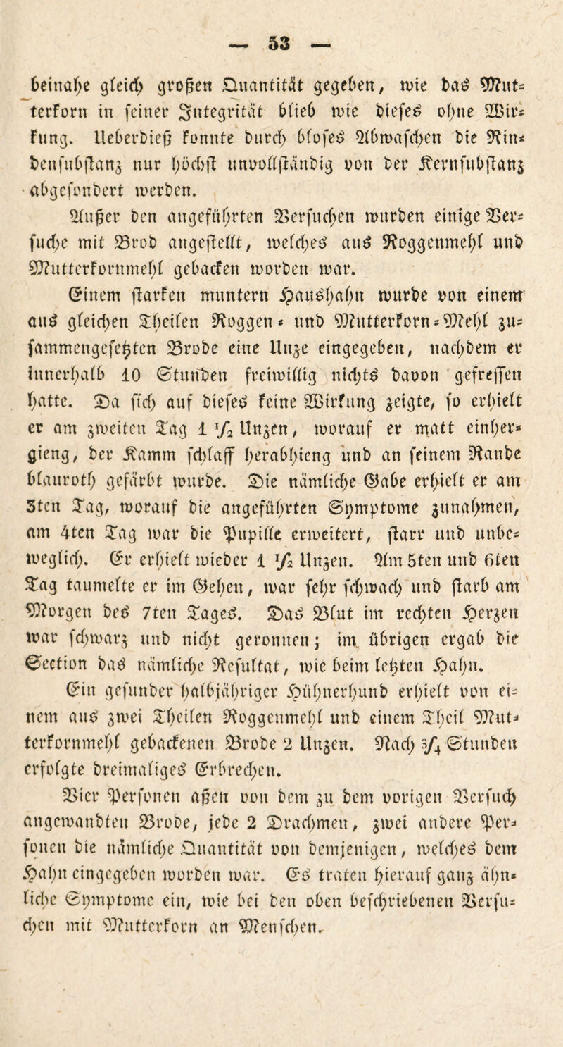 beinahe gleich grojjen Quantität gegeben, tute bad WlixU terforn in feiner Integrität blieb mic btefed ol)ne 2Btr* Fung. Ueberbieß Funnte t>urd> blofed 51bmafd>en bie *Rin< beufubjlang nur t)üct)ft unoollftänbig von ber jtcrnfubjTang abgefonbert inerben. 2(n£cr ben angeführten 2>erfurf;en mürben einige 23er* fucf>c mit 23rob ungeteilt, meld;ed and 5ftoggenmef)l unb 9)?itttetFürnmef>t gebacFen morbett mar. (Einern ftarfen muntern Jpaudhalm mürbe non einem and gleidjen STbeifen taggen* unb $)?utterForn*?9M)l gu* fammengefe^ten 23robe eine Unge eingegeben, tiacl)bem er innerhalb 10 ©tauben freimütig ntd;td baoon gef reffen hatte. SDa ft cf) auf biefed Feine 2Birfung geigte, fo erhielt er am gmetten £ag l^Ungcn, morauf er matt einher* gieng, ber Äamm fd>faff herabldeng unb an feinem 9tanbc bfauroth gefärbt mürbe. £)ie nämliche ©abe erhielt er am 3tcn £ag, morauf bie angeführten ©pmptome gunahmen, am 4ten £ag mar bie Pupille ermeitert, fiarr unb unbe* meglicf;. (£r erhielt mieber i J/2 Ungen. 51m 5ten unb 6tett $ag taumelte er im ©eben, mar fe(;r fd)mad) unb flarb am borgen bed 7ten £aged. £>ad 23lut im rechten bergen mar fd;marg unb ntcf>t geronnen; im. übrigen ergab bie ©ection bad nämliche ^efultat, mte beim lebten 5?al)u. ©in gefunber halbjähriger £n’ihner!)unb erhielt oon ei* ttem and gmei £f;eilen ^oggcumehl unb einem £1;°^ Wut* terFornmehl gebaefenen 23robe 2 Ungen. 9?ad) s/4 ©tunbett erfolgte breimaliged Erbrechen. 2Sicr ^)erfoneu aßen oon bem gu bem oorigen 23erfudj angcmanbteu 53robe, jebe 2 Drachmen, gmei anbere ^)er* foitett bie nämliche Quantität oon bemjenigen, melched bem $al;n eingegeben morben mar. Crd traten hierauf gang ahn« liebe ©pmptomc ein, mie bei ben oben befchriebenett J&erfu* d;en mit ?}?ntterForn an 5ftenfd>en.