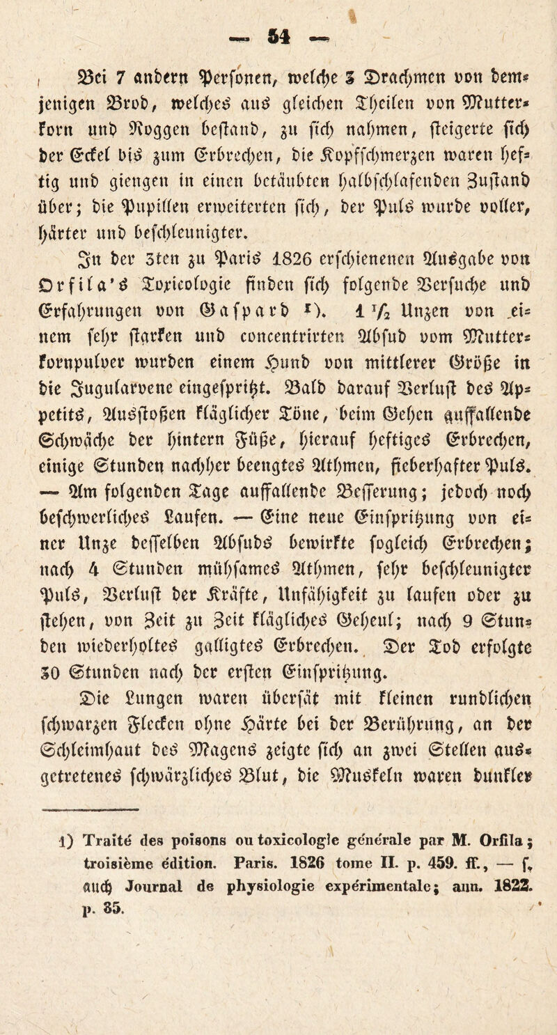 , 25ci 7 anbertt sperfonen, welche 3 Swadjmen oott bem* jenigen 23rob/ meld)e£ au£ gleidjen Reifen von Butter* Font unb loggen bejlanb, 31t ftdf> nahmen, fteigerte ftrf> ber Ecfel bi£ 311m Erbrechen, bie £opffd)met43en waren f;ef= tig unb gtengen in einen betäubten f;afbfcf)lafenben 3ujlant> über; bie ^Pupillen erweiterten ftd;, ber *pnl£ würbe ooller, gärtet4 unb befd)leunigter. 3n ber 3tcn 31t *Pari£ 1826 erfctyienenen Qludgabe non Drfila'3 £ojricologie ftnben ftd> fülgenbe £>erfud>e unb Erfahrungen non (llafparb *). 1 y2 Un^en non _ei* nem fefjr ftarfen nnb concentrirten 21bfub oom Cutters Fornpuloer würben einem jpunb non mittlerer ®röße in bie Sugularoette eingefpri^t. 23alb barauf 2>erlu|l beö 2ip- petttö, *Mu£|lofien F(äglid;er $i>ne, beim ©ef;en $uffalfenbe ©d.>mäd)e ber hintern gttße, h*erauf (jeftigeä (Erbrechen, einige ©tunbett nachher beengtet 51thmen, fieberhafter ^Pute. — $lm folgenben £age auffallenbe ^Beffernng; jebod) noch befd)werlid)e$ Saufen. — Eine neue Einfpri^ung non et= ncr itnje beffelben 51bfub£ bewirfte fogleieh Erbredjen; uad> 4 ©tunben mühfameö Qlthmen, fef;r befdjleunigter ^Putd, 2Serlujl ber Kräfte, UnfähigFeit 31t laufen ober 31t flehen/ non 3eit 31t Seit Fläg(id>e£ ©eheul; ttad> 9 ©tuns bett wieberhoited gaftigte^ Erbretf;en. S)er $£ob erfolgte 30 ©tunben nad; ber erften Einfprihung. £>ie Sungen waren überfät mit Fleinen rnnblichett fd;war3en glecfcn of;ne £ärte bei ber ^Berührung, an ber ©djlcimhaut be£ 9J?agcn$ geigte ftd) an 3wei ©teilen and* getretene^ fd;wär3Üd;e^ 23fut, bie $0?u$Feln waren bmtFler 1) Traite des poisons ou toxicologle generale par M. Orfila 5 troisieme e'dition. Paris. 1826 tome II. p. 459. ff., — ft auch Journal de physiologie expe'rimentale; aun. 1822.