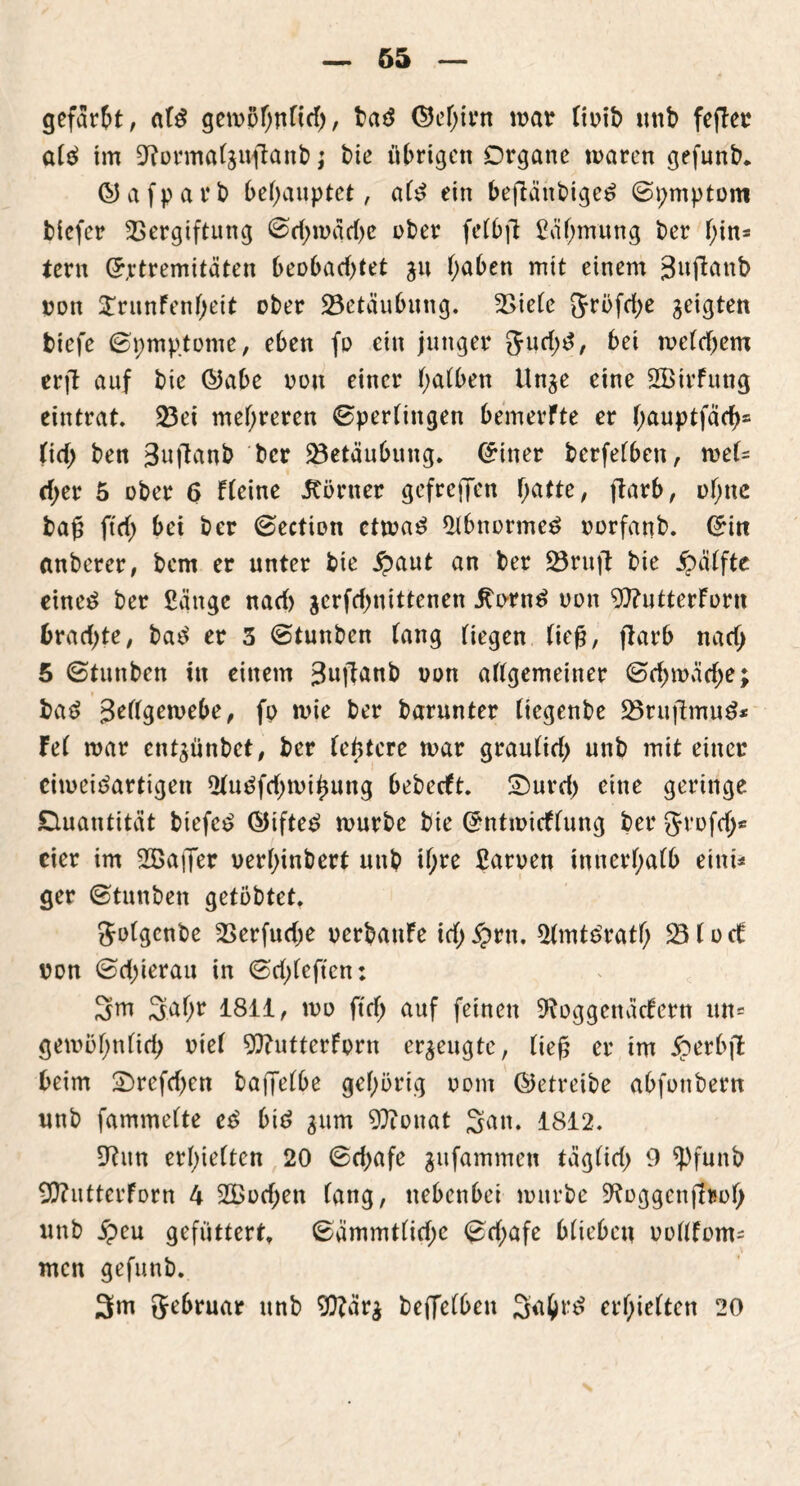 gefaxt, at$ gemohttHch, ba3 ©e(jirn mar tioib unb fe(Ter afä tm 9torma(gujtanb j bie übrigen Organe mären gefunb. ©afparb behauptet, ate ein beftänbigetf ©pmptom tiefer Vergiftung ©chmache ober fetbft £äf;mung ber f;in* fern (Extremitäten beobachtet gu haben mit einem gujlanb oott ^ritnFenheit ober Betäubung. Viefe ftröfche geigten tiefe ©pmptome, eben fo ein junger Jurf^, bei mefchem erft auf bie ©abe oon einer (>abben Unge eine SBirFung eintrat. 23ei mehreren ©perfingen bemerfte er fwuptfach* (irf> ben 3»fton& ber Vetäubung. (Einer berfefben, mef= eher 5 ober 6 Ffeine .Römer gef reffen h^^r, ftarb, ohne tag ftch bei ber ©ection ctma£ 2lbnorme3 oorfanb. (Ein anberer, bem er unter bie £aut an ber 23ruft bie Raffte eine£ ber Sange naef) gerfchnittenen Rorn£ oon 9)?utterForn trachte, bac$ er 3 ©tunten fang fiegen tief?, ftarb nach 5 ©tunben in einem 3uffanb oon aftgemeiner ©chmäche; ba$ 3rffgemebe, fp mie ber barunter (iegenbe 23ruftmu$* Fe( mar entgünbet, ber festere mar grauficb unb mit einer eimeitfartigen 2tu£fchmihung bebeeft. Omrd) eine geringe Quantität biefc£ @ifte£ mürbe bie CmtmicFfung ber grofd;* cier im Sßaffer verhindert unb tf;re Samen innerhafb eint« ger ©tunben getöbtet, Jotgcnbe Verfudje oerbanFe id; $rtt. 3tmt£rath Vfoct oon ©chierau in ©d;feften: 3m 3ahr 1811, mo ftch auf feinen SRoggenäcFern un= gemohnfich riet 9ftutterForn ergeugte, tief er tm £erbft beim £>rcfcf)en baffefbe gehörig oom (betreibe abfottbern unb fammefte e£ bid gum 9ftonat 3<w. 1812. 9?un erretten 20 ©chafe gufammett tägfich 9 *pfunb 9ftutterForn 4 2£od)en fang, nebenbei mürbe ^oggenfiroh unb jpeu gefüttert, ©ämmt(id;c ©d;afe Mieten oottFom- men gefunb. 3m 5ebruar unb SO?cirg beffetben 3ü&r£ erhielten 20