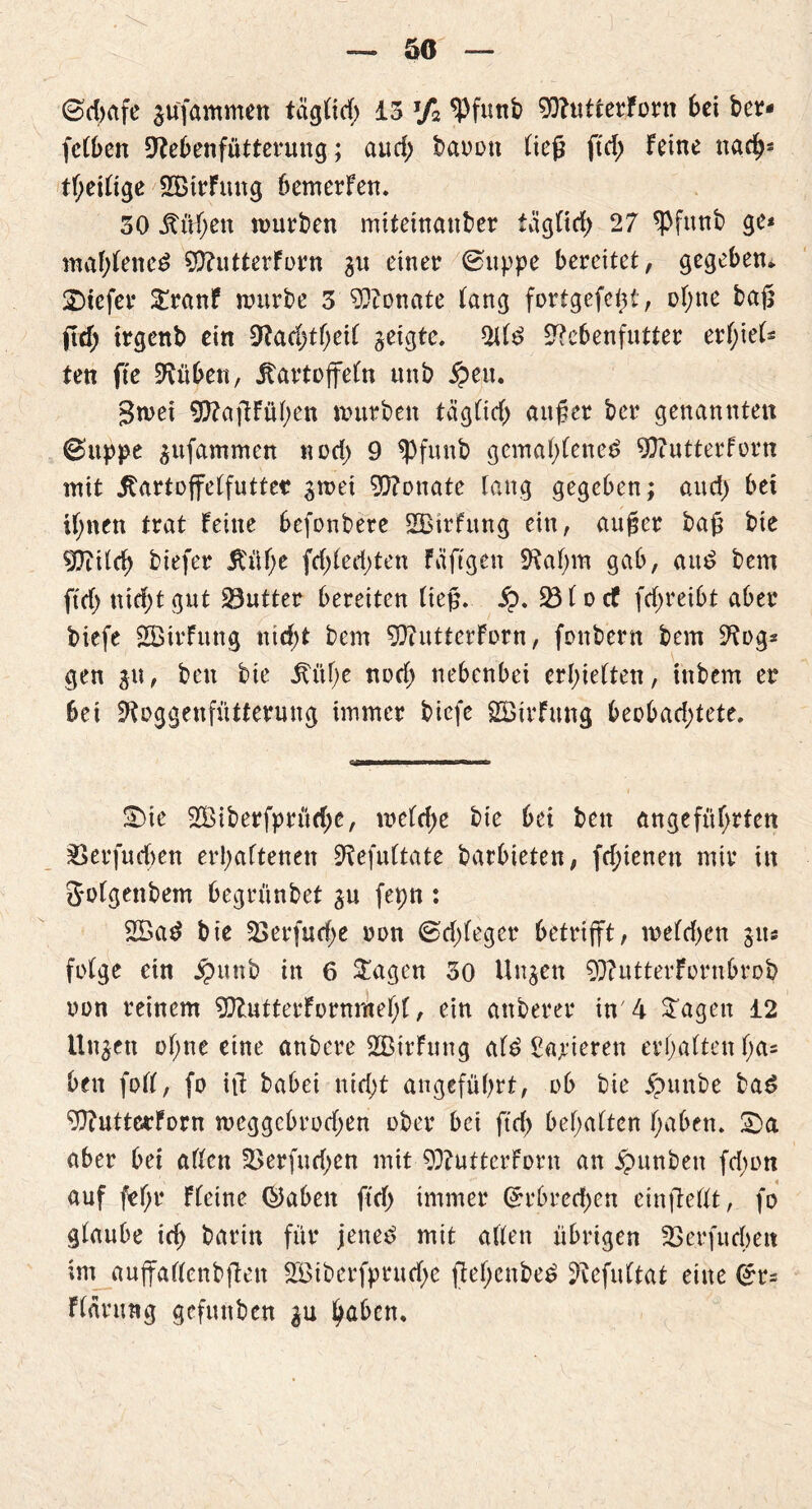 ©d)afe $u'fammen taglid; 13 J/2 ^Pftmb 90?utterForn bei bcr- fclben 9?e6enfütterung; and; baoon ließ ftd) feine nach* theilige SBirFung bemerfen. 30 Mhen würben miteinanber täglich 27 *Pfttnb ge* mafffeueö 9ftutterForn gu einer ©tippe bereitet, gegeben, tiefer Sranf würbe 3 Monate fang fortgefeht, ohne baß fid) trgenb ein 9?adffheil geigte. tyU S^cbenfutter erl;iel£ ten fte Sftüben, Kartoffeln unb #eu. gwei 9ftaffFüßen würben täglid) außer ber genannten ©uppe gufammen nod) 9 *Pfunb gemal)lene£ 9}?ntterforn mit Kartoffelfutter gwet Monate taug gegeben; and) bet ihnen trat Feine 6efonbere 2BirFttng ein, außer baß bie $IftUcb biefer Küf>e fd)led;ten Fäftgen Sftaßm gab, au$ bem ftef> nidjtgut Butter bereiten Heß. Sp. Sßlocf fd;reibt aber biefe SSirFung nicht bem 3J?uttcrForn, fünbern bem 2tog* gen gu, bett bie Küf)e und; nebenbei erhielten, inbem er bei fRoggenfütterung immer biefe SBirftmg 6eoDad>tete. S)ie 2Biberfprüd;e, weldje bie bei bett angeführten 33erfucf)en erhaltenen Sftefultate barbieten, fd;ienen mir in g-olgenbem begrünbet gu fepn : 2ßad bie Sßerfudje oon ©dffeger betrifft, melden gu« folge etn £unb in 6 Sagen 30 Unzeit 9)?utterForubrob non reinem 9ftutterFornmehl, ein attberer in'4 Sagen 12 linken of;ne eine anbere 2ßirfung af6 Sanieren erhalten ha* bett foll, fo iff babei nicht angeführt, ob bie £unbe bad 9ftuttecForn weggebrodjen ober bei ftrf) behalten haben. £>a aber bei allen 3>erfud)cn mit 9)?utterForn an Jpunbett fd;on auf fef;r Fleine ©aben ftd) immer ©rbredjen ein ff eilt, fo glaube id> barin für jenec> mit allen übrigen Skrf lieben im anffaflcnbffett 2Biberfprud)c ffel;cnbe£ ^efultat eine Flärung gefunben gu höben.