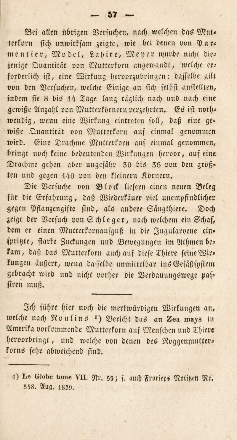 23ei aften ilSrigen 23erfud;ett, ttad> toefd>en bad OJFut* ferForit ftd; umotrFfam geigte, wie bei betten oon ^)ar* m e n t i e r, Sffl o b e f, £ a f; i r e, Oft e X) e r tuurbe nid)t bie= jenige £luautität von 90?utterForn angetoanbt, mefd)e er* forberfief) ijt, eine SßirFung beroorgubriugen: baffefbe gilt ton ben 2$erfud;en, toefd)c (Einige an ftd> fefbft anftertten, tnbcm fte 8 bid 14 £age fang tägfid) nad) unb nacf) eine gelinge 2tngaf)f oon 9J?utterFörnern oerge()rten. ift notf;* loenbig, tocmt eine SBtrFung eintreten fort, baß eine ge= toiße Quantität oon OftutterForn auf einmaf genommen toirb. (*ine Sradjme Oftutterforn auf einmaf genommen, bringt nod) Feine bebeutcnben 2BtrFttngen fjeroor, auf eine £>rad)me gelten aber ungefähr 30 biß 36 oon ben groß* ten unb gegen 140 oon ben Ffeineru Körnern. Sie 2S er fließe oon 23focf (icfern einen neuen 23efeg für bie Grrfaf;ruitg, baß 2BieberFäuer oief unempftubfid;ct gegen ^ßangengifte ftnb, af£ anbere 0äugtf)iere. Sod) geigt ber SSerfudj oon ©cf)(eger, nad) toefdjem ein @d)af, bem er einen 9D?utterFornaufguß in bie Sugufaroene ein* fpri^te, flarFe gwcFungen unb ^Bewegungen im Üftfmten be* Farn, baß bad OftutterForn aud; auf biefe £f)iere feine2Bir* Fungen äußert, wenn bajjefbe unmittefbar in£ ®efäßfpftem gebracht toirb unb nidjt oorfjer bie 2>erbauungt?toege paf* ftren muß. 3d; füfjre fjier nod; bie merFtoürbigen 2BirFungen an, mefebe nad; S^oufin^ x) 23erid)t bae> an Zea mays in Qlmerifa oorfommenbe 93?utterForn auf 0}?enfd)en unb Sßiere fjeroorbringt, unb toefd;e oon benen be£ sftoggenjnutter* Fornä fef;r abtoeid;enb ftnb. 1) Lc Giobe tome VII. 9tr, 59 j f. auch £roriep$ Olotitjen 9U\ 558. ^fug. 1829.