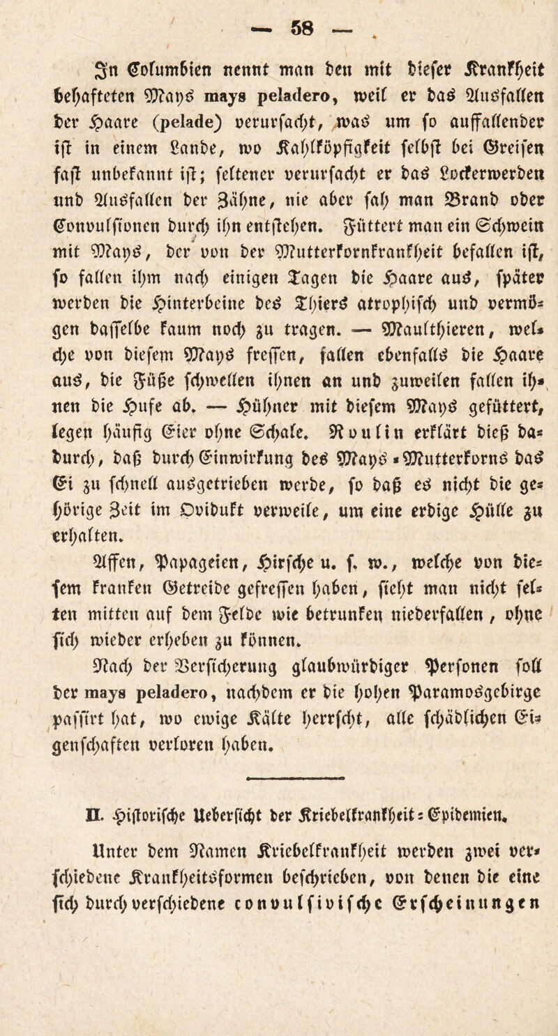 Sn (Fofumbien nennt man bcn mit tiefet? AranFbeit behafteten 9)?apd mays peladero, weit et? ba£ 2fuäfaften ber Haare (pelade) oerurfad;t, wa£ um fo auffadenber tfi in einem Sanbe, wo jtaf;tföpfr.gfeit fefbft bei ©reifen faft unbeFannt ijt; feftener oerurfad;t et? bad ßocferwerbett unb QUtdfaften ber gähne, nie aber fab man 23ranb übet* (Tüttuufftonen bttrd> if>n entfielen. füttert man ein ©d;weitt mit ?Q?at)d, ber non bet? 9}?utterFornFranFbeit befaßen ift^ fo faden i(;m nad; einigen $agen tie Haare aud, fpätet? werben bie Hinterbeine bed ^()ierd atropt)ifrf> unb oermü- gen baflfef&e Faum nod; gn tragen. — $ftau(tbieren, mU d;e oon biefem 9)?ai;d frejTen, faden ebenfadd bie Haare aud, bie Jtige fdjweden ihnen an unb gun?eiten faden it)» nen bie Hufe ab. — Hübner mit biefem $0?apd gefuttert, legen häufig ©ter of;ne @d>aFc. 9tou(itt erFfärt bieg ba* burd;, baü burd) ©inwirFung bed Sftapd *9ftutterFornd bad ©i ju fd)ned audgctrieben werbe, fo baß ed nid;t bie ge= porige Seit im DoibuFt oerweife, um eine erbige H^^e erhalten. Riffen, Papageien, Hi^fd;e u. f. w., weFcbe twn bie« fern FranFen ©etreibe gefreffen haben, ftef;t man nid;t fet- ten mitten auf bem Jetbe wie betrunFen nieberfaden , ohne ftd) wieber erbeben $u Fönnen. SRad; ber 23erftd;erung gFaubwürbtger ^erfonen fott ber mays peladero, nacbbem er bie i)ol)tn ^Paramodgebirge pafftrt bat, wo ewige Jbäfte tyctxföt, ade fd;äb(id;en &U genfd;aften netteren haben. H. niflotifche Ueberficbt ber ^riebelfranfbeit = Crptbemien, Unter bem tarnen AriebeffranFbeit werben gwei ocr* fd;iebene jtranFheitdformen befd;ricben, oott betten bie eine ftd; burd; uerfd;iebene conou(fiotfd;c ©efcbeinungcn