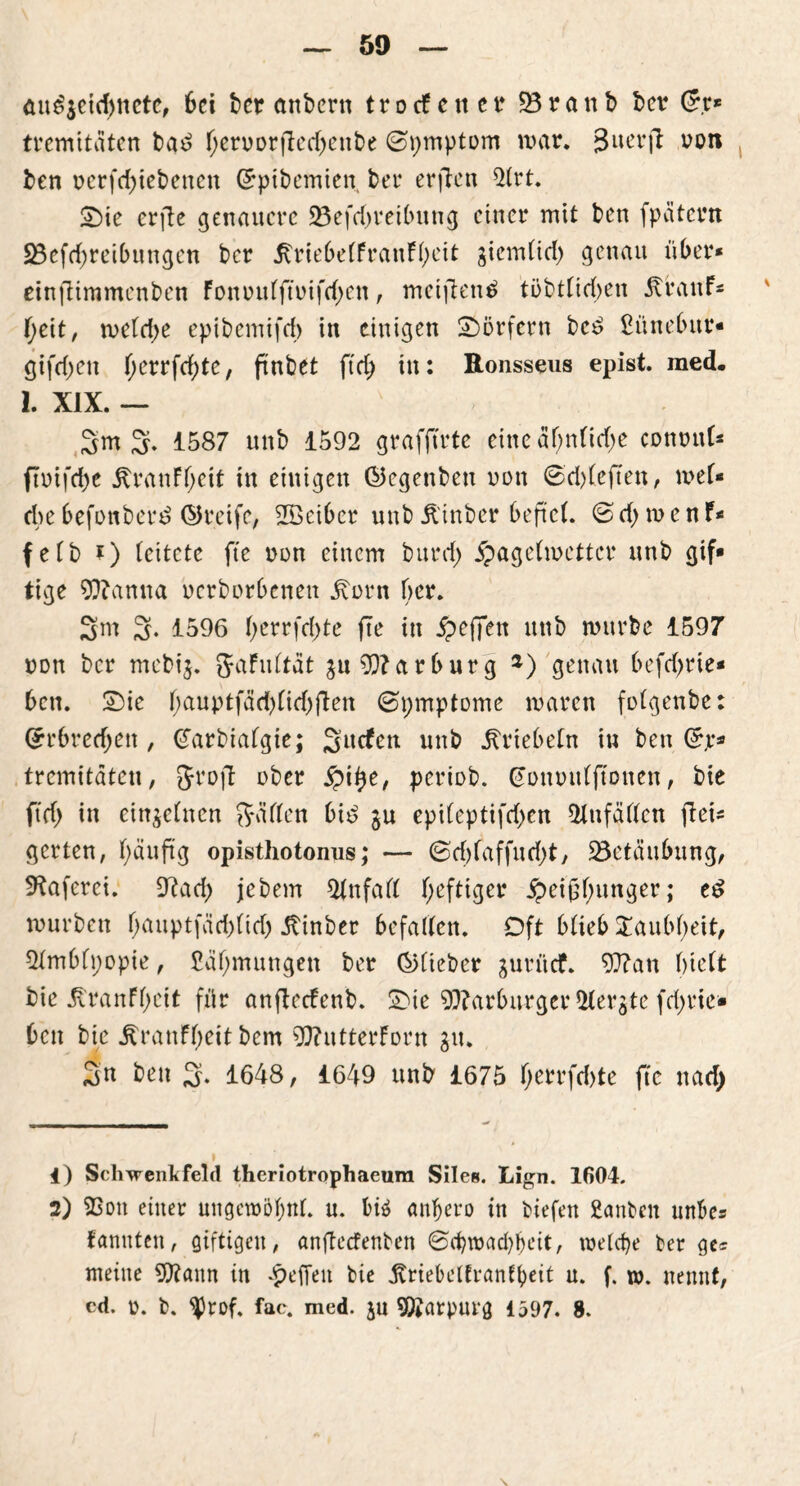 <m£$c{cf)ttcte, 6ci ber anbern trotfener 23ranb ber (5r* tremitäten bad hen,orfted)enbe (Symptom war. %im\t uon ben nerfddebenen (5pibemien, bet erften 2(rt. Sie erfte genauere 23efd)reibung einer mit ben fpatern 23efchreibungen ber ^rie6e(franF(;eit giemfid) genau über* einfliramenben Fonnufftmfdjen, meifientf tübtficben Jtranf* I;eit, wefd>e epibemifd) in einigen Dörfern bc£ Sünebitr* gifdjen f;errfd;te, ftnbet ftd) in: Ronsseus epist. med. 1. XIX. — 3m 3- 1587 unb 1592 grafftrte eine af;nfid;e commf* (tuifebe ÄranFf;eit in einigen ©egettbeu non ©d)(eften, wel- che befottbetd ©reife, 2öeibcr unb Ä'inber beftef. © d> w e n F* fefb ?) leitete fte non einem burd) Hagelwetter unb gif* tige 90?anna uerborbenen j\orn ber. 3m 3- 1596 berrfd)te fte in H>cffert nttb würbe 1597 non ber mebij. gfaFuftdt gu Marburg *) genau befrf>rie- bcn. Sie f;auptfdd)(id)flen ©pmptome waren fofgenbe: (5rbred;ett, (Jarbiafgie; Sncfett unb jUüebefn tu ben (5p* tremitäteu, Sroft ober periob. ^onmtfftonen, bie ftd> in einzelnen Säften bid gu epi(eptifd)en fUttfäffcn fiet* gerten, f)äuftg opisthotonus; — 0d)(affud;t, Betäubung, SKaferci. 9?aef) jebem 2fnfaft heftiger Heißhunger; e£ würben houptfäd)fid) Itinber befallen. Oft bfieb Xaubbeit, 2fmbfpopie, Zähmungen ber ©fieber gutitcF. 93?an bieft bie jtranFhcit für anfteefenb. Sie 93?arbitrger 2fergte fd>rie- ben bie Äranfheit bem 9J?utterForn gu. Sn ben 3* 1648, 1649 unb 1675 h?rrfd)te fte nad) 1) Schwenk fei d theriotrophaeum Siles. Lign. 1604. 2) 23ott einer ungewohnt, u. biä anfjero in tiefen Santen unbcs kannten, giftigen, anfteefenten ©djwachbeit, welche ter ge* meine 9D?ann in Reffen bie jvriebeftranfbeit u. f. w. nennt,