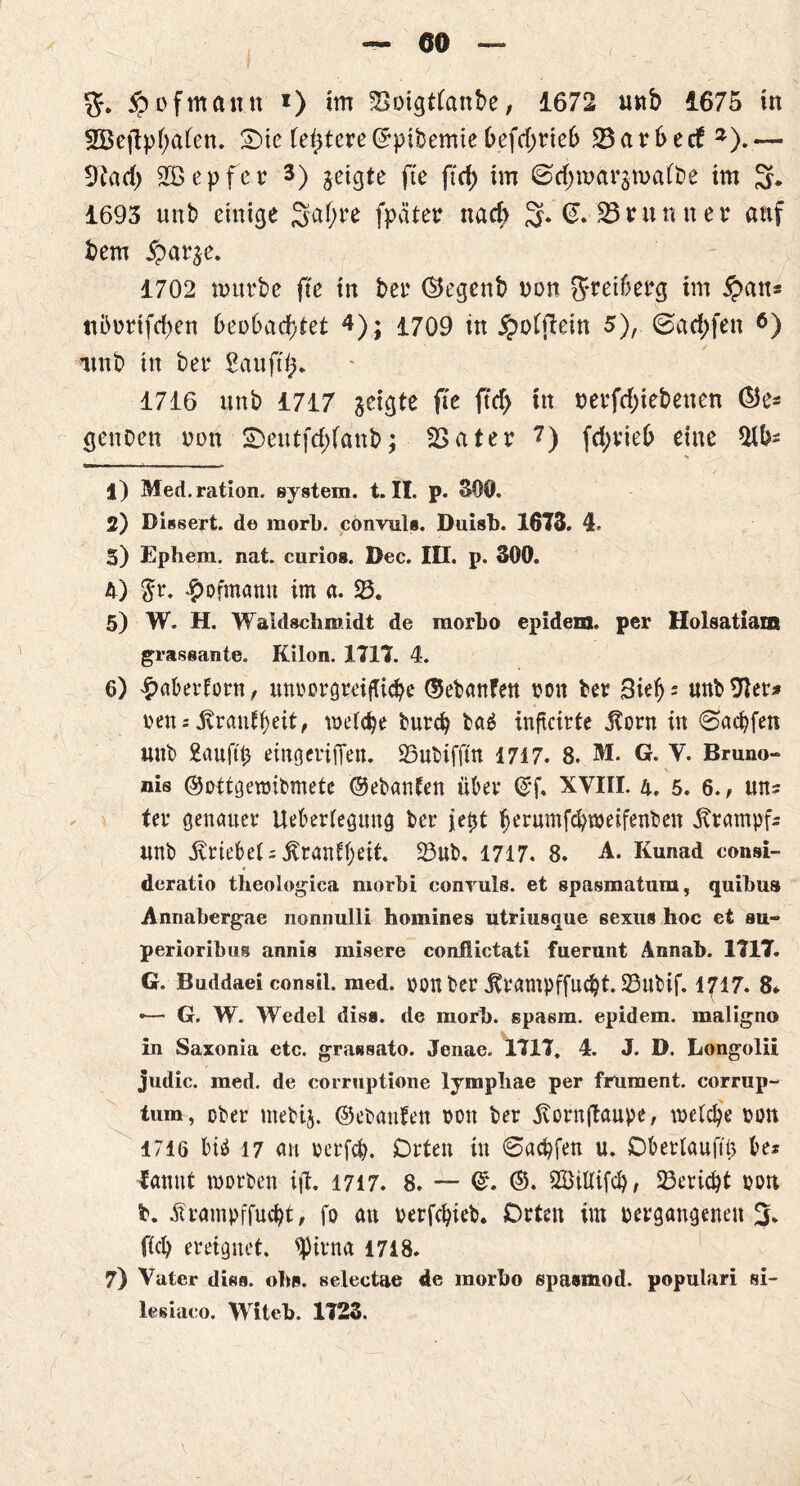5?ofmantt *) im 23oigtfanbe, 1672 u«b 1675 in SBeftphaben. SMc (entere ©pibemie &efd>rieb 23 a r (> e cf *). — 9?ad) 2Ö e p fc r 3) geigte fte ftd> im @d;margmaft>e im 3* 1693 unb einige 3a(jne fpäter nad> 3* 23 nunnet* 2 * 4 5 auf bem £arge. 1702 mürbe fte in ber ©egenb non ft-reiberg im Joan= tibortfd)en beobachtet 4); 1709 in £o(jlein 5), ©ad;fen 6 7) itnb in ber Sau ft (5. 1716 unb 1717 geigte fte ftd> tn nerfd;iebenen (55e- genoen oon £>eutfd)(anb; 23ater 7) fd;rieb eine J) Med.ration. System. t. II. p. 390. 2) Dissert. de morl). convnl«. Duish. 1673. 4. 5) Ephem. nat. curios. Dec. III. p. 300. 4) $r. £ofmamt im a. 23. 5) W. H. Waldschmidt de morho epidem. per Holsatiam grassante. Kilon. 1717. 4. 6) paberforn, mtbcrgreifttcbe ©ebanfen bon ber 3ieb = unb9Ur* nett:jvraufbdt, tbd<be bureb ba£ infteirte jtorn in ©aebfen unb £aujti) eingeriiTen. 23ubiffm 1717. 8. M. G. V. Bruno- nis ©ottgeraibmetc ©ebanfen über ©f. XVIII. 4. 5. 6., uns ter genauer Ueberfegiutg ber je0t fjerumfcbtbeifenbett Krampfs unb triebet; jvranf beit. 23ub, 1717. 8. A. Kunad consi- deratio theologiea morbi conyuls. et spasmatum, quibus Annabergae nonnulli homines utriusnue sexus hoc et su- perioribus annis misere conflictati fuerunt Annab. 1717. G. Buddaei consil. med. bOtt ber jframpffucbt. 23ubif. 1717. 8* <— G. W. Wedel dis«, de morb. spasm. epidem. maligno in Saxonia etc. grassato. Jenae. 1717. 4. J. D. Longolii judic. med. de corruptione lymphae per frument. corrup- tum, ober mebtj. ©ebanfen bott ber ltorn{taupe, \t>eld)e bott 1716 biä 17 an berfeb. Orten in (Sachen u. Oberlaufs be* ^annt worben ift. 1717. 8. — ©. ©. 2öillif<b, Bericht bon b. tframpffuebt, fo an berfebieb. Orten im begangenen 3* ficb ereignet. ^Jirna 1718. 7) Vater disa. oh«, selectae de morho spasmod. populari si- lesiaco. Witeh. 1723.