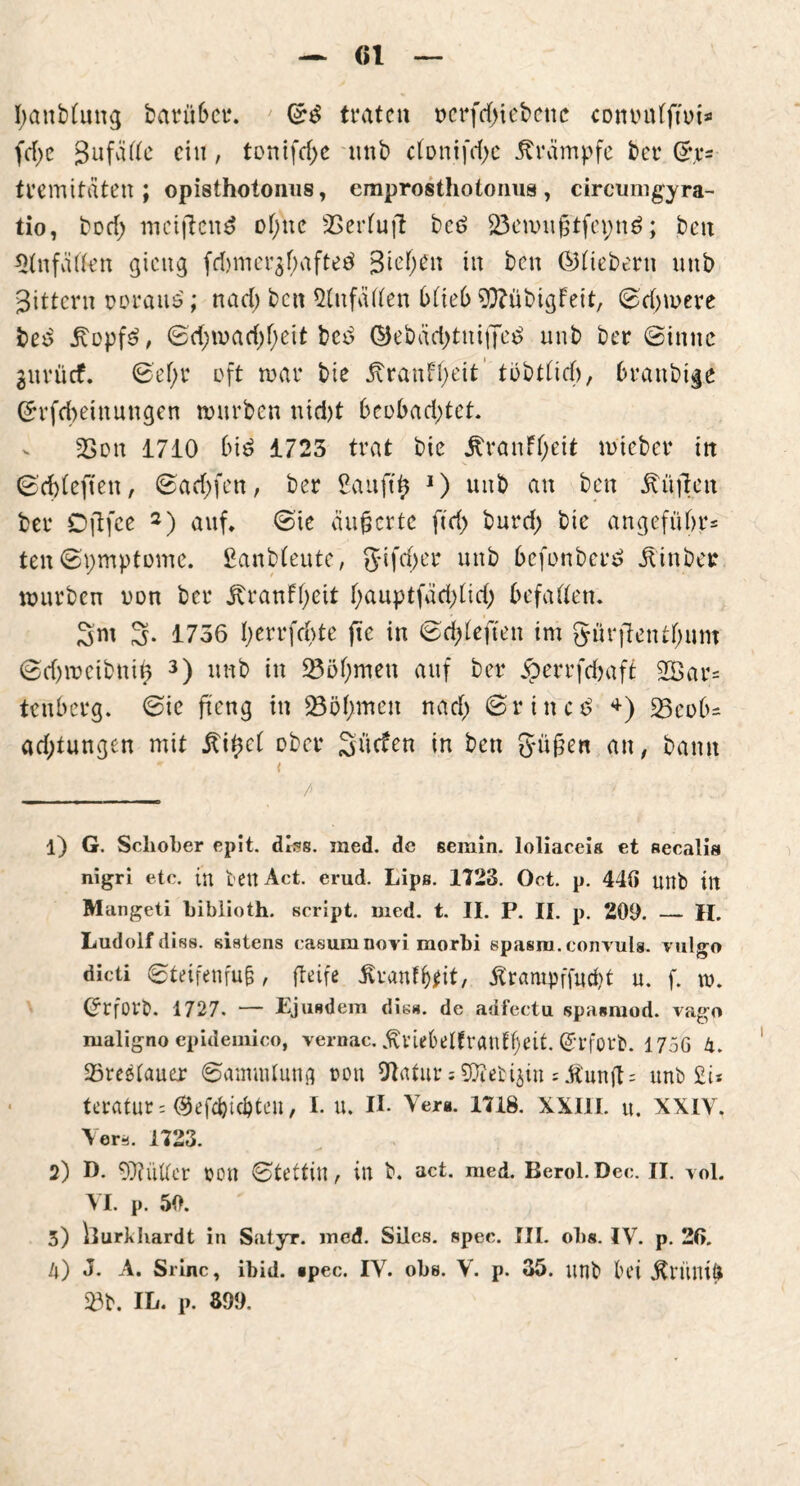 — «1 — banbfung barü6ei\ ©3 traten t>crfd>iet>cnc comnifftoi* fd>e gufaßc ein, tontfcf)c nnb cfonifcfje Stampfe ber ©,r= tremitäten ; Opisthotonus, emprosthotonus, circumgyra- tio, bod; mciflend offne SBerfuft bcö 23enntfjtfcpn$; ben ^tnfäßen gieng fd)mer$f;afteä 3id)t\\ in ben ©fiebern nnb gittern tmraus; nad; ben Stnfatten bfie6 93?übigFeit, ©d>mere bed £opf$, ©d;mad)f)eit bed ©ebäd;tniffe£ nnb ber Sinne gnvücf. ©ef;r oft mar bie Äranff;eit‘ tbbtficf), branbige ©rfebeinnngen rnnrben nid)t 6eobad;tet 23on 1710 6iö 1723 trat bie itranffjeit mieber itt ©ddeften, Saufen, ber £auft$ J) unb an ben Höften ber Oflfce 1 2) auf* ©te äußerte ftd) burd; bie angefubr* ten Symptome, ßanbfeute, gtfd;er unb 6efonber£ ilinbcr mürben oon ber jtranFf;eit f;auptfäd)fid; befaßen. 3m 3* 1756 f)errfd>te fte in ©durften im gürjtentfjmn ©djmctbntb 3 4) nnb in 23öf;men auf ber jperrfdmft 2Bar= tenberg. ©ic fteng in 23ö(;men nad; ©rittet +) 23co(>* ad;tungen mit £i£c( über Sücfen in ben S*ü£en an, bann * < _______ /■ 1) G. Schober epit. dlss. med. de seinin. loliaceis et aecalis nigri etc. in bett Act. erud. Lips. 1723. Oct. p. 446 unb in Mangeti biblioth. script. med. t. II. P. II. p. 200. — H. Ludolf disa. siatens casum novi morbi spasm.convuls. vulgo dicti Steifen fu§, fteife Äranf&fit, 5trampffud>t u. f. tu. ©rfOVb. 1727. — Ejusdem di«», de adfectu spasraod. vag« maligno epideiuico, vernac. ßviebelfranffjeit. @rforb. 175G 4. 23reetauer Sammlung t>on Statur = SOZeti^in JÄun(l= unb £i* teratur= ©efefoiebteu, I. u. II. Ver«. 1718. XXIII. u. XXIV. Vera. 1723. 2) D. 9)KiUer oon Stettin, in b. act. med. Berol.Dec. II. vol. VI. p. 50. 3) hurkliardt in Satyr, med. Silcs. spec. III. obs. IV. p. 26. 4) J. A. Srinc, ibid. *pec. IV. obe. V. p. 35. unb bei «ftrinufc £3b. IL. p. 899.