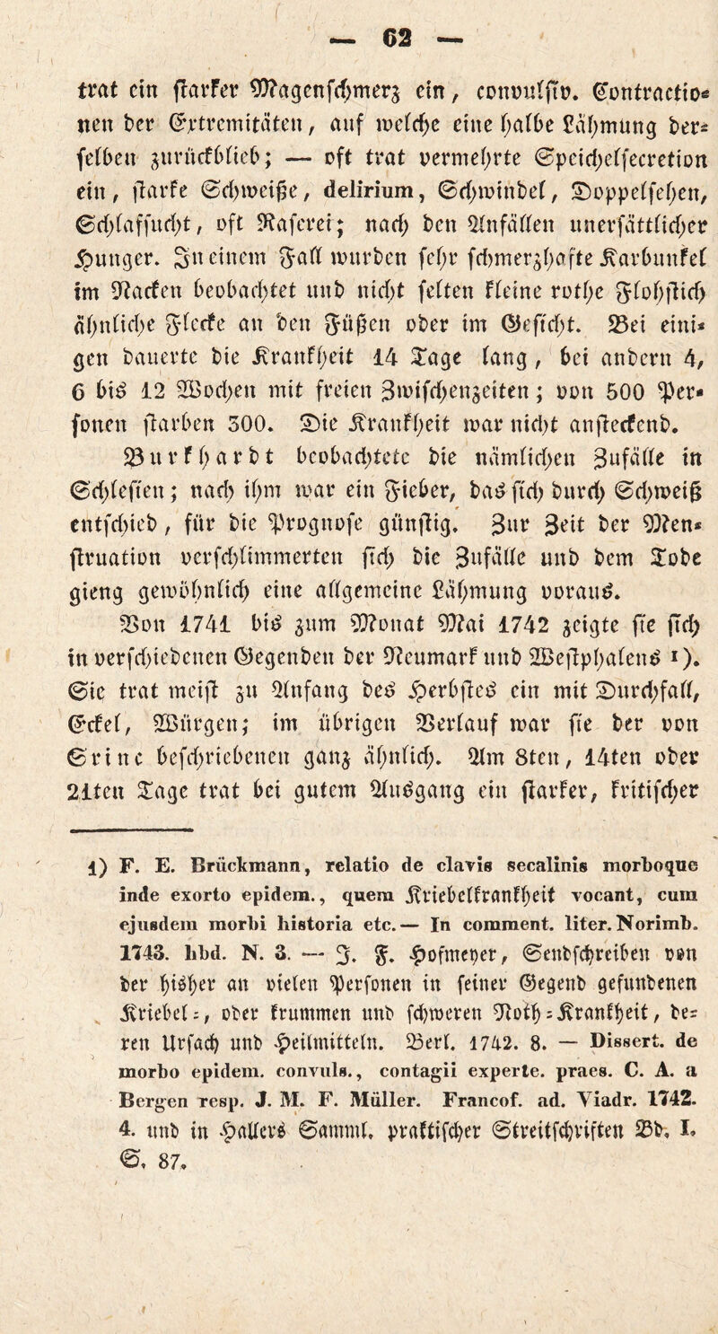 . I ■ I . : / . ' >, — 62 — trat ein ftarfer $?agcnfd;merg ein, conmtffto. (Tontractio* tteit ber ©jrtremitaten, auf metcfye eine f;att>e Säf;mung ber* fefbett gurücfbtieb; — oft trat vermehrte ©pcidjeffecretion ein, ftarfe ©djmeige, delirium, ©d>minbe(, ^oppeffefen, ©d;faffurf>t, oft 9tafem; nad; ben ^Hnfäften unerfättfid;er junger. 3n einem Jatt würben fef;r fdjmergbafte itarbimfet im Warfen beobachtet unb nicht fetten fteine rottye Jfohfiid) «(>nCicf>e gierte an ben gügen ober im GJ e ft d;t. 23ei eint* gen bauerte bie j^ranff;eit 14 £age taug, bei anbern 4, 6 bid 12 2Bod>en mit freien 3wifrf;engeiten; oon 500 $er* fonen ftarben 300. £)ie Äraufgeit mar nid)t anfieefenb. $3 u r f h a r b t beobachtete bie närnlid)cn 3ufäfte in ©rfdeften; nach if;m mar ein Sieber, bad ftd) burri; ©d>meig entfd)ieb, für bie 4Hl) * * 4ognofe günfiig. 3«r 3^ ber 9}?en* ftruation oerfd)(immerten fld> bie 3ufcirte unb bem £obe gieng gembhnlid) eine allgemeine £cil;mung ooraud. 2>on 1741 bi£ gum 93?onat 9)?ai 1742 geigte fte jtd) in oerfd)iebcnen Öegenbett ber 9teumarf unb 2Be|lpl)alen£ *). ©ie trat meifi gn Anfang bee> £erbfled ein mit 2)urd;fall, ©tfel, ^Bürgen; im übrigen Verlauf mar fte ber oon ©ritte befd;riebencn gang äl;nlid;. 2lm 8ten, 14ten ober 21ten £age trat bei gutem 21tu?gang ein jtarfer, fritifd;er l) F. E. Brückmann, rclatio de clavis secalinis morboque inde exorto epidem., quem Ittiebclfranfbeit vocant, cum ejusdem morbi historia etc.— In comment. liter. Norimb. 1743. libd. N. 3. — 3. #ofmet)er, ©enbfebreiben oen ber tyfytx an rieten sperfonen in feiner ©egenb gefunkenen triebet;, ober fruntmen unb ferneren OtotbTrautheit, ber ren Urfacb unb Heilmitteln. 23erl. 1742. 8. — Dissert. de morbo epidem. convuls., contagii experte, praes. C. A. a Bergen resp. J. M. F. Müller. Francof. ad. Yiadr. 1742. 4. nnb in Hallerä ©amntl, praftifeber ©treitfebviften Sb» I» <©, 87,